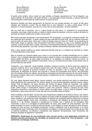123
I
Na sua Aldeia tem
Os seus Caboclos
Na sua mata tem
A cachoeira!
II
No seu saiote tem
Pena dourada,
Seu capacete brilha
Na Alvorada!
O quarto ponto cantado, acima, expõe em suas estrofes a linhagem elevadíssima do “Pai de Segredo”, que
dirige a falange. Ali se percebe o seu poder fabuloso, a sua graduação mental avançada, o valoroso Espírito de
luta inextinguível e dinamizado de modo incomum na causa do bem!
Revela-se entidade que lidera agrupamento de Espíritos em sua moradia elevada, um mentor de alto plano
celestial, pois esclarece o ponto: “Na sua Aldeia tem os seus Caboclos”, ou seja, a aldeia desse “Pai de
Segredo” é o mundo espiritual, onde ele vive, mora e tem os seus discípulos: “os seus Caboclos”!
“Na sua mata tem a cachoeira”, isto é, a água límpida da vida eterna, no simbolismo do encachoeirado
incessante, que mitiga a sede da alma e a batiza no banho lustral da redenção, conforme o próprio rito banto na
admissão do médium neófito para receber o pai de santo!
Mas onde se percebe claramente o nível mental desse “Pai de Segredo” é na seguinte e pitoresca estrofe: “No
seu saiote tem pena dourada”. O saiote, espécie de saia curta feita de tecido forte, que as mulheres costumam
usar por baixo de outras saias, indica que o chefe da falange possui por baixo do “cascão” ou da aparência de
Preto-Velho, Bugre ou Caboclo, outra indumentária mais forte e duradoura, ou seja, a sua realidade espiritual!
Ademais, a pena dourada sobre o saiote, conforme a cromosofia transcendental, significa a luz dourada de sua
aura fluindo pelo perispírito, cujo matiz, formoso e brilhante, identifica extraordinária aquisição mental.
Aliás, a pena sempre significou um direito intelectual adquirido pelo ser; é o emblema de orientador ou criador
no campo das letras ou das idéias!
Mas os iniciados em Umbanda sabem que a pena e a cor dourada são o binômio identificador de um “mestre
cármico”, isto é, entidade fulgurante descida do plano mental ou búdico, com poderes de interferir e modificar o
próprio destino dos filhos, se assim julgar conveniente. É, na realidade, um autêntico “Senhor do Carma”, da
velha tradição teosófica, cuja sabedoria imensurável o torna um incondicional procurador da Divindade entre as
brumas tristes da vida carnal!
Finalmente, o seu “capacete”, revela entidade combativa, corajosa e heróica, de ânimo invencível; espécie de
guerreiro medieval, isto é, cuja atividade criadora teve início há muitos milênios, a partir da idade média do
planeta! O seu capacete de guerreiro benfeitor só brilha na Alvorada e não no Crepúsculo; refulge, pela
madrugada, ao despontar da manhã, pois enquanto a “maioria da humanidade ainda dorme”, ele permanece
ativo no combate iniciado há milênios, devotando-se à libertação dos Espíritos escravos da vida carnal ilusória!
Sua tarefa é criadora, assim como a Alvorada significa o desabrochar da vida, o despertar da juventude, o início
de uma nova Era!
Eis, pois, ligeira digressão sobre alguns “pontos cantados” cujo sentido espiritual nem todos os umbandistas
estão adestrados para compreender. No entanto, apesar de sua louvável graduação espiritual superior, alguns
desses “Pais de Segredo”, às vezes recorrem aos favores de alguns chefes da “esquerda”, nas regiões
astralinas inóspitas, de quem são amigos e se valem nos momentos nevrálgicos de socorro espiritual urgente.
Esses chefes amigos e kimbandeiros realizam a parte mais grosseira, violenta e repulsiva da luta contra
adversários astuciosos e exercitados no mesmo gênero da magia negra, e que os “Pais de Segredo” evitam,
justificando o velho axioma de que “O Anjo não luta com as mesmas armas do Diabo”!
(Nota do Médium, Hercílio Maes: Durante dois anos freqüentamos trabalhos de fenômenos físicos, cujo médium
era o médico Dr. C. M., e surpreendia-nos a vidência um longo cordão de selvagens tupis-guaranis, que cercava
toda a residência, cujo chefe certa noite materializou-se fazendo-nos saudações afetivas e dando-se a conhecer
como o Cacique Bogotá. Doutra feita, convidados a comparecer aos trabalhos de desobsessão do Centro
Espírita A. U. de Curitiba, chegamos a assustar-nos na entrada, com o Espírito de um avantajado Índio
Tupinambá, o dorso nu e carregado de penduricalhos de ossos, todo pintado de cores berrantes, com três
penas vermelhas no cocar e munido de volumoso tacape, e que chefiava um grupo calculado de trinta silvícolas,
postado em torno da casa. As entidades arruaceiras, cínicas e malfeitoras, que se aproximavam, a um breve
sinal dado pelo chefe Tupinambá, eram escorraçadas a pontapés e a lanças de bambu com pontas de aço. Mas
os Espíritos benfeitores, os enfermos e obsessores, que chegavam acompanhados, eram introduzidos sob
amistosa saudação do gigantesco Tupinambá).
PERGUNTA: Gostaríamos de uma justificação mais concreta quanto a essa deliberação excêntrica de
Espíritos elevados participarem das atividades da Umbanda sob o disfarce de “Pais de Segredo”, e até
interferindo nas falanges malfeitoras.
 