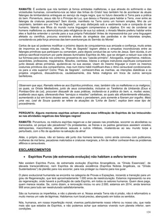 124
RAMATÍS: É evidente que nós também já fomos entidades malfeitoras, e que através do sofrimento e das
vicissitudes humanas, convertemo-nos ao labor das linhas do Cristo! Isso também há de acontecer às atuais
falanges de kimbandeiros entregues ao serviço da magia negra, que no futuro descerão à Terra para a prática
do bem. Porventura, Jesus não foi o Príncipe de Luz, que deixou o Paraíso para habitar a Terra, viver entre as
falanges de criaturas pecadoras? Sem dúvida, manifesto na Terra como um homem simples, filho de um
carpinteiro, também era um “Pai de Segredo”, um anjo disfarçado sob a vestimenta rude e compacta do ser
humano, falando aos filhos do mundo numa linguagem compreensiva e objetiva. Em vez de condenar os
homens malfeitores ou atemorizá-los pela refulgência de sua luz sideral, o Amado Mestre preferiu habitar entre
eles e fazê-los entender o convite para a sua própria Felicidade! Antes de impressioná-los por uma linguagem
afetada ou científica, procurou ensiná-los através da singeleza das parábolas e de historietas simples,
consolando-os pela força amorosa das bem-aventuranças do Sermão do Monte!
Certos de que só podemos modificar o próximo depois de conquistarmos sua amizade e confiança, muito antes
de impormos as nossas virtudes, os “Pais de Segredo” logram afetos e simpatias incondicionais entre as
falanges primitivas que participam ou comandam, para depois conduzi-Ias ao rumo de Jesus. Sem dúvida, é um
esforço sacrificial incomum por parte desses iluminados Espíritos do Alto, que se obrigam a reduzir sua cota de
luz formosa para situá-la nos contornos grosseiros do seu “cascão primário”. Advogados, engenheiros, médicos,
sacerdotes, professores, magistrados, filósofos, cientistas, líderes e antigos instrutores espirituais comparecem
junto dessas almas primárias, ajudando-as na sua ascese. Usam do mesmo linguajar e vivem os mesmos
costumes primitivos dos companheiros, mas num treino hábil modificam-lhes o ritmo censurável condicionando-
os para a vida superior! Como “Pais de Segredo”, conhecem-lhes as manhas, as intenções diabólicas e os
projetos vingativos, dissuadindo-os, cautelosamente, dos feitos malignos em troca de outros serviços
benfeitores.
Observem que aqui, Ramatis refere-se aos Espíritos primitivos, mas, também cita os malfeitores e os malignos,
os quais, os Orixás Mediadores, junto de seus comandados, inclusive os Tarefeiros da Umbanda (Exus e
Pombas-Gira da Lei), procuram dissuadir de suas práticas, incitando-os à prática do bem, e, muitas vezes,
exaltando seus egos, oferecendo-lhes “serviços e missões” caritativas, as quais são eficientemente efetuadas,
aumentando a luz em torno desses seres, sem estes o perceberem, pois somente a fizeram por orgulho. Mais
uma vez, Leal de Souza quando se refere às atuações da “Linha de Santo”, explica bem esse tipo de
procedimento.
PERGUNTA: Alguns mentores espíritas acham absurda essa infiltração de Espíritos de luz imiscuindo-
se nas atividades negativas das falanges negras!
RAMATÍS: Porventura, os médiuns espíritas negam-se a dar passes nas prostitutas, socorrer os alcoólatras ou
transviados, só porque são pecadores? Os protestantes, as freiras e os padres generosos assistem viciados,
delinqüentes, maconheiros, aberrativos sexuais e outros infelizes, nivelando-se ao seu mundo torpe e
perturbado, com o fito de ajudá-los na salvação da alma!
Aliás, o próprio Jesus, não só baixou até junto dos homens terrenos, como ainda conviveu com publicanos,
mulheres de má fama, pecadores malcriados e criaturas marginais, a fim de melhor conhecer-lhes os problemas
aflitivos e censuráveis.
ESCLARECIMENTOS
 Espíritos Puros (de extremada evolução) não habitam a esfera terrestre
Não existem Espíritos Puros, de extremada evolução (Espíritos Arcangélicos, os “Orixás Essenciais”, de
elevada transcendência), nem Espíritos de elevada excelência (Espíritos Nobres Angelicais, os “Orixás
Sustentadores”) de plantão para nos socorrer, para nos proteger ou mesmo para nos guiar.
O plano evolucional humanista se encontra na categoria de Provas e Expiações, iniciando a transição para um
grau de Regeneração, que terá aproximadamente 1.000 anos de reestruturação. Estamos ingressando na era
da regeneração, onde haverá a purificação de cada Espírito, em todos os setores humanos. Quem deve paga,
quem merece recebe. Se, como dizem, a renovação iniciou no ano 2.000, estamos em 2014, ainda teremos
906 anos para tudo ser reestruturado satisfatoriamente.
São os humanos os imperfeitos, e não o planeta em si. Nossa amada Terra não é prisão, não é reformatório e
muito menos um vale de lágrimas. Habitamos num local preciso, abençoado em todos os sentidos.
Nós, humanos, em nossa imperfeição moral, vivemos particularmente nosso inferno ou nosso céu, que nada
mais são que estados de Espíritos, e não podemos achar que estamos vivendo num planeta inferior, sem
condições.
 