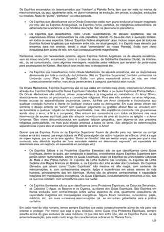 125
Os Espíritos encarnados ou desencarnados que “habitam” o Planeta Terra, tem que ser mais ou menos da
mesma natureza, ou seja, igualmente estão no plano humanista de evolução, em provas, expiações, evoluções
ou missões. Nada de “puros”, “perfeitos” ou coisa parecida.
 Os Espíritos que classificamos como Orixás Essenciais estão num plano evolucional sequer imaginado
por nós; são os Espíritos Arcangélicos, os Espíritos Puros, perfeitos, de inteligência extraordinária, de
extremada transcendência, e de dificílima descrição. São os plasmadores planetários.
 Os Espíritos que classificamos como Orixás Sustentadores, de elevada excelência, são os
responsáveis diretos mantenedores da vida planetária, lidando no dia-a-dia com a evolução terrena,
em todos os seus aspectos. São os “Espíritos Nobres Angelicais” (aqui, incluso Jesus, que de todos os
Espíritos Nobres Angelicais que estiveram entre nós, na atual geração, é o Espírito mais elevado que
encarnou para nos ensinar, sendo o atual “comandante” do nosso Planeta). Estão num plano
evolucional bem acima de nós, em nível consecutivamente magnificente.
Raríssimas vezes, por necessidade extrema, alguns Espíritos Nobres Angelicais, os de elevada excelência,
vem ao nosso encontro, encarnando, como é o caso de Jesus, de Siddhartha Gautama (Buda), de Krishna,
etc., ou se comunicando, como algumas mensagens recebidas pelos médiuns que serviram de porta-vozes
para as pesquisas de Kardec. Mas isso é caso muito raro; e excepcional até.
 Os Espíritos que classificamos como Orixás Mediadores, de elevada eminência, são os responsáveis
diretamente por toda a condução da Umbanda. São os “Espíritos Superiores”, também conhecidos na
Umbanda como “Pais de Segredo”. Estão num plano evolucional acima de nós, em nível
consecutivamente melhor, mas ainda pertencentes à categoria que habita este mundo.
Os Orixás Mediadores, Espíritos Superiores são os que estão em contato mais direto, intervindo na Umbanda,
através dos Espíritos Elevados (Os Guias Espirituais Caboclos da Mata, e os Guias Espirituais Pretos-Velhos).
Os Orixás Mediadores são crísticos, almas universalistas e já integradas no metabolismo do Amor Divino,
absolutamente isentos de preconceitos e convenções religiosas. Para eles não existem barreiras religiosas,
limites racistas ou separatividades doutrinárias, porém, flui-lhes um Amor constante e incondicional sob
qualquer condição humana e diante de qualquer criatura sadia ou delinquente. Em suas almas vibram tão
somente o desejo ardente de “servir” sem qualquer julgamento ou gratidão alheia! Não se vinculam com
exclusividade a qualquer religião ou doutrina espiritualista, mas, dão assistência constante nos grupamentos
aonde vibra o amor, a fé e a compaixão. Eles entram em consonância com todos os homens nos seus
movimentos de ascese espiritual, pois são adeptos incondicionais de uma só doutrina ou religião – o Amor
Universal. Eles vivem descondicionados em qualquer latitude geográfica, sem algemar-se aos preceitos
religiosos particularistas, na mais pura efusão amorosa a todos os seres. São alérgicos às determinações
separativistas e para eles só existe uma religião latente na alma: o Amor!
Querer que os Espíritos Puros ou os Espíritos Superiores fiquem de plantão para nos orientar ou corrigir
nossos erros é o mesmo que exigir diploma de PhD para alguém dar aulas no jardim de infância. (PhD é a sigla
de origem inglesa, que ao pé da letra significa: “Doutor de Filosofia”. Mas em sentido amplo, aquele pelo qual é mais
conhecido, e/ou difundido, significa ser “uma autoridade máxima em determinado segmento”: um especialista em
determinada área, em negócios, um especialista em psicologia, etc.)
 Os Espíritos Sábios e os Prudentes (Espíritos Elevados) são os que classificamos como Guias
Espirituais, dentre os quais, por compaixão e sacrifício, encontramos alguns Espíritos Superiores sem
jamais serem reconhecidos. Dentre os Guias Espirituais estão: os Espíritos da Linha Mestra Caboclos
da Mata e dos Pretos-Velhos; os Espíritos da Linha Sublime das Crianças, os Espíritos da Linha
Sublime dos Magos Brancos do Oriente, e, os Espíritos da Linha Auxiliar dos Curadores. Os Espíritos
Elevados que atuam como “Guias Espirituais” são mestres na alta magia, com centenas de
reencarnações, e, com conhecimentos seguros, lições e experiências em vários setores da vida
humana, principalmente das leis kármicas. Muitos são de grandes conhecimentos e capacidade
magística em manipulações energéticas. Os Guias Espirituais, evolucionalmente eminentes a nós, são
os que nos orientam, com competência para nos cuidar.
 Os Espíritos Benévolos são os que classificamos como Protetores Espirituais, os Caboclos Sertanejos,
os Caboclos D´Agua, os Baianos e os Ciganos, auxiliares dos Guias Espirituais. São Espíritos em
franca evolução, com conhecimentos sobre vários aspectos da vida, igualmente possuidores de
capacidade magística em manipulações energéticas. Alguns foram rezadores, curandeiros, pajés,
médicos, etc., em suas sucessivas reencarnações. Já se encontram gabaritados para a prática
caritativa.
Em cada nível da vida humana, temos sempre Espíritos que estão consecutivamente acima de nós para nos
orientar e proteger. Por menor que seja o grau evolutivo, como Guias e/ou Protetores Espirituais, sempre
estarão acima do grau evolutivo de seus médiuns. O que não tem entre nós, são os Espíritos Puros, os de
extremada evolução, pois estão muito longe das características ordinárias do Planeta Terra.
 