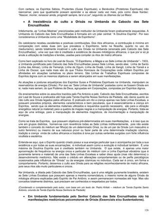 126
Com certeza, os Espíritos Sábios, Prudentes (Guias Espirituais), e Benévolos (Protetores Espirituais) irão
reencarnar, para que igualmente possam aprender e se elevar cada vez mais, pois como disse Kardec:
“Nascer, morrer, renascer ainda, progredir sempre, tal é a Lei”, seguindo os ditames da Lei Maior.
 A inexistência do culto a Orixás na Umbanda do Caboclo das Sete
Encruzilhadas
Infelizmente, as “Linhas Mestras” preconizadas pelo instituidor da Umbanda foram praticamente esquecidas. A
Umbanda do Caboclo das Sete Encruzilhadas é formada em um pilar central: “A Doutrina Espírita”. Por isso
consideramos a Umbanda como uma “Modalidade de Espiritismo”.
Do catolicismo recebeu excelentes e positivas contribuições. Dos ritos africanos, a contribuição é mínima em
comparação com estas duas (em que prevalece o Espiritismo, tanto na filosofia, quanto no uso do
mediunismo), sendo totalmente incabível o culto aos Orixás na Umbanda (ensinada pelo Caboclo das Sete
Encruzilhadas), uma vez que não é creditada a existência de deuses mitológicos africanos, o que por si só já
anula a utilização de tradições e lendas, usadas para compilar os ritos de matriz africana.
Como bem explicado no livro de Leal de Souza, “O Espiritismo, a Magia e as Sete Linhas de Umbanda” – 1933,
a Umbanda pontificada pelo Caboclo das Sete Encruzilhadas possui Sete Linhas, sendo elas: Linha de Santo
(Linha das Almas), Linha de Yemanjá, Linha de Ogum, Linha de Oxalá, Linha de Xangô, Linha de Yansã e a
Linha de Oxossi, que nada mais são do que Títulos Honrosos de Corporações onde militam Espíritos por
afinidades em atuações caritativas no plano terreno. São Linhas de Trabalhos Espirituais compostas de
Espíritos dignos com os mesmos objetivos a serem alcançados em suas manifestações.
As atuações e posturas arquetípicas dos Espíritos Guias e Protetores Espirituais na Umbanda, manipulam os
reservatórios de energia (Orixás). Por isso as “Sete Linhas de Umbanda” postadas como se fossem Orixás em
si; nada mais seriam, do que Poderes de Deus, agrupadas em Corporações, compostas por Espíritos dignos.
Os ensinamentos sobre os assuntos trazidos pelo Pai Antonio e pelo Caboclo das Sete Encruzilhadas, escritos
por Leal de Souza e praticados até hoje pela Tenda Espírita Nossa Senhora da Piedade, são claros quanto ao
não culto aos Orixás legados pelos africanos. É praticado em rito a crença apenas nas Sete Linhas Excelsas, e
possuem preceitos próprios, elementos característicos e bem peculiares, que é essencialmente a crença em
Espíritos, sendo que os elementos materiais utilizados e requeridos quando necessário, são para a vibração
energética natural (e material) para a quebra de magias negras e a manipulação de energias. Portanto, trata-se
aqui de uma entrega, para a manipulação de elementos magísticos, de movimentação e manipulação de
energias.
Como se trata de Espíritos, que possuem objetivos pré-determinados em suas manifestações, e é isso que os
une em grupos distintos, honram-se com reverência todas as Sete Linhas indiferentemente, pois não existe
também o conceito do médium ser filho(a) de um determinado Orixá, ou de um par de Orixás (um masculino e
outro feminino) ou mesmo de sua natureza provir ou fazer parte de uma determinada irradiação cósmica,
tradição e crença vinda de cultos africanos e trazidos à tona por outras vertentes surgidas com forte influência
ocultista e esotérica.
Entende-se aqui, que o Espírito quando criado possui a sua energia particular que o acompanha por toda a sua
existência e por todas as suas encarnações; é individual assim como a evolução é individual também. É uma
máxima da Doutrina Espírita que é creditada também na Umbanda. O que existe, é apenas uma maior
aproximação de frequência na energia única e particular do médium com a Linha Espiritual vibratória (que é
puramente terrena e material) de uma das Sete Linhas Excelsas e saber disso ajuda (mas não determina) o
desenvolvimento mediúnico. Não existe o crédulo em alterações comportamentais ou de perfis psicológicos
ocasionados pela influência de “Orixás” ou de energias cósmicas no indivíduo. Cada ser é único, em forma e
comportamento. Portanto, deixemos o culto aos Orixás para as religiões reconhecidamente de matriz africana,
pois seus ritos são muito particulares e únicos.
Na Umbanda, a ditada pelo Caboclo das Sete Encruzilhadas, que é uma religião puramente brasileira, existem
as Sete Linhas Excelsas que possuem apenas a mesma nomenclatura, o mesmo nome de alguns Orixás da
mitologia africana explicadas pelo Espírito de Pai Antônio, e assim permanecem nomeadas até hoje. Mas são
conceitos totalmente distintos, que precisam ser conhecidos e respeitados por todos.
(Coordenado e complementado pelo autor, com base em um texto de: Pedro Kritski – médium da Tenda Espírita Santo
Antonio, oriunda da Tenda Espírita Nossa Senhora da Piedade)
 Em Umbanda fundamentada pelo Senhor Caboclo das Sete Encruzilhadas não há
manifestações mediúnicas psicomotoras de Orixás (Essenciais e/ou Sustentadores).
 