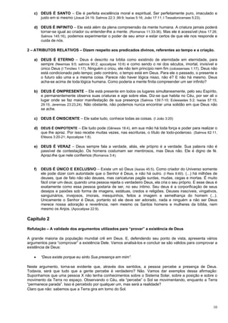 10
c) DEUS É SANTO – Ele é perfeita excelência moral e espiritual, Ser perfeitamente puro, imaculado e
justo em si mesmo (Josué 24:19; Salmos 22:3 ;99:9; Isaías 5:16; João 17:11; I Tessalonicenses 5:23).
d) DEUS É INFINITO – Ele está além da plena compreensão da mente humana. A criatura jamais poderá
tornar-se igual ao criador ou entender-lhe a mente. (Romanos 11:33-36). Mas ele é acessível (Atos 17:26;
Salmos 145:16), podemos experimentar o poder de seu amor e estar certos de que ele nos responde e
cuida de nós.
2 – ATRIBUTOS RELATIVOS – Dizem respeito aos predicados divinos, referentes ao tempo e a criação.
a) DEUS É ETERNO – Deus é descrito na bíblia como existindo de eternidade em eternidade, para
sempre (Neemias 9:5; salmos 90:2; apocalipse 10:6) e como sendo o rei dos séculos, imortal, invisível e
único Deus (I Timóteo 1:17). Ninguém o criou, ele não tem princípio nem fim (colossenses 1:17). Deus não
está condicionado pelo tempo; pelo contrário, o tempo está em Deus. Para ele o passado, o presente e
o futuro são uma e a mesma coisa. Parece não haver lógica nisso, não é? E não há mesmo. Deus
acha-se acima de toda lógica humana. Como poderia a mente finita compreender um ser infinito?
b) DEUS É ONIPRESENTE – Ele está presente em todos os lugares simultaneamente, pelo seu Espírito,
e permanentemente observa suas criaturas e age sobre elas. Diz-se que habita no Céu, por ser ali o
lugar onde se faz maior manifestação de sua presença (Salmos 139:7-10; Eclesiastes 5:2; Isaías 57:15;
29:15; Jeremias 23:23,24). Não obstante, não podemos nunca encontrar uma solidão em que Deus não
se ache.
c) DEUS É ONISCIENTE – Ele sabe tudo, conhece todas as coisas. (I João 3:20)
d) DEUS É ONIPOTENTE – Ele tudo pode (Gênesis 18:4), em sua mão há toda força e poder para realizar o
que lhe apraz. Por isso recebe muitas vezes, nas escrituras, o título de todo-poderoso. (Salmos 62:11,
Efésios 3:20-21; Apocalipse 1:8).
e) DEUS É VERAZ – Deus sempre fala a verdade, aliás, ele próprio é a verdade. Sua palavra não é
passível de contestação. Os homens costumam ser mentirosos, mas Deus não. Ele é digno de fé.
Apraz-lhe que nele confiemos (Romanos 3:4).
f) DEUS É ÚNICO E EXCLUSIVO – Existe um só Deus (Isaías 45:5). Como criador do Universo somente
ele pode dizer com autoridade que o Senhor é Deus, e não há outro. (I Reis 8:60). (...) há milhões de
deuses, que de fato não são deuses, mas caricaturas pagãs surdas, mudas, cegas e mortas. É muito
fácil criar um deus; quando uma pessoa rejeita o verdadeiro Deus, ela cria o seu próprio. E esse deus é
exatamente como essa pessoa gostaria de ser, no seu íntimo. Seu deus é a corporificação de seus
desejos e paixões sob forma de imagens, estátuas, credos e religiões. Deuses irascíveis, vingativos,
sanguinários, invejosos, imorais, mesquinhos, feitos a imagem e semelhança do homem (...).
Unicamente o Senhor é Deus, portanto só ele deve ser adorado, nada e ninguém a não ser Deus
merece nossa adoração e reverência, nem mesmo os Santos homens e mulheres da bíblia, nem
mesmo os Anjos. (Apocalipse 22:9).
Capítulo 2
Refutação – A validade dos argumentos utilizados para “provar” a existência de Deus
A grande maioria da população mundial crê em Deus. E, defendendo seu ponto de vista, apresenta vários
argumentos para “comprovar” a existência Dele. Vamos analisá-los e concluir se são válidos para comprovar a
existência de Deus:
 “Deus existe porque eu sinto Sua presença em mim”.
Neste argumento, torna-se evidente que, através dos sentidos, a pessoa percebe a presença de Deus.
Todavia, será que tudo que a gente percebe é verdadeiro? Não. Vamos dar exemplos dessa afirmação:
Suponhamos que uma pessoa X não tenha conhecimentos sobre o Sistema Solar, sobre a posição e sobre o
movimento da Terra no espaço. Observando o Céu, ela “percebe” o Sol se movimentando, enquanto a Terra
“permanece parada”. Isso é percebido por qualquer um, mas será a realidade?
Claro que não: sabemos que a Terra gira em torno do Sol.
 