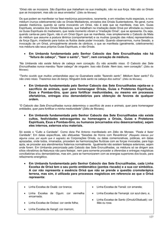 127
“Orixá não se incorpora. São Espíritos que trabalham na sua irradiação, não na sua força. Não são os Orixás
que se incorporam, mas são os seus enviados”. (Zélio de Moraes)
Os que podem se manifestar na fase mediúnica psicomotora, raramente, e em missões muito especiais, e num
médium (nunca coletivamente) são os Orixás Mediadores, enviados dos Orixás Sustentadores. No geral, numa
sessão mediúnica, quando se canta invocando um Orixá, não é este que se manifesta, mas sim, Guias
Espirituais, enviados dos Orixás Mediadores, que trabalham na irradiação deste Orixá por afinidade ou mesmo
os Guias Espirituais do medianeiro, que neste momento vibram a “irradiação Orixá”, que se apresenta. Ou seja,
quando canta-se para Ogum, não é um Orixá Ogum que se manifesta, mas simplesmente o Caboclo da Mata
do médium que assume a postura tântrica (comportamental) e os mudras (posição das mãos) representativos
da força Ogum, irradiando para todos os fluidos deste poder invocado. Quando observarmos, numa Sessão, a
invocação de um Orixá, principalmente através de cânticos, o que se manifesta (geralmente, coletivamente)
nos médiuns são seus próprios Guias Espirituais, e não Orixás.
 Em Umbanda fundamentada pelo Senhor Caboclo das Sete Encruzilhadas não há
“feitura de cabeça”, “fazer o santo”, “bori”, nem coroação de médiuns.
“Na Umbanda não existe feitura de cabeça nem coroação. Eu não acredito nisso. O Caboclo das Sete
Encruzilhadas nunca mandou “fazer cabeça” de ninguém. Isso não Existe. Nem isso, nem coroação”. (Zélio de
Moraes).
“Tenho ouvido que muitos umbandistas aqui na Guanabara estão “fazendo santo”. Médium fazer santo? Eu
não creio nisso. Trazemos isso do berço; Ninguém bota santo na cabeça dos outros”. (Zélio de Moraes).
 Em Umbanda fundamentada pelo Senhor Caboclo das Sete Encruzilhadas rejeita-se o
sacrifício de animais, quer para homenagear Orixás, Guias e Protetores Espirituais,
Exus e Pombas-Gira, quer para fortificar mediunidades, ou mesmo em processos
ofertatórios, entregas e/ou demandatórios para obtenção de favores de qualquer
ordem.
“O Caboclo das Sete Encruzilhadas nunca determinou o sacrifício de aves e animais, quer para homenagear
entidades, quer para fortificar a minha mediunidade” (Zélio de Moraes).
 Em Umbanda fundamentada pelo Senhor Caboclo das Sete Encruzilhadas não existe
cultos, festividades extravagantes ou homenagens a Orixás, Guias e Protetores
Espirituais, Exus e Pombas-Gira, ou humanos (encarnados e/ou desencarnados), sejam
eles internos, externos e/ou materiais.
Só existe o “Culto a Caridade”. Como dizia Pai Antonio manifestado em Zélio de Moraes: “Festa é fazer
Caridade”. Em datas específicas, são efetuadas “Sessões de Honra com Reverência” (Respeito intenso por
alguma coisa, por aquilo que é sagrado) as Corporações Orixás, ou datas comemorativas, públicas, em datas
aprazadas, onde todos, irmanados, procedem às harmonizações fluídicas com as forças invocadas, para logo
após, se proceder aos atendimentos fraternos normalmente. Igualmente não existem festejos exteriores, sejam
onde forem. Em Umbanda preconizada pelo Caboclo das Sete Encruzilhadas, os médiuns só se dirigem aos
sítios vibratórios da Natureza não para festejar, nem para somente proceder a oferendas e entregas magísticas
conciliatórias e/ou demandatórias, mas sim, para se harmonizarem com as energias superiores dos locais, para
refazimento energético.
 Em Umbanda fundamentada pelo Senhor Caboclo das Sete Encruzilhadas, cada Linha
Excelsa de Orixá tem o seu ponto emblemático (pontos riscado) e a sua cor simbólica.
A cor não representa a essência Orixá que não se prende a questão cromoterápica
terrena, mas sim, é utilizada para processos magísticos em referencia ao que o Orixá
representa:
 Linha Excelsa de Oxalá: cor branca;
 Linha Excelsa de Ogum: cor vermelha
encarnada;
 Linha Excelsa de Oxóssi: cor verde folha;
 Linha Excelsa de Xangô: cor marrom;
 Linha Excelsa de Yansã: cor amarela;
 Linha Excelsa de Yemanjá: cor azul claro, e,
 Linha Excelsa de Santo (Omulú/Obaluaê): cor
lilás ou roxa.
 