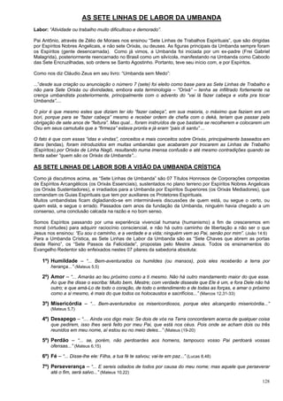 128
AS SETE LINHAS DE LABOR DA UMBANDA
Labor: “Atividade ou trabalho muito dificultoso e demorado”.
Pai Antônio, através de Zélio de Moraes nos ensinou “Sete Linhas de Trabalhos Espirituais”, que são dirigidas
por Espíritos Nobres Angelicais, e não sete Orixás, ou deuses. As figuras principais da Umbanda sempre foram
os Espíritos (gente desencarnada). Como já vimos, a Umbanda foi iniciada por um ex-padre (Frei Gabriel
Malagrida), posteriormente reencarnado no Brasil como um silvícola, manifestando na Umbanda como Caboclo
das Sete Encruzilhadas, sob ordens se Santo Agostinho. Portanto, teve seu início com, e por Espíritos.
Como nos diz Cláudio Zeus em seu livro: “Umbanda sem Medo”:
...”desde sua criação ou anunciação o número 7 (sete) foi eleito como base para as Sete Linhas de Trabalho e
não para Sete Orixás ou divindades, embora esta terminologia – “Orixá” – tenha se infiltrado fortemente na
crença umbandista posteriormente, principalmente com o advento do “vai lá fazer cabeça e volta pra tocar
Umbanda”....
O pior é que mesmo estes que diziam ter ido “fazer cabeça”, em sua maioria, o máximo que faziam era um
bori, porque para se “fazer cabeça” mesmo e receber ordem de chefia com o deká, teriam que passar pela
obrigação de sete anos de “feitura”. Mas qual... foram instruídos de que bastaria se recolherem e colocarem um
Oxu em seus camutuês que a “firmeza” estava pronta e já eram “pais di santu” ...
O fato é que com essas “idas e vindas”, conceitos e mais conceitos sobre Orixás, principalmente baseados em
itans (lendas), foram introduzidos em muitas umbandas que acabaram por trocarem as Linhas de Trabalho
(Espíritos) por Orixás de Linha Nagô, resultando numa imensa confusão e até mesmo contradições quando se
tenta saber “quem são os Orixás da Umbanda”...
AS SETE LINHAS DE LABOR SOB A VISÃO DA UMBANDA CRÍSTICA
Como já discutimos acima, as “Sete Linhas de Umbanda” são 07 Títulos Honrosos de Corporações compostas
de Espíritos Arcangélicos (os Orixás Essenciais), sustentados no plano terreno por Espíritos Nobres Angelicais
(os Orixás Sustentadores), e irradiados para a Umbanda por Espíritos Superiores (os Orixás Mediadores), que
comandam os Guias Espirituais que tem por auxiliares os Protetores Espirituais.
Muitos umbandistas ficam digladiando-se em intermináveis discussões de quem está, ou segue o certo, ou
quem está, e segue o errado. Passados cem anos da fundação da Umbanda, ninguém havia chegado a um
consenso, uma conclusão calcada na razão e no bom senso.
Somos Espíritos passando por uma experiência vivencial humana (humanismo) a fim de cresceremos em
moral (virtudes) para adquirir raciocínio consciencial, e não há outro caminho de libertação a não ser o que
Jesus nos ensinou: “Eu sou o caminho, e a verdade e a vida; ninguém vem ao Pai, senão por mim”. (João 14:6)
Para a Umbanda Crística, as Sete Linhas de Labor da Umbanda são as “Sete Chaves que abrem as portas
deste Reino”, os “Sete Passos da Felicidade”, propostas pelo Mestre Jesus. Todos os ensinamentos do
Evangelho Redentor são enfeixados nestes 07 pilares da sabedoria absoluta:
1º) Humildade – “... Bem-aventurados os humildes (ou mansos), pois eles receberão a terra por
herança...” (Mateus 5,5)
2º) Amor – “... Amarás ao teu próximo como a ti mesmo. Não há outro mandamento maior do que esse.
Ao que lhe disse o escriba: Muito bem, Mestre; com verdade disseste que Ele é um, e fora Dele não há
outro; e que amá-Lo de todo o coração, de todo o entendimento e de todas as forças, e amar o próximo
como a si mesmo, é mais do que todos os holocaustos e sacrifícios...” (Marcos 12,31-33)
3º) Misericórdia – “... Bem-aventurados os misericordiosos, porque eles alcançarão misericórdia...”
(Mateus 5,7)
4º) Desapego – “.... Ainda vos digo mais: Se dois de vós na Terra concordarem acerca de qualquer coisa
que pedirem, isso lhes será feito por meu Pai, que está nos céus. Pois onde se acham dois ou três
reunidos em meu nome, aí estou eu no meio deles...” (Mateus (19-20)
5º) Perdão – “... se, porém, não perdoardes aos homens, tampouco vosso Pai perdoará vossas
ofensas...” (Mateus 6,15)
6º) Fé – “... Disse-lhe ele: Filha, a tua fé te salvou; vai-te em paz...” (Lucas 8,48)
7º) Perseverança – “... E sereis odiados de todos por causa do meu nome; mas aquele que perseverar
até o fim, será salvo...” (Mateus 10,22)
 