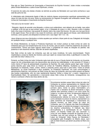 129
Que são os “Sete Caminhos de Vivenciação e Crescimento do Espírito Humano”, todas vividas e ensinadas
pelos Orixás Mediadores, e pelos Guias Espirituais, a todos.
O exercício de cada uma destas virtudes vai abrindo as portas da felicidade com que tanto sonhamos e que
está tão perto de nós.
A infelicidade esta diretamente ligada à falta de vivência desses ensinamentos espirituais apresentados por
Jesus há mais de dois mil anos; todos os ensinamentos do Sagrado Evangelho são enfeixados nessas “Sete
Linhas de Vivenciação e Crescimento do Espírito Humano”.
“Vós sois a luz do mundo”. (Mt 5)
“Ninguém, depois de acender uma lâmpada, a coloca num subterrâneo, nem debaixo de um balde, mas sobre
o castiçal, a fim de que os que entram vejam, a luz. A lâmpada do corpo é o olho. Quando o olho é simples
todo o teu corpo é luminoso, mas quando for doente, todo o teu corpo fica trevoso. Vá, pois, se a luz que há em
ti não sejam trevas. Pois se todo o teu corpo for luminoso, sem ter parte alguma em trevas, será inteiramente
luminoso, como quando uma lâmpada te iluminar com o seu fulgor” (Mt 11:33 – 36)
Jesus dirige-se aos seus discípulos e a todos aqueles que venham a fazer parte do seu Colegiado de Iniciação,
em qualquer tempo, e qualquer hora.
Os Orixás Mediadores, os Guias e Protetores Espirituais nos incitam praticar as Sete Linhas de Labor da
Umbanda para que nos transformemo-nos na luz do mundo, pois se assim o fizermos estaremos de posse do
conhecimento. Temos que fazer fulgurar essas luzes, e projetá-las em todas as direções do planeta; não
podemos e nem devemos retê-las. Elas têm de serem espalhadas.
Das Sete Linhas de Labor da Umbanda, que são as luzes iniciáticas, há outra recomendação: “Assim
resplandeça a vossa luz diante dos homens, para que vejam as vossas boas obras, e glorifiquem a vosso Pai,
que está nos Céus” (Mateus 5:16).
Portanto, as Sete Linhas de Labor Umbanda nada mais são do que a Cúpula Astral de Umbanda, em Aruanda,
requer de nós umbandistas para nos desvencilhar das amarras da materialidade, e não somente 07 Orixás e
muito menos 07 tipos de apresentação arquetípica de Espíritos. De nada adianta querer ligar cada “virtude”
acima descrita para cada Orixá ou mesmo as Linhas de Trabalhos (Mestras, Auxiliares ou Secundária)
Espirituais na Umbanda. Todos, unidos, vibram o preposto acima, para tudo e para todos. Todos os Orixás
Mediadores, os Guias Espirituais e seus auxiliares, os Protetores Espirituais, em suas comunicações e
atendimentos fraternos, nos ensinam as Sete Linhas de Labor da Umbanda, para que todos possam se libertar
das ilusões materialistas, afim de mais rapidamente façamos “brilhar a nossa luz”, e assim, integrarmos à
Espiritualidade Maior. Só aprendendo e vivenciando essas Sete Linhas de Umbanda, conseguiremos nos
vencer e conhecer o Reino dos Céus dentro de nós.
Encontramos também essas Sete Linhas de Labor da
Umbanda na pintura representativa do Caboclo das
Sete Encruzilhadas, onde apresenta um indígena no
primeiro plano, tendo no plano intermediário um
mastro com a bandeira do Brasil tremulando e logo
adiante sete caminhos unidos a um único ponto de
origem e, no plano de fundo, há elementos relativos à
Natureza do nosso país. As “Encruzilhadas”
simbolicamente referida no nome do Caboclo, bem
como retratada na pintura do mesmo, representam os
Sete Caminhos de Vivenciação e Crescimento do
Espírito Humano, as Sete Linhas de Labor da
Umbanda, que o Sr Caboclo das Sete Encruzilhadas
teria que pregar no sentido de propagar o real sentido
da doutrina umbandística. O Caboclo das Sete
Encruzilhadas é a manifestação de um “Espírito
Santo”, um Espírito Tutelar que veio “anunciar” o
início de uma religião composta de Espíritos da luz,
humildes, que nos vem ensinar as “Sete Linhas de
Labor da Umbanda” (Sete Passos da Felicidade),
propagados pelo Evangelho do Mestre Jesus, que
são as Sete Chaves que abrem as portas do Reino de
Deus.
 