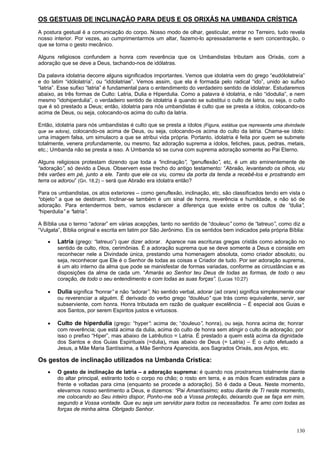 130
OS GESTUAIS DE INCLINAÇÃO PARA DEUS E OS ORIXÁS NA UMBANDA CRÍSTICA
A postura gestual é a comunicação do corpo. Nosso modo de olhar, gesticular, entrar no Terreiro, tudo revela
nosso interior. Por vezes, ao cumprimentarmos um altar, fazemo-lo apressadamente e sem concentração, o
que se torna o gesto mecânico.
Alguns religiosos confundem a honra com reverência que os Umbandistas tributam aos Orixás, com a
adoração que se deve a Deus, tachando-nos de idólatras.
Da palavra idolatria decorre alguns significados importantes. Vemos que idolatria vem do grego “eudólolatreía”
e do latim “idólolatría”, ou “iddolatriae”. Vemos assim, que ela é formada pelo radical “ido”, unido ao sufixo
“latria”. Esse sufixo “latria” é fundamental para o entendimento do verdadeiro sentido de idolatrar. Estudaremos
abaixo, as três formas de Culto: Latria, Dulia e Hiperdulia. Como a palavra é idolatria, e não “idodulia”, e nem
mesmo “idohiperdulia”, o verdadeiro sentido de idolatria é quando se substitui o culto de latria, ou seja, o culto
que é só prestado a Deus; então, idolatria para nós umbandistas é culto que se presta a ídolos, colocando-os
acima de Deus, ou seja, colocando-os acima do culto da latria.
Então, idolatria para nós umbandistas é culto que se presta a ídolos (Figura, estátua que representa uma divindade
que se adora), colocando-os acima de Deus, ou seja, colocando-os acima do culto da latria. Chama-se ídolo:
uma imagem falsa, um simulacro a que se atribui vida própria. Portanto, idolatria é feita por quem se submete
totalmente, venera profundamente, ou mesmo, faz adoração suprema a ídolos, fetiches, paus, pedras, metais,
etc.; Umbanda não se presta a isso. A Umbanda só se curva com suprema adoração somente ao Pai Eterno.
Alguns religiosos protestam dizendo que toda a “inclinação”, “genuflexão”, etc, é um ato eminentemente de
“adoração”, só devido a Deus. Observem esse trecho do antigo testamento: “Abraão, levantando os olhos, viu
três varões em pé, junto a ele. Tanto que ele os viu, correu da porta da tenda a recebê-los e prostrando em
terra os adorou” (Gn. 18,2) – será que Abraão era idolatra então?
Para os umbandistas, os atos exteriores – como genuflexão, inclinação, etc, são classificados tendo em vista o
“objeto” a que se destinam. Inclinar-se também é um sinal de honra, reverência e humildade, e não só de
adoração. Para entendermos bem, vamos esclarecer a diferença que existe entre os cultos de “dulia”,
“hiperdulia” e “latria”.
A Bíblia usa o termo “adorar” em várias acepções, tanto no sentido de “douleuo” como de “latreuo”, como diz a
“Vulgata”, Bíblia original e escrita em latim por São Jerônimo. Eis os sentidos bem indicados pela própria Bíblia:
 Latria (grego: “latreuo”) quer dizer adorar. Aparece nas escrituras gregas cristãs como adoração no
sentido de culto, ritos, cerimônias. É a adoração suprema que se deve somente a Deus e consiste em
reconhecer nele a Divindade única, prestando uma homenagem absoluta, como criador absoluto, ou
seja, reconhecer que Ele é o Senhor de todas as coisas e Criador de tudo. Por ser adoração suprema,
é um ato interno da alma que pode se manisfestar de formas variadas, conforme as circustâncias e as
disposições da alma de cada um. “Amarás ao Senhor teu Deus de todas as formas, de todo o seu
coração, de todo o seu entendimento e com todas as suas forças”. (Lucas 10:27)
 Dulia significa “honrar” e não “adorar”. No sentido verbal, adorar (ad orare) significa simplesmente orar
ou reverenciar a alguém. É derivado do verbo grego “douléuo” que trás como equivalente, servir, ser
subserviente, com honra. Honra tributada em razão de qualquer excelência – É especial aos Guias e
aos Santos, por serem Espiritos justos e virtuosos.
 Culto de hiperdulia (grego: “hyper”: acima de; “douleuo”, honra), ou seja, honra acima de; honrar
com reverência; que está acima da dulia, acima do culto de honra sem atingir o culto de adoração; por
isso o prefixo “Hiper”, mas abaixo de Latrêutico = Latria. É prestado a quem está acima da dignidade
dos Santos e dos Guias Espirituais (=dulia), mas abaixo de Deus (= Latria) – É o culto efetuado a
Jesus, a Mãe Maria Santíssima, a Mãe Senhora Aparecida, aos Sagrados Orixás, aos Anjos, etc.
Os gestos de inclinação utilizados na Umbanda Crística:
 O gesto de inclinação de latria – a adoração suprema: é quando nos prostramos totalmente diante
do altar principal, estiranto todo o corpo no chão; o rosto em terra, e as mãos ficam estiradas para a
frente e voltadas para cima (enquanto se procede a adoração). Só é dada a Deus. Neste momento,
elevamos nosso sentimento a Deus, e dizemos: “Pai Amantíssimo; estou diante de Ti neste momento,
me colocando ao Seu inteiro dispor, Ponho-me sob a Vossa proteção, deixando que se faça em mim,
segundo a Vossa vontade. Que eu seja um servidor para todos os necessitados. Te amo com todas as
forças de minha alma. Obrigado Senhor.
 