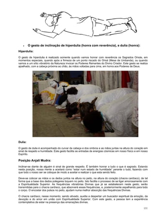 131
 O gesto de inclinação de hiperdulia (honra com reverência), e dulia (honra):
Hiperdulia:
O gesto de hiperdulia é realizado somente quando vamos honrar com reverência os Sagrados Orixás, em
momentos especiais, quando após a firmeza de um ponto riscado do Orixá (Mesa de Umbanda), ou quando
vamos a um sítio vibratório da Natureza invocar os Poderes Reinantes do Divino Criador. Este gesto se realiza
ajoelhado, com a cabeça próxima ao chão, às mãos voltadas para cima, em honra aos Poderes de Deus.
Dulia:
O gesto de dulia é acompanhado do curvar da cabeça e dos ombros e as mãos juntas na altura do coração em
sinal de respeito e humildade. Este gesto facilita as entradas de energias cósmicas em nosso físico e em nosso
Espírito.
Posição Anjali Mudra:
Inclinar-se diante de alguém é sinal de grande respeito. É também honrar a tudo o que é sagrado. Estando
nesta posição, nossa mente a aceitará como “estar num estado de humildade” perante o tudo, fazendo com
que todo o nosso ser se coloque de modo a aceitar e realizar o que esta sendo feito.
Deve-se colocar as mãos e os dedos juntos na altura no peito, na altura do coração (chacra cardíaco), de tal
forma que a base dos dedos polegares toquem no peito. Isto facilita o processo de se ligar amorosamente com
a Espiritualidade Superior. As frequências vibratórias Divinas que já se estabelecem neste gesto, serão
transmitidas para o chacra cardíaco, que absorverá essas frequências, e, posteriormente espalhando para todo
o corpo. O encostar dos pulsos no peito, ajudam numa melhor absorção das frequências Divinas.
O chacra cardíaco, nesse momento, sendo ativado, auxilia a despertar um buscador espiritual da emoção, da
devoção e do amor em união com Espiritualidade Superior. Com este gesto, a pessoa tem a experiência
contemplativa de estar na presença das emanações divinas.
 