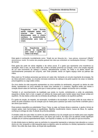 132
Este gesto é conhecido mundialmente como: “Anjali (da raiz Sânscrita Anj – “para adornar, comemorar”) Mudra”
(pronuncia-se: mudrá. Os mudras são posições gestuais das mãos que simbolizam as manifestações Divinas) – O gesto
de honrar.
Este gesto faz parte de várias religiões e de vários povos. É o gesto que representa uma reverência ou
saudação. Para a isso, as duas mãos são unidas e levadas próximas ao coração, como uma oração seguida
de um sutil movimento da cabeça e ombros, delicadamente curvado. As mãos e os dedos devem ser
carinhosamente prensados em conjunto, sem forte pressão, tendo um ligeiro espaço entre as palmas das
mãos.
Elas unem os 18 núcleos sensoriais que temos em cada mão, fechando um circuito importante de energias. Se
as mãos estiverem unidas, os circuitos nervosos cranianos da cabeça e da parte superior do corpo no sistema
pneumogástrico ou vago estão unidos.
Os cinco dedos da mão esquerda representam os cinco sentidos do sentimento, enquanto os dedos da mão
direita, representam os cinco sentidos da razão (nos canhotos é o contrário). Significa então que mente e
coração devem estar em harmonia, para que o nosso pensar e agir, estejam de acordo com a verdade.
Também é um reconhecimento da dualidade que existe no mundo, simbolizando a união da polaridade,
esquerda e direita, bem e mal, e sugere um esforço de nossa parte para manter essas duas forças unidas em
equilíbrio. Os dez dedos unidos são os símbolos da perfeição, da unidade e do equilíbrio perfeito.
É o gesto da oração, do respeito, da veneração, humildade e da saudação. A simples união de suas mãos no
centro do peito simboliza a luz do coração que se irradia para a pessoa que está à sua frente e também para o
ser divino que você é.
Essa postura reequilibra as polaridades Ying e Yang, ou seja, as forças ativas e passivas, e ajuda a tornar as
nossas ações mais harmoniosas e equilibradas. Significa recolhimento interior, busca de Deus, fé, súplica,
confiança e entrega da vida. É atitude de profunda piedade.
A simples união de suas mãos no centro do peito simboliza a luz do coração que se irradia para suas orações
ou quem está à sua frente e também para o ser divino que você é. As mãos com as palmas unidas significam
unidade de um cosmos aparentemente duplo, unir Espírito e matéria, ou o Eu de cada um que se encontra.
A mão direita (para os destros; para os canhotos é a esquerda) representa a natureza mais elevada ou o que é
divino em nós, enquanto a mão esquerda (para os destros; para os canhotos é a direita) representa a natureza
inferior. Na união das duas mãos, as forças são equilibradas.
Frequências vibratórias Divinas
Frequências sutis Divinas
sendo captadas pelos mini
chacras dos dedos e
direcionadas para o chacra
cardíaco, e, posteriormente,
redirecionadas para todo o
corpo.
As frequências sutis
Divinas se espalhando
pelo corpo a partir das
mãos e do braço.
 