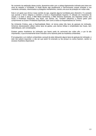 133
No momento da realização desse mudra, deveremos estar com a cabeça ligeiramente inclinada para baixo em
sinal de respeito e humildade. O Anjali Mudra age equilibrando e harmonizando nossas energias e nos
mantendo centrados, interiorizados e protegidos mentalmente, criando uma aura de proteção em nossa volta.
Este é um gesto que diminui nosso sentido do ego, exigindo alguma humildade para oferecê-lo. É a posição
que acende o fervor religioso e também a honra a Espiritualidade Superior. É utilizado em momentos de
oração, e é dado a Jesus, a Mãe Maria Santíssima, a Mãe Senhora Aparecida, aos Sagrados Orixás, aos
Guias e Protetores Espirituais, aos Anjos, aos Santos, etc. Também utilizamos o mesmo gesto para
cumprimentar os Guias e Protetores Espirituais, bem como a todos os frequentadores do Terreiro.
Na Umbanda Crística, para a Espiritualidade Maior, só temos estes três tipos de gestuais de inclinação.
Achamos desnecessário utilizar outros tipos de gestos, pois damos ênfase a simplicidade dos rituais, sem
salamaleques, sem complicações.
Existem gestos ritualísticos de inclinação que fazem parte do cerimonial dos cultos afro, e por lá são
importantes, e que erroneamente foram incluídos como fazendo parte da ritualística umbandista.
É só perguntar a um médium umbandista o porquê de estar efetuando alguns tipos de gestuais de inclinação, e
este não saberá responder, a não ser que assim foi ensinado ou faz porque viu outros fazerem, caindo no
excesso ritualístico dispensável.
 