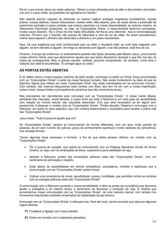 135
Eis aí o que ensina Jesus por estas palavras: “Deixai a vossa oferenda junto do altar e ide primeiro reconciliar-
vos com o vosso irmão, se quiserdes ser agradável ao Senhor”.
Não adianta sermos capazes de oferendar ou mesmo realizar entregas magísticas conciliatórias, nossas
preces, nossas dádivas, nossos holocaustos, nossas velas. Não adianta, pois, às vezes temos a pretensão de
querermos submeter à nossa vontade, aos nossos caprichos e à nossa desonestidade, ao suborno mesmo, as
Hierarquias Espirituais Superiores, ou seja, as Corporações Orixás, e ingenuamente fazermos promessas,
muitas vezes dizendo: “Se o Orixá me tirar desta dificuldade, far-lhe-ei uma oferenda”. Isso é comercialização
indevida. Primeiro que o Espírito não precisa de oferendas e nem de luz de velas. Se assim procedermos,
melhor seria separar o dinheiro das oferendas e ofertá-lo a um pobre necessitado.
Aqui, há uma exigência que está condicionada para se obter o resultado total: se você está magoado com
alguém, se tem ofendido a alguém, em briga ou demanda com alguém, e se não perdoar, está fora da Lei.
Portanto, é tempo de entrarmos no entendimento perfeito das lições deixadas pelo Mestre Jesus, promovendo
nossa reforma íntima, para que alcancemos aquela paz que todos deveremos alcançar e que Ele nos deu os
meios de conseguirmos. Mas, é preciso estudar, analisar, procurar compreender, do contrário, como diria o
Caboclo das Sete Encruzilhadas: “É carregar água no cesto”.
AS PORTAS ESTÃO ABERTAS
É só refletir sobre o nosso impulso instintivo de pedir auxilio, conversar ou sentir um Orixá. Essa comunicação
com as “Corporações Orixás” é parte da nossa herança humana. Não existe fundamento na idéia de que os
Espíritos dignos que militam em cada “Corporação Orixá” não estão interessados em se comunicar conosco.
Com certeza, nós mesmos bloqueamos esse contato com Eles; isso tem há ver com a nossa imperfeição,
nossa moral, nossos limites e principalmente acharmos que não merecemos tal ato.
Não precisamos ser clarividentes para comungar com as “Corporações Orixás”. A nossa mente ilibada,
santidade das intenções, moral elevada, o nosso amor por toda a Natureza e um certo grau de sensibilidade
com relação ao mundo natural, são requisitos essenciais. Crer que será necessário se ter algum dom
paranormal, é bloquear o contato com as “Corporações Orixás”. Preste atenção: Observe e comungue com a
Natureza, em todos os seus aspectos, que com certeza desenvolverá o necessário para receber o prâna vital
das “Corporações Orixás”.
Jesus disse: “Todo é possível àquele que crê”.
As “Corporações Orixás” sempre se comunicaram de formas diferentes, com um grau muito grande de
pessoas, de um sem numero de culturas, graus de conhecimento espiritual e níveis variáveis de consciência,
sob variadas formas.
Temos algumas dicas preciosas a fornecer, a fim de que todos possam efetivar um contato com as
“Corporações Orixás”:
 Ter a pureza de coração, que estará se comunicando com os Poderes Reinantes Orixás do Divino
Criador, ou seja, com as emanações de Deus, superando a pura satisfação do ego.
 Abordar a Natureza, portais das emanações prânicas vitais das “Corporações Orixás”, com um
sentimento de admiração e respeito.
 Estar aberto às possibilidades em termos energéticos, psicológicos, mentais e espirituais que a
comunicação com as “Corporações Orixás” podem trazer.
 Cultivar uma consciência de moral, sensibilidade, pureza, humildade, que permitam entrar em sintonia
com as energias prânicas vitais das “Corporações Orixás”.
A comunicação com a Natureza aumenta a nossa sensibilidade, e abre as portas da consciência que devemos
ajudar a protegê-la e ao mesmo tempo o sentimento de favorecer a evolução da vida. À medida que
aumentarmos nossa comunicação com as “Corporações Orixás”, de uma maneira natural, com certeza nos
tornaremos importantes auxiliares encarnados na implantação da paz terrena.
Comungar com as “Corporações Orixás” é vital para nós. Para dar inicio, temos somente que observar algumas
regras básicas:
1ª) Fortalecer a ligação com nosso planeta.
2ª) Entrar em contato com a sabedoria planetária.
 
