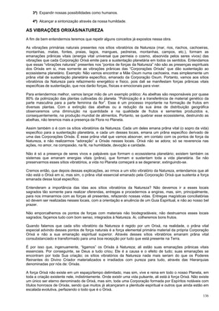 136
3ª) Expandir nossas possibilidades como humanos.
4ª) Alcançar a sintonização através da nossa humildade.
AS VIBRAÇÕES ORIXÁS/NATUREZA
A fim de bem entendermos teremos que repetir alguns conceitos já expostos nessa obra.
As vibrações primárias naturais presentes nos sítios vibratórios da Natureza (mar, rios, riachos, cachoeiras,
montanhas, matas, fontes, praias, lagos, mangues, pedreiras, montanhas, campos, etc.), formam as
emanações prânicas vitais (energia vital universal que permeia o cosmo, absorvida pelos seres vivos) das
vibrações que cada Corporação Orixá emite para a sustentação planetária em todos os sentidos. Entendamos
que essas “vibrações naturais” presentes nos “pontos de forças da Natureza” não são as presenças espirituais
dos Orixás em si, mas somente as vibrações prânicas das “Corporações Orixás” que dão sustentação ao
ecossistema planetário. Exemplo: Não vamos encontrar a Mãe Oxum numa cachoeira, mas simplesmente um
prâna vital de sustentação planetária específico, emanado da Corporação Oxum. Portanto, vamos aos sítios
vibratórios da Natureza para refazimento energético e físico, pois dali se manifestam forças prânicas vitais
especificas de sustentação, que nos darão forças, físicas e emocionais para viver.
Para entendermos melhor, vamos lançar mão de um exemplo prático: As abelhas são responsáveis por quase
80% da polinização das plantas cultivadas do planeta. “Polinização é a transferência de material genético da
parte masculina para a parte feminina da flor”. Esse é um processo importante na formação de frutos em
diversas plantas. Com a extinção das abelhas ou a redução da sua área de distribuição geográfica
observaremos uma diminuição na quantidade e na qualidade de frutos e sementes produzidos e,
consequentemente, na produção mundial de alimentos. Portanto, se quebrar esse ecossistema, destruindo as
abelhas, não teremos mais a presença da Flora no Planeta.
Assim também o é com os sítios vibratórios da Natureza. Cada um deles emana prâna vital (o sopro da vida)
especifico para a sustentação planetária, e cada um desses locais, emana um prâna especifico derivado de
uma das Corporações Orixás. É esse prâna vital que vamos absorver, em contato com os pontos de força da
Natureza, e não realizarmos “adoração” a Orixás nesses locais. Orixá não se adora; só se reverencia nas
ações, no amor, na compaixão, na fé, na humildade, devoção e caridade.
Não é só a presença de seres vivos e palpáveis que formam o ecossistema planetário; existem também os
sistemas que emanam energias vitais (prâna), que formam e sustentam toda a vida planetária. Se não
preservarmos esses sítios vibratórios, a vida no Planeta começará a se degenerar, extinguindo-se.
Cremos então, que depois dessas explicações, ao irmos a um sítio vibratório da Natureza, entendamos que ali
não está o Orixá em si, mas sim, o prâna vital essencial emanado pela Corporação Orixá que sustenta a força
emanada desse local específico.
Entenderam a importância das idas aos sítios vibratórios da Natureza? Não devemos ir a esses locais
sagrados tão somente para realizar oferendas, entregas e procedermos a engiras, mas, sim, principalmente,
para nos irmanarmos com as forças ali presentes, refazendo nossas vidas. Entregas magísticas conciliatórias
só devem ser realizadas nesses locais, com a orientação e anuência de um Guia Espiritual, e não ao nosso bel
prazer.
Não emporcalhemos os pontos de forças com materiais não biodegradáveis; não destruamos esses locais
sagrados; façamos tudo com bom senso, integrados à Natureza. Ai, colheremos bons frutos.
Quando falamos que cada sítio vibratório da Natureza é regido por um Orixá, na realidade, o prâna vital
especial advindo desses pontos de força naturais é a força elemental primária material da própria Corporação
Orixá e não a sua emanação espiritual superior. Através desses sítios vibratórios emanam prâna vital
consubstanciado e transformado para uma boa recepção por tudo que está presente na Terra.
É por isso que, ingenuamente, “ligamos” os Orixás à Natureza; ali estão suas emanações prânicas vitais
essenciais. Por conseguinte, se Deus a tudo criou; Ele é a causa e o efeito de tudo; suas emanações se
encontram por toda Sua criação; os sítios vibratórios da Natureza nada mais seriam do que os Poderes
Reinantes do Divino Criador materializados e irradiados com pureza para tudo, através das Hierarquias
denominadas por nós de: Orixás.
A força Orixá não existe em um espaço/tempo delimitado, mas sim, vive e reina em todo o nosso Planeta, em
toda a criação existente nele, indistintamente. Onde existir uma vida pulsante, ali está à força Orixá. Não existe
um único ser eterno denominado de Orixá, mas sim, toda uma Corporação formada por Espíritos notáveis com
títulos honrosos de Orixás, sendo que muitos já alcançaram a plenitude espiritual e outros que ainda estão em
escalada evolutiva, perfazendo o todo que é o Orixá.
 