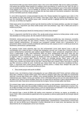 11
Suponhamos então que essa mesma pessoa visse o Céu numa noite estrelada. Não sei se o leitor já percebeu,
mas parece aos sentidos dessa pessoa (ou qualquer outra) que estamos no centro de uma “bola” de vidro, e
que as estrelas estão fixas, nas “bordas” dessa abóbada (os antigos acreditavam que a Terra estava localizada
numa espécie de redoma, e que as estrelas se situavam nas extremidades desta). Estará essa percepção
correta? Óbvio que é errônea, já que as estrelas não são fixas (estão em movimento constante) e não existe
nenhum hemisfério acima de nossas cabeças.
E, como último argumento: a nossa sensação de calor e frio. Nossos sentidos nos sugerem que o calor e o frio
são opostos (ou seja, duas faces de uma moeda), como fogo e água. Mas os cientistas já perceberam que o
que nós chamamos de “frio” significa pouco calor, variando apenas a agitação térmica das moléculas. Mais
uma vez, os sentidos nos enganam.
Estes casos acima nos permitem concluir que não devemos confiar nos nossos sentidos, que eles nos “pregam
peças”. Então, o argumento que ”Deus existe porque sinto Sua presença”, logo, não é válido para provar a
existência de Deus.
 “Deus existe porque atende às minhas preces e realiza meus desejos”.
Esse é o argumento mais fácil de se refutar. Ora, se ele existe porque atende às minhas preces, então, se ele
não atendesse às minhas preces, ele não existiria? É difícil de acreditar.
Entretanto, vamos supor que eu pedisse a Deus e “Ele” realizasse um pedido meu. Isso, tampouco, consistiria
numa prova que Ele existe. Por dois motivos. Primeiro: é de conhecimento de todos que a mente humana
possui poderes extraordinários. Há pessoas que conseguem arrastar móveis com o pensamento, ler o
pensamento alheio e levitar somente acreditando realmente que são capazes de tal. E a ciência já estuda tais
fenômenos, estruturando a parapsicologia.
As pessoas muitas vezes associam algo que não compreendem (como pedir alguma coisa e esta ser
concretizada) com a ideia de Deus. É porque não conseguem conviver com a ideia que o homem ainda não
possui conhecimentos suficientes para explicar aquele fenômeno. Assim pensava-se antigamente sobre a
chuva, a eletricidade, o fogo: eram fenômenos feitos por Deus, simplesmente pela única razão que não
compreendiam esses fenômenos e precisavam associá-los a uma inteligência superior e onipresente.
O segundo motivo: é impossível realizar os desejos de todas as pessoas. Se todos quisessem parar de
trabalhar, quem iria produzir algo? Quando se obtém um emprego (porque “Deus” quis), você está,
literalmente, “tirando” outra pessoa que ocuparia o seu emprego se você não existisse. Quando se diz: “Graças
a Deus que o homem que morreu não foi meu filho”, deve-se dizer que o mesmo “Deus” que evitou a morte de
seu filho, provocou a morte de outro, mostrando que, desse modo, não se comprova a existência de Deus.
Enfim, o argumento ”Deus existe porque atende às minhas preces e realiza meus desejos” não pode ser
utilizado para comprovar uma suposta existência de Deus.
 “Deus existe porque está escrito na Bíblia”.
Quanto a isso, nos limitamos a fazer uma pergunta: por que a Bíblia está certa? Como você tem certeza que
Deus falou a Moisés e aquela história toda? Pela mesma e perigosa razão pela qual Galileu foi injustamente
reprimido: toma-se algo (nesse caso, a Bíblia), como verdade absoluta. Mas muitos fatos afirmados por ela são
inadmissíveis para a lógica. Vamos, por exemplo, tomar a afirmação dela que diz que nós todos descendemos
de Adão e Eva. Essa é a teoria da Bíblia: Deus criou um casal que se reproduziu e gerou descendentes, e nós
estamos entre eles. Essa teoria contraria diversas leis da lógica. Vamos começar pelas mais fáceis.
Em primeiro lugar, todos nós sabemos que quando dois irmãos ou dois parentes muito próximos procriam, os
filhos nascem com alto índice de anomalias e defeitos (como ausência de braços, retardamento e outros). Ora,
se os filhos de Adão e Eva eram irmãos entre si, como se reproduziram normalmente? E não responda que foi
porque Deus quis porque assim você está admitindo uma verdade absoluta.
Em segundo lugar, a teoria da Bíblia não explica como nasceram os brancos, os negros, os amarelos, os
louros, enfim, toda a diversidade de aparências entre as pessoas (a ciência explica pela lei da Evolução Natural
de Darwin).
E, em terceiro e último, a teoria que derrubou definitivamente a ideia do casal primeiro: a teoria da Evolução de
Darwin (ela continha alguns erros, que hoje foram aperfeiçoados, caracterizando o mutacionismo). Porque essa
teoria, em vez de afirmar que é impossível o homem descender de um casal único, ela descobriu que nós
descendemos de um antepassado comum aos macacos.
 