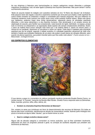137
Ao nos dirigirmos à Natureza para harmonizações ou mesmo realizarmos nossas oferendas e entregas
magísticas conciliatórias, tudo vai estar ligado à presença dos Espíritos Elementais. Mas quem seriam? Vamos
sucintamente estudá-los:
“Muito do assunto tratado foi redigido com subsídios retirados do livro “O Reino dos Deuses” de G.Hodson.
Este pequeno texto não esgota o assunto e esperamos somente que sirva para que amplie a visão espiritual de
outros irmãos iniciados na Umbanda e instigue a curiosidade para maiores pesquisas. Nós que militamos na
Umbanda mantemos muito sintonia com esses seres como vocês poderão verificar abaixo. Neste orbe denso
que habitamos, podemos traçar duas linhas demarcatórias, separando planos de atividades espirituais
diferentes: a dos seres elementais e a dos Espíritos humanos. Esta demarcação é um simples recurso de
objetivação do assunto, para facilitar sua compreensão, nada havendo de rígido, delimitado, no espaço, porque
tudo no Universo se interpenetra e as separações desta espécie são sempre simplesmente vibratórias. Assim,
o plano da matéria física possui vibração mais lenta que o da matéria etérea e, dentro do mesmo plano, a
mesma lei se manifesta, separando os sub-planos e assim por diante. Cada plano é habitado pela população
espiritual que lhe for própria, segundo o estado evolutivo e a afinidade específica vibracional de cada uma;
também é sabido que entidades habitantes de um plano não podem invadir planos de vibração diferente, salvo
quando de planos superiores, que podem transitar pelos que lhes estão mais abaixo”. (Trecho extraído do livro –
Mediunidade – de Edgard Armond)
OS ESPÍRITOS ELEMENTAIS
O que damos a seguir é o comentário do médium psicógrafo mecânico kardecista Divaldo Pereira Franco, na
revista mensal: “A Torrente”, transcrito da Revista Allan Kardec. Divaldo Franco responde sobre os Elementais,
fadas, duendes, gnomos, silfos, elfos, sátiros, etc.
 Existem os chamados Espíritos Elementais da Natureza?
Sim, existem os seres que contribuem em favor do desenvolvimento dos recursos da Natureza. Em todas as
épocas eles foram conhecidos, identificando-se através de nomenclatura variada, fazendo parte mitológica dos
povos e tornando-se alguns deles “deuses”, que se faziam temer ou amar.
 Qual é o estágio evolutivo desses seres?
Alguns são de elevada categoria e comandam os menos evoluídos, que se lhes submetem docilmente,
elaborando em favor do progresso pessoal e geral, na condição de auxiliares daqueles que presidem aos
fenômenos da Natureza.
 