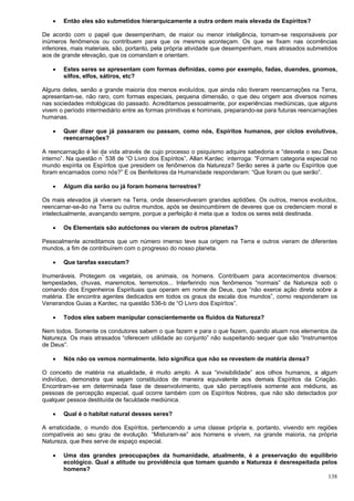 138
 Então eles são submetidos hierarquicamente a outra ordem mais elevada de Espíritos?
De acordo com o papel que desempenham, de maior ou menor inteligência, tornam-se responsáveis por
inúmeros fenômenos ou contribuem para que os mesmos aconteçam. Os que se fixam nas ocorrências
inferiores, mais materiais, são, portanto, pela própria atividade que desempenham, mais atrasados submetidos
aos de grande elevação, que os comandam e orientam.
 Estes seres se apresentam com formas definidas, como por exemplo, fadas, duendes, gnomos,
silfos, elfos, sátiros, etc?
Alguns deles, senão a grande maioria dos menos evoluídos, que ainda não tiveram reencarnações na Terra,
apresentam-se, não raro, com formas especiais, pequena dimensão, o que deu origem aos diversos nomes
nas sociedades mitológicas do passado. Acreditamos pessoalmente, por experiências mediúnicas, que alguns
vivem o período intermediário entre as formas primitivas e hominais, preparando-se para futuras reencarnações
humanas.
 Quer dizer que já passaram ou passam, como nós, Espíritos humanos, por ciclos evolutivos,
reencarnações?
A reencarnação é lei da vida através de cujo processo o psiquismo adquire sabedoria e “desvela o seu Deus
interno”. Na questão nº
538 de “O Livro dos Espíritos”, Allan Kardec interroga: “Formam categoria especial no
mundo espírita os Espíritos que presidem os fenômenos da Natureza? Serão seres à parte ou Espíritos que
foram encarnados como nós?” E os Benfeitores da Humanidade responderam: “Que foram ou que serão”.
 Algum dia serão ou já foram homens terrestres?
Os mais elevados já viveram na Terra, onde desenvolveram grandes aptidões. Os outros, menos evoluídos,
reencarnar-se-ão na Terra ou outros mundos, após se desincumbirem de deveres que os credenciem moral e
intelectualmente, avançando sempre, porque a perfeição é meta que a todos os seres está destinada.
 Os Elementais são autóctones ou vieram de outros planetas?
Pessoalmente acreditamos que um número imenso teve sua origem na Terra e outros vieram de diferentes
mundos, a fim de contribuírem com o progresso do nosso planeta.
 Que tarefas executam?
Inumeráveis. Protegem os vegetais, os animais, os homens. Contribuem para acontecimentos diversos:
tempestades, chuvas, maremotos, terremotos... Interferindo nos fenômenos “normais” da Natureza sob o
comando dos Engenheiros Espirituais que operam em nome de Deus, que “não exerce ação direta sobre a
matéria. Ele encontra agentes dedicados em todos os graus da escala dos mundos”, como responderam os
Venerandos Guias a Kardec, na questão 536-b de “O Livro dos Espíritos”.
 Todos eles sabem manipular conscientemente os fluidos da Natureza?
Nem todos. Somente os condutores sabem o que fazem e para o que fazem, quando atuam nos elementos da
Natureza. Os mais atrasados “oferecem utilidade ao conjunto” não suspeitando sequer que são “Instrumentos
de Deus”.
 Nós não os vemos normalmente. Isto significa que não se revestem de matéria densa?
O conceito de matéria na atualidade, é muito amplo. A sua “invisibilidade” aos olhos humanos, a algum
indivíduo, demonstra que sejam constituídos de maneira equivalente aos demais Espíritos da Criação.
Encontram-se em determinada fase de desenvolvimento, que são perceptíveis somente aos médiuns, as
pessoas de percepção especial, qual ocorre também com os Espíritos Nobres, que não são detectados por
qualquer pessoa destituída de faculdade mediúnica.
 Qual é o habitat natural desses seres?
A erraticidade, o mundo dos Espíritos, pertencendo a uma classe própria e, portanto, vivendo em regiões
compatíveis ao seu grau de evolução. “Misturam-se” aos homens e vivem, na grande maioria, na própria
Natureza, que lhes serve de espaço especial.
 Uma das grandes preocupações da humanidade, atualmente, é a preservação do equilíbrio
ecológico. Qual a atitude ou providência que tomam quando a Natureza é desrespeitada pelos
homens?
 
