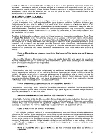 139
Quando na infância do desenvolvimento, susceptíveis às reações mais primitivas, tornam-se agressivos e
revoltados. À medida que evoluem, fazem-se benignos e se apiedam dos adversários da vida em qualquer
forma pela qual esta se expressa. Assim, inspiram a proteção à Natureza, o desenvolvimento de recursos que
a preservem, a sua utilização nobre em favor da vida em geral, em suma: “fazem pela Natureza o que
gostariam que cada qual fizesse por si mesmo”.
OS ELEMENTAIS DA NATUREZA
A existência dos elementais, segundo os antigos anciãos e sábios do passado, explicava a dinâmica do
Universo. Como seres reais, eram responsabilizados pelas mudanças climáticas e correntes marítimas, pela
precipitação da chuva ou pelo fato de haver fogo, entre muitos outros fenômenos da Natureza. Apesar de ser
uma explicação mitológica, própria da maneira pela qual se estruturava o conhecimento na época, eles não
estavam enganados. Tanto assim que, apesar de a investigação científica não haver diagnosticado a existência
concreta desses seres através de seus métodos, as explicações dadas a tais fenômenos não excluem a ação
dos elementais. Pelo contrário.
Os sábios da Antiguidade acreditavam que o mundo era formado por quatro elementos básicos: Terra, Água,
Ar e Fogo. Não obstante, com o transcorrer do tempo, a ciência viesse a contribuir com maiores informações a
respeito da constituição da matéria, não tornou o conhecimento antigo obsoleto. A medicina milenar da China,
por exemplo, que já começa a ser endossada pelas pesquisas científicas atuais, igualmente identifica os quatro
elementos. Sob o ponto de vista da magia, os quatro elementos ainda permanecem, sem entrar em conflito
com as explicações científicas modernas. Os magistas e ocultistas estabeleceram uma classificação dos
elementais sob o ponto de vista desses elementos, considerando-os como forças da Natureza ou tipos de
energia.
 Então os Elementais não possuem consciência de si mesmos? São apenas energia; é isso que
entendi?
- Não, meu filho. Os seres Elementais, irmãos nossos na criação divina, têm uma espécie de consciência
instintiva. Podemos dizer que sua consciência está em elaboração. Apesar disso, eles se agrupam em famílias,
assim como os elementos de uma tabela periódica.
 Não entendi…
- Preste atenção, meu filho – continuou o Preto-Velho. Os Elementais são entidades espirituais relacionadas
com os elementos da Natureza. Lá, em meio aos elementos, desempenham tarefas muito importantes. Na
verdade, não seria exagero dizer inclusive que são essenciais à totalidade da vida no mundo. Através dos
Elementais e de sua ação direta nos elementos é que chegam às mãos do homem as ervas, flores e frutos,
bem como o oxigênio, a água e tudo o mais que a ciência denomina como sendo forças ou produtos naturais.
Na Natureza, esses seres se agrupam, segundo suas afinidades.
 Seriam então esses agrupamentos aquilo que você chama de família?
- Isso mesmo! Louvado seja Deus – comemorou Pai João. Essas famílias Elementais, como as denominamos,
estão profundamente ligadas a este ou aquele elemento: Fogo, Terra, Água e Ar, conforme a especialidade, a
natureza e a procedência de cada uma delas.
 Os Elementais já estiveram encarnados na Terra ou em outros mundos?
- Encarnações humanas, ainda não. Eles procedem de uma larga experiência evolutiva nos chamados reinos
inferiores e, como princípios inteligentes, estão a caminho de uma humanização no futuro, que somente Deus
conhece. Hoje, eles desempenham um papel muito importante junto à Natureza como um todo, inclusive
auxiliando os encarnados nas reuniões mediúnicas e os desencarnados sob cuja ordem servem.
 Como podem auxiliar em reuniões mediúnicas?
(...) Como expliquei, podem-se classificar as famílias dos Elementais de acordo com os respectivos elementos.
Junto ao ar, por exemplo, temos a atuação dos Silfos ou das Sílfides, que se apresentam em estatura pequena,
dotados de intensa percepção psíquica. Eles diferem de outros Espíritos da Natureza por não se apresentarem
sempre com a mesma forma, definida, permanente. São constituídos de uma substância etérea, absorvida dos
elementos da atmosfera terrestre. Muitas vezes apresentam-se como sendo feitos de luz e lembram pirilampos
ou raios. Também conseguem se manifestar, em conjunto, com um aspecto que remete aos efeitos da aurora
boreal ou do arco-íris.
 Disso se depreende, então, que os Silfos são os mais evoluídos entre todas as famílias de
Elementais?
 