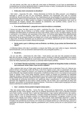140
- Eu diria apenas, meu filho, que os silfos são, entre todos os Elementais, os que mais se assemelham às
concepções que os homens geralmente fazem a respeito de anjos ou fadas. Correspondem às forças criadoras
do ar, que são uma fonte de energia vital poderosa.
 Então eles vivem unicamente na atmosfera?
- Nem todos – respondeu Pai João – Muitos Elementais da família dos Silfos possuem uma inteligência
avançada e, devido ao grau de sua consciência, oferecem sua contribuição para criar as correntes
atmosféricas, tão preciosas para a vida na Terra. Especializaram-se na purificação do ar terrestre e coordenam
agrupamentos inteiros de outros Elementais. Quanto à sua contribuição nos trabalhos práticos da mediunidade,
pode-se ressaltar que os Silfos auxiliam na criação e manutenção de formas pensamentos, bem como na
estruturação de imagens mentais. Nos trabalhos de ectoplasmia, são auxiliares diretos, quando há a
necessidade de reeducação de Espíritos endurecidos.
 E os outros Elementais? – perguntei num misto de euforia e curiosidade.
- Vamos com calma, meu filho, vamos com calma – respondeu Pai João – Duas classes de Elementais que
merecem atenção são as Ondinas e as Ninfas, ambas relacionadas ao elemento água. Geralmente são
entidades que desenvolvem um sentimento de amor muito intenso. Vivem no mar, nos lagos e lagoas, nos rios
e cachoeiras e, na Umbanda, são associadas à Orixá Oxum. As Ondinas estão ligadas mais especificamente
aos riachos, às fontes e nascentes, bem como ao orvalho, que se manifesta próximo a esses locais. Não
podemos deixar de mencionar também sua relação com a chuva, pois trabalham de maneira mais intensa com
a água doce. As Ninfas, Elementais que se parecem com as Ondinas, apresentam-se com a forma espiritual
envolvida numa aura azul e irradiam intensa luminosidade.
 Sendo assim, qual é a diferença entre as Ondinas e as Ninfas, já que ambas são Elementais das
águas?
- A diferença básica entre elas é suavidade e a doçura das Ninfas, que voam sobre as águas, deslizando
harmoniosamente, como se estivessem desempenhando uma coreografia aquática. (...)
 Eu pensei…
- Eu sei, meu filho – interrompeu-me João Cobú – Você pensou que tudo isso não passasse de lenda.
Mas devo lhe afirmar, Ângelo, que, em sua grande maioria, as lendas e histórias consideradas como folclore
apenas encobertam uma realidade do mundo astral, com maior ou menor grau de fidelidade. É que os homens
ainda não estão preparados para conhecer ou confrontar determinadas questões.
 E as Fadas? Quando encarnado, vi uma reportagem a respeito de fotografias tiradas na Escócia,
que mostravam várias Fadas. O que me diz a respeito?
– Bem, podemos dizer que as Fadas sejam seres de transição entre os elementos Terra e Ar. Note-se que,
embora tenham como função cuidar das flores e dos frutos, ligados à terra, elas se apresentam com asas.
Pequenas e ágeis, irradiam luz branca e, em virtude de sua extrema delicadeza, realizam tarefas minuciosas
junto à Natureza. Seu trabalho também compreende a interferência direta na cor e nos matizes de tudo quanto
existe no planeta Terra. Como tarefa espiritual, adoram auxiliar na limpeza de ambientes de instituições
religiosas, templos e casas espíritas. Especializaram-se em emitir determinada substância capaz de manter por
tempo indeterminado as formas mentais de ordem superior. Do mesmo modo, auxiliam os Espíritos superiores
na elaboração de ambientes extra-físicos com aparências belas e paradisíacas. E, ainda, quando Espíritos
perversos são resgatados de seus antros e bases sombrias, são as Fadas, sob a supervisão de seres mais
elevados, que auxiliam na reconstrução desses ambientes. Transmutam a matéria astral impregnada de fluidos
tóxicos e daninhos em castelos de luz e esplendor.
 Uau! – exclamei. Nunca poderia imaginar coisas assim…
- Mas não acabou ainda, meu filho – tornou Pai João. Temos ainda as Salamandras, que são Elementais
associados ao fogo. Vivem ligados àquilo que os ocultistas denominaram éter e que os espíritas conhecem
como fluido cósmico universal. Sem a ação das Salamandras o fogo material definitivamente não existiria.
Como o fogo foi, entre os quatro elementos, o primeiro manipulado livremente pelo homem, e é parte de sua
história desde o início da escalada evolutiva, as Salamandras acompanham o progresso humano há eras.
Devido a essa relação mais íntima e antiga com o reino hominal, esses Elementais adquiriram o poder de
desencadear ou transformar emoções, isto é, podem absorvê-las ou inspirá-las. São hábeis ao desenvolver
emoções muito semelhantes às humanas e em virtude de sua ligação estreita com o elemento fogo, possuem a
capacidade de bloquear vibrações negativas, possibilitando que o homem usufrua de um clima psíquico mais
tranqüilo.
 