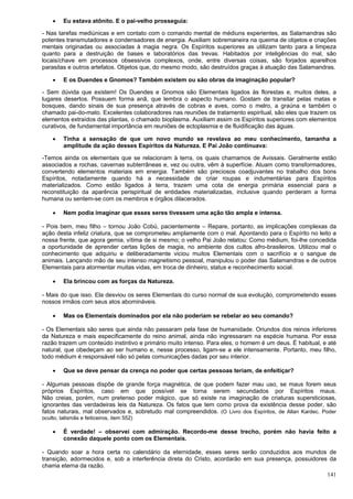 141
 Eu estava atônito. E o pai-velho prosseguia:
- Nas tarefas mediúnicas e em contato com o comando mental de médiuns experientes, as Salamandras são
potentes transmutadores e condensadores de energia. Auxiliam sobremaneira na queima de objetos e criações
mentais originadas ou associadas à magia negra. Os Espíritos superiores as utilizam tanto para a limpeza
quanto para a destruição de bases e laboratórios das trevas. Habitados por inteligências do mal, são
locais/chave em processos obsessivos complexos, onde, entre diversas coisas, são forjados aparelhos
parasitas e outros artefatos. Objetos que, do mesmo modo, são destruídos graças à atuação das Salamandras.
 E os Duendes e Gnomos? Também existem ou são obras da imaginação popular?
- Sem dúvida que existem! Os Duendes e Gnomos são Elementais ligados às florestas e, muitos deles, a
lugares desertos. Possuem forma anã, que lembra o aspecto humano. Gostam de transitar pelas matas e
bosques, dando sinais de sua presença através de cobras e aves, como o melro, a graúna e também o
chamado pai-do-mato. Excelentes colaboradores nas reuniões de tratamento espiritual, são eles que trazem os
elementos extraídos das plantas, o chamado bioplasma. Auxiliam assim os Espíritos superiores com elementos
curativos, de fundamental importância em reuniões de ectoplasmia e de fluidificação das águas.
 Tinha a sensação de que um novo mundo se revelava ao meu conhecimento, tamanha a
amplitude da ação desses Espíritos da Natureza. E Pai João continuava:
-Temos ainda os elementais que se relacionam à terra, os quais chamamos de Avissais. Geralmente estão
associados a rochas, cavernas subterrâneas e, vez ou outra, vêm à superfície. Atuam como transformadores,
convertendo elementos materiais em energia. Também são preciosos coadjuvantes no trabalho dos bons
Espíritos, notadamente quando há a necessidade de criar roupas e indumentárias para Espíritos
materializados. Como estão ligados à terra, trazem uma cota de energia primária essencial para a
reconstituição da aparência perispiritual de entidades materializadas, inclusive quando perderam a forma
humana ou sentem-se com os membros e órgãos dilacerados.
 Nem podia imaginar que esses seres tivessem uma ação tão ampla e intensa.
- Pois bem, meu filho – tornou João Cobú, pacientemente – Repare, portanto, as implicações complexas da
ação desta infeliz criatura, que se comprometeu amplamente com o mal. Apontando para o Espírito no leito a
nossa frente, que agora gemia, vítima de si mesmo; o velho Pai João relatou: Como médium, foi-lhe concedida
a oportunidade de aprender certas lições de magia, no ambiente dos cultos afro-brasileiros. Utilizou mal o
conhecimento que adquiriu e deliberadamente viciou muitos Elementais com o sacrifício e o sangue de
animais. Lançando mão de seu intenso magnetismo pessoal, manipulou o poder das Salamandras e de outros
Elementais para atormentar muitas vidas, em troca de dinheiro, status e reconhecimento social.
 Ela brincou com as forças da Natureza.
- Mais do que isso. Ela desviou os seres Elementais do curso normal de sua evolução, comprometendo esses
nossos irmãos com seus atos abomináveis.
 Mas os Elementais dominados por ela não poderiam se rebelar ao seu comando?
- Os Elementais são seres que ainda não passaram pela fase de humanidade. Oriundos dos reinos inferiores
da Natureza e mais especificamente do reino animal, ainda não ingressaram na espécie humana. Por essa
razão trazem um conteúdo instintivo e primário muito intenso. Para eles, o homem é um deus. É habitual, e até
natural, que obedeçam ao ser humano e, nesse processo, ligam-se a ele intensamente. Portanto, meu filho,
todo médium é responsável não só pelas comunicações dadas por seu interior.
 Que se deve pensar da crença no poder que certas pessoas teriam, de enfeitiçar?
- Algumas pessoas dispõe de grande força magnética, de que podem fazer mau uso, se maus forem seus
próprios Espíritos, caso em que possível se torna serem secundados por Espíritos maus.
Não creias, porém, num pretenso poder mágico, que só existe na imaginação de criaturas supersticiosas,
ignorantes das verdadeiras leis da Natureza. Os fatos que tem como prova da existência desse poder, são
fatos naturais, mal observados e, sobretudo mal compreendidos. (O Livro dos Espíritos, de Allan Kardec. Poder
oculto, talismãs e feiticeiros, item 552)
 É verdade! – observei com admiração. Recordo-me desse trecho, porém não havia feito a
conexão daquele ponto com os Elementais.
- Quando soar a hora certa no calendário da eternidade, esses seres serão conduzidos aos mundos de
transição, adormecidos e, sob a interferência direta do Cristo, acordarão em sua presença, possuidores da
chama eterna da razão.
 