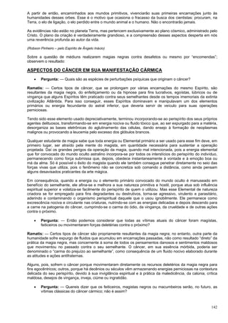 142
A partir de então, encaminhados aos mundos primitivos, vivenciarão suas primeiras encarnações junto às
humanidades desses orbes. Esse é o motivo que ocasiona o fracasso da busca dos cientistas: procuram, na
Terra, o elo de ligação, o elo perdido entre o mundo animal e o humano. Não o encontrarão jamais.
As evidências não estão no planeta Terra, mas pertencem exclusivamente ao plano cósmico, administrado pelo
Cristo. O plano da criação é verdadeiramente grandioso, e a compreensão desses aspectos desperta em nós
uma reverência profunda ao autor da vida.
(Robson Pinheiro – pelo Espírito de Ângelo Inácio)
Sobre a questão de médiuns realizarem magias negras contra desafetos ou mesmo por “encomendas”;
observem o resultado:
ASPECTOS DO CÂNCER EM SUA MANIFESTAÇÃO CÁRMICA
 Pergunta: — Quais são as espécies de perturbações psíquicas que originam o câncer?
Ramatis: — Certos tipos de câncer, que se prolongam por várias encarnações do mesmo Espírito, são
resultantes da magia negra, do enfeitiçamento ou da hipnose para fins lucrativos, egoístas, lúbricos ou de
vingança que alguns Espíritos têm praticado contra seus semelhantes desde os tempos imemoriais da extinta
civilização Atlântida. Para isso conseguir, esses Espíritos dominavam e manipulavam um dos elementos
primários ou energia fecundante do astral inferior, que deveria servir de veículo para suas operações
perniciosas.
Tendo sido esse elemento usado depreciativamente, terminou incorporando-se ao perispírito dos seus próprios
agentes delituosos, transformando-se em energia nociva ou fluido tóxico que, ao ser expurgado para a matéria,
desorganiza as bases eletrônicas do aglutinamento das células, dando ensejo à formação de neoplasmas
malignos ou provocando a leucemia pelo excesso dos glóbulos brancos.
Qualquer estudante de magia sabe que toda energia ou Elemental primário a ser usado para esse fim deve, em
primeiro lugar, ser atraído pela mente do magista, em quantidade necessária para sustentar a operação
projetada. Daí os grandes perigos da operação da magia, quando mal intencionada, pois a energia elemental
que for convocado do mundo oculto astralino incorpora-se por todos os interstícios do perispírito do indivíduo,
permanecendo como força submissa que, depois, obedece instantaneamente à vontade e à emoção boa ou
má da alma. Só é possível o êxito do magista quando ele também consegue penetrar diretamente no seio das
forças vivas que utiliza, pois o fenômeno não se concretiza sob comando a distância, como ainda pensam
alguns desavisados praticantes da arte mágica.
Em consequência, quando a energia ou o elemento primário convocado do mundo oculto é manuseado em
benefício do semelhante, ele afina-se e melhora a sua natureza primitiva e hostil, porque atua sob influência
espiritual superior e volatiza-se facilmente do perispírito de quem o utilizou. Mas esse Elemental de natureza
criadora se for empregado para fins degradantes ou destrutivos, torna-se agressivo, virulento e parasitário,
aderindo e contaminando o organismo perispiritual daquele que o usou ignobilmente. Ele permanece como
excrescência nociva e circulante nas criaturas, nutrindo-se com as energias delicadas e depois descendo para
a carne na patogenia do câncer, cumprindo-se o carma do ódio, da vingança, da crueldade e de outras ações
contra o próximo.
 Pergunta: — Então podemos considerar que todas as vítimas atuais do câncer foram magístas,
feiticeiros ou movimentaram forças deletérias contra o próximo?
Ramatis: — Certos tipos de câncer são propriamente resultantes da magia negra; no entanto, outra parte da
humanidade sofre expurgo de fluidos que acumulou em encarnações passadas, não como resultado “direto” da
prática da magia negra, mas concernente à soma de todos os pensamentos danosos e sentimentos maldosos
que movimentou no passado contra o seu semelhante. O câncer, em sua essência mórbida, poderia ser
denominado o “carma do prejuízo ao semelhante”, como consequência de um fluido nocivo elaborado durante
as atitudes e ações antifraternas.
Alguns, pois, sofrem o câncer porque movimentaram diretamente os recursos deletérios da magia negra para
fins egocêntricos; outros, porque há decênios ou séculos vêm armazenando energias perniciosas na contextura
delicada do seu perispírito, devido à sua invigilância espiritual e à prática da maledicência, da calúnia, crítica
maldosa, desejos de vingança, inveja, ciúme ou ingratidão.
 Pergunta: — Quereis dizer que os feiticeiros, magistas negros ou macumbeiros serão, no futuro, as
vítimas clássicas do câncer cármico; não é assim?
 