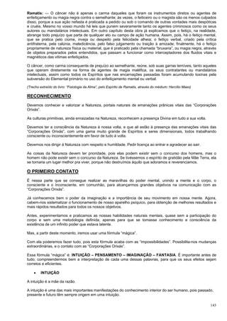 143
Ramatis: — O câncer não é apenas o carma daqueles que foram os instrumentos diretos ou agentes de
enfeitiçamento ou magia negra contra o semelhante; às vezes, o feiticeiro ou o magista são os menos culpados
disso, porque a sua ação nefasta é praticada a pedido ou sob o comando de outras vontades mais despóticas
e cruéis. Mesmo no vosso mundo há leis que punem severamente tanto os agentes criminosos como os seus
autores ou mandatários intelectuais. Em outro capítulo desta obra já explicamos que o feitiço, na realidade,
abrange todo prejuízo que parta de qualquer ato ou campo de ação humana. Assim, pois, há o feitiço mental,
que se pratica pelo ciúme, inveja ou despeito pela felicidade alheia; o feitiço verbal, criado pela crítica
antifraterna, pela calúnia, maledicência, pelo falso julgamento ou traição à amizade; finalmente, há o feitiço
propriamente de natureza física ou material, que é praticado pela chamada “bruxaria”, ou magia negra, através
de objetos preparados pelos entendidos, que passam a funcionar como interceptadores dos fluidos vitais e
magnéticos das vitimas enfeitiçados.
O câncer, como carma consequente de prejuízo ao semelhante, reúne, sob suas garras temíveis, tanto aqueles
que operam diretamente na forma de agentes de magia maléfica, os seus contratantes ou mandatários
intelectuais, assim como todos os Espíritos que nas encarnações passadas foram acumulando toxinas pela
subversão do Elemental primário no uso do enfeitiçamento mental ou verbal.
(Trecho extraído do livro: “Fisiologia da Alma”, pelo Espírito de Ramatis, através do médium: Hercílio Maes)
RECONHECIMENTO
Devemos conhecer e valorizar a Natureza, portais naturais de emanações prânicas vitais das “Corporações
Orixás”.
As culturas primitivas, ainda enraizadas na Natureza, reconhecem a presença Divina em tudo a sua volta.
Devemos ter a consciência da Natureza à nossa volta, e que ali estão à presença das emanações vitais das
“Corporações Orixás”, com uma gama muito grande de Espíritos e seres dimensionais, todos trabalhando
consciente ou inconscientemente em favor de tudo à volta.
Devemos nos dirigir à Natureza com respeito e humildade. Pedir licença ao entrar e agradecer ao sair.
As coisas da Natureza devem ter prioridade, pois elas podem existir sem o concurso dos homens, mas o
homem não pode existir sem o concurso da Natureza. Se tivéssemos o espírito de gratidão pela Mãe Terra, ela
se tornaria um lugar melhor pra viver, porque não destruímos àquilo que adoramos e reverenciamos.
O PRIMEIRO CONTATO
É nessa parte que se consegue realizar as maravilhas do poder mental, unindo a mente e o corpo, o
consciente e o inconsciente, em comunhão, para alcançarmos grandes objetivos na comunicação com as
“Corporações Orixás”.
Já conhecemos bem o poder da imaginação e a importância de seu movimento em nossa mente. Agora,
cabem-nos sistematizar o funcionamento de nosso aparelho psíquico, para obtenção de melhores resultados e
mais rápidos resultados para todos os nossos objetivos.
Antes, experimentamos e praticamos as nossas habilidades naturais mentais, quase sem a participação do
corpo e sem uma metodologia definida, apenas para que se tomasse conhecimento e consciência da
existência de um infinito poder que estava latente.
Mas, a partir deste momento, iremos usar uma fórmula “mágica”.
Com ela poderemos fazer tudo, pois esta fórmula acaba com as “impossibilidades”. Possibilita-nos mudanças
extraordinárias, e o contato com as “Corporações Orixás”.
Essa fórmula “mágica” é: INTUIÇÃO – PENSAMENTO – IMAGINAÇÃO – FANTASIA. É importante antes de
tudo, compreendermos bem a interpretação de cada uma dessas palavras, para que os seus efeitos sejam
corretos e eficientes.
 INTUIÇÃO
A intuição é a mãe da razão.
A intuição é uma das mais importantes manifestações do conhecimento interior do ser humano, pois passado,
presente e futuro têm sempre origem em uma intuição.
 
