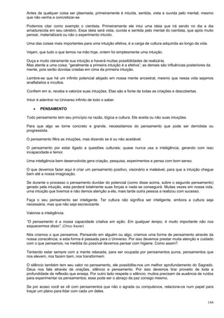 144
Antes de qualquer coisa ser plasmada, primeiramente é intuída, sentida, vista e ouvida pelo mental, mesmo
que não venha a concretizar-se.
Podemos citar como exemplo o cientista. Primeiramente ele intui uma ideia que irá sendo no dia a dia
amadurecida em seu cérebro. Essa ideia será vista, ouvida e sentida pelo mental do cientista, que após muito
pensar, materializará ou não o experimento intuído.
Uma das coisas mais importantes para uma intuição efetiva, é a carga de cultura adquirida ao longo da vida.
Vejam, que tudo o que temos na mão hoje, ontem foi simplesmente uma intuição.
Ouça e muito claramente sua intuição e haverá muitas possibilidades de realizá-la.
Mas atente a uma coisa; “geralmente a primeira intuição é a efetiva”; as demais são influências posteriores da
mente, pois serão dúvidas criadas em cima da primeira intuição.
Lembre-se que há um infinito potencial alojado em nossa mente ancestral, mesmo que nessa vida sejamos
analfabetos e incultos.
Confiem em si, receba e valorize suas intuições. Elas são a fonte de todas as criações e descobertas.
Intuir é adentrar no Universo infinito de todo o saber.
 PENSAMENTO
Todo pensamento tem seu princípio na razão, lógica e cultura. Ele aceita ou não suas intuições.
Para que algo se torne concreto e grande, necessitamos do pensamento que pode ser derrotista ou
progressista.
O pensamento filtra as intuições, mas dizendo se é ou não aceitável.
O pensamento por estar ligado a questões culturais; quase nunca usa a inteligência, gerando com isso
incapacidade e temor.
Uma inteligência bem desenvolvida gera criação, pesquisa, experimentos e pensa com bom senso.
O que devemos fazer aqui é criar um pensamento positivo, visionário e maleável, para que a intuição chegue
bem até a nossa imaginação.
Se durante o processo o pensamento duvidar do potencial (como disse acima, sobre o segundo pensamento)
gerado pela intuição, esta perderá totalmente suas forças e nada se conseguirá. Muitas vezes em nossa vida,
uma intuição que tivemos e não demos atenção a ela, mais tarde outra pessoa a realizou com sucesso.
Faça o seu pensamento ser inteligente. Ter cultura não significa ser inteligente, embora a cultura seja
necessária, mas que não seja escravizante.
Valorize a inteligência.
“O pensamento é a nossa capacidade criativa em ação. Em qualquer tempo, é muito importante não nos
esquecermos disso”. (Chico Xavier)
Nós criamos o que pensamos. Pensando em alguém ou algo, criamos uma forma de pensamento através da
nossa consciência, e esta forma é passada para o Universo. Por isso devemos prestar muita atenção e cuidado
com o que pensamos, na medida do possível devemos pensar com higiene. Como assim?
Tentando estar sempre com a mente relaxada, para ser ocupada por pensamentos puros, pensamentos que
nos elevem, nos fazem bem, nos transformem.
O silêncio também tem seu valor no pensamento, ele possibilita-nos um melhor aprofundamento do Sagrado.
Deus nos fala através de orações, silêncio e pensamento. Por isso devemos tirar proveito de toda a
profundidade de reflexão que enseja. Por outro lado respeite o silêncio; muitos precisam da ausência de ruídos
para experimentar os pensamentos; esse pode ser o abraço da paz consigo mesmo.
Se por acaso você se vê com pensamentos que não o agrada ou compulsivos, relacione-os num papel para
traçar um plano para lidar com cada um deles.
 