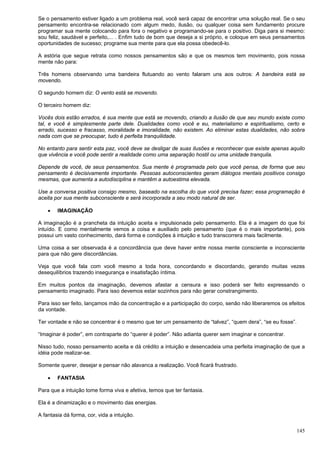 145
Se o pensamento estiver ligado a um problema real, você será capaz de encontrar uma solução real. Se o seu
pensamento encontra-se relacionado com algum medo, ilusão, ou qualquer coisa sem fundamento procure
programar sua mente colocando para fora o negativo e programando-se para o positivo. Diga para si mesmo:
sou feliz, saudável e perfeito,... . Enfim tudo de bom que deseja a si próprio, e coloque em seus pensamentos
oportunidades de sucesso; programe sua mente para que ela possa obedecê-lo.
A estória que segue retrata como nossos pensamentos são e que os mesmos tem movimento, pois nossa
mente não para:
Três homens observando uma bandeira flutuando ao vento falaram uns aos outros: A bandeira está se
movendo.
O segundo homem diz: O vento está se movendo.
O terceiro homem diz:
Vocês dois estão errados, é sua mente que está se movendo, criando a ilusão de que seu mundo existe como
tal, e você é simplesmente parte dele. Dualidades como você e eu, materialismo e espiritualismo, certo e
errado, sucesso e fracasso, moralidade e imoralidade, não existem. Ao eliminar estas dualidades, não sobra
nada com que se preocupar, tudo é perfeita tranquilidade.
No entanto para sentir esta paz, você deve se desligar de suas ilusões e reconhecer que existe apenas aquilo
que vivência e você pode sentir a realidade como uma separação hostil ou uma unidade tranquila.
Depende de você, de seus pensamentos. Sua mente é programada pelo que você pensa, de forma que seu
pensamento é decisivamente importante. Pessoas autoconscientes geram diálogos mentais positivos consigo
mesmas, que aumenta a autodisciplina e mantêm a autoestima elevada.
Use a conversa positiva consigo mesmo, baseado na escolha do que você precisa fazer; essa programação é
aceita por sua mente subconsciente e será incorporada a seu modo natural de ser.
 IMAGINAÇÃO
A imaginação é a prancheta da intuição aceita e impulsionada pelo pensamento. Ela é a imagem do que foi
intuído. E como mentalmente vemos a coisa e auxiliado pelo pensamento (que é o mais importante), pois
possui um vasto conhecimento, dará forma e condições à intuição e tudo transcorrera mais facilmente.
Uma coisa a ser observada é a concordância que deve haver entre nossa mente consciente e inconsciente
para que não gere discordâncias.
Veja que você fala com você mesmo a toda hora, concordando e discordando, gerando muitas vezes
desequilíbrios trazendo insegurança e insatisfação íntima.
Em muitos pontos da imaginação, devemos afastar a censura e isso poderá ser feito expressando o
pensamento imaginado. Para isso devemos estar sozinhos para não gerar constrangimento.
Para isso ser feito, lançamos mão da concentração e a participação do corpo, senão não liberaremos os efeitos
da vontade.
Ter vontade e não se concentrar é o mesmo que ter um pensamento de “talvez”, “quem dera”, “se eu fosse”.
“Imaginar é poder”, em contraparte do “querer é poder”. Não adianta querer sem imaginar e concentrar.
Nisso tudo, nosso pensamento aceita e dá crédito a intuição e desencadeia uma perfeita imaginação de que a
idéia pode realizar-se.
Somente querer, desejar e pensar não alavanca a realização. Você ficará frustrado.
 FANTASIA
Para que a intuição tome forma viva e afetiva, temos que ter fantasia.
Ela é a dinamização e o movimento das energias.
A fantasia dá forma, cor, vida a intuição.
 
