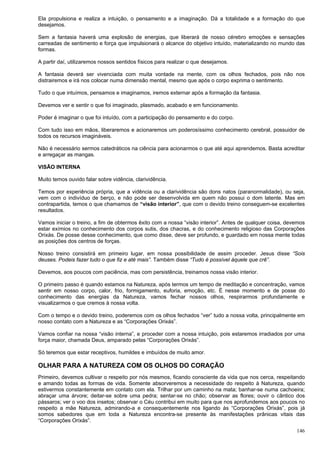 146
Ela propulsiona e realiza a intuição, o pensamento e a imaginação. Dá a totalidade e a formação do que
desejamos.
Sem a fantasia haverá uma explosão de energias, que liberará de nosso cérebro emoções e sensações
carreadas de sentimento e força que impulsionará o alcance do objetivo intuído, materializando no mundo das
formas.
A partir daí, utilizaremos nossos sentidos físicos para realizar o que desejamos.
A fantasia deverá ser vivenciada com muita vontade na mente, com os olhos fechados, pois não nos
distrairemos e irá nos colocar numa dimensão mental, mesmo que após o corpo exprima o sentimento.
Tudo o que intuímos, pensamos e imaginamos, iremos externar após a formação da fantasia.
Devemos ver e sentir o que foi imaginado, plasmado, acabado e em funcionamento.
Poder é imaginar o que foi intuído, com a participação do pensamento e do corpo.
Com tudo isso em mãos, liberaremos e acionaremos um poderosíssimo conhecimento cerebral, possuidor de
todos os recursos imagináveis.
Não é necessário sermos catedráticos na ciência para acionarmos o que até aqui aprendemos. Basta acreditar
e arregaçar as mangas.
VISÃO INTERNA
Muito temos ouvido falar sobre vidência, clarividência.
Temos por experiência própria, que a vidência ou a clarividência são dons natos (paranormalidade), ou seja,
vem com o indivíduo de berço, e não pode ser desenvolvida em quem não possui o dom latente. Mas em
contrapartida, temos o que chamamos de “visão interior”, que com o devido treino conseguem-se excelentes
resultados.
Vamos iniciar o treino, a fim de obtermos êxito com a nossa “visão interior”. Antes de qualquer coisa, devemos
estar exímios no conhecimento dos corpos sutis, dos chacras, e do conhecimento religioso das Corporações
Orixás. De posse desse conhecimento, que como disse, deve ser profundo, e guardado em nossa mente todas
as posições dos centros de forças.
Nosso treino consistirá em primeiro lugar, em nossa possibilidade de assim proceder. Jesus disse “Sois
deuses. Podeis fazer tudo o que fiz e até mais”. Também disse “Tudo é possível àquele que crê”.
Devemos, aos poucos com paciência, mas com persistência, treinamos nossa visão interior.
O primeiro passo é quando estamos na Natureza, após termos um tempo de meditação e concentração, vamos
sentir em nosso corpo, calor, frio, formigamento, euforia, emoção, etc. É nesse momento e de posse do
conhecimento das energias da Natureza, vamos fechar nossos olhos, respirarmos profundamente e
visualizarmos o que cremos à nossa volta.
Com o tempo e o devido treino, poderemos com os olhos fechados “ver” tudo a nossa volta, principalmente em
nosso contato com a Natureza e as “Corporações Orixás”.
Vamos confiar na nossa “visão interna”, e proceder com a nossa intuição, pois estaremos irradiados por uma
força maior, chamada Deus, amparado pelas “Corporações Orixás”.
Só teremos que estar receptivos, humildes e imbuídos de muito amor.
OLHAR PARA A NATUREZA COM OS OLHOS DO CORAÇÃO
Primeiro, devemos cultivar o respeito por nós mesmos, ficando consciente da vida que nos cerca, respeitando
e amando todas as formas de vida. Somente absorveremos a necessidade do respeito à Natureza, quando
estivermos constantemente em contato com ela. Trilhar por um caminho na mata; banhar-se numa cachoeira;
abraçar uma árvore; deitar-se sobre uma pedra; sentar-se no chão; observar as flores; ouvir o cântico dos
pássaros; ver o voo dos insetos; observar o Céu contribui em muito para que nos aprofundemos aos poucos no
respeito a mãe Natureza, admirando-a e consequentemente nos ligando às “Corporações Orixás”, pois já
somos sabedores que em toda a Natureza encontra-se presente às manifestações prânicas vitais das
“Corporações Orixás”.
 
