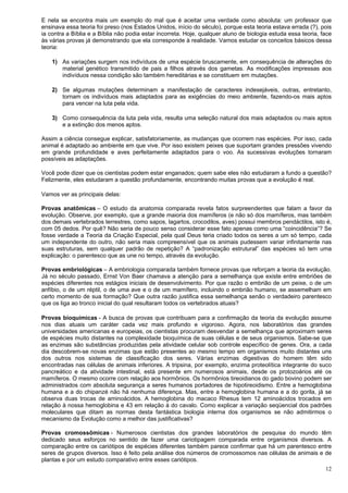 12
E nela se encontra mais um exemplo do mal que é aceitar uma verdade como absoluta: um professor que
ensinava essa teoria foi preso (nos Estados Unidos, início do século), porque esta teoria estava errada (?), pois
ia contra a Bíblia e a Bíblia não podia estar incorreta. Hoje, qualquer aluno de biologia estuda essa teoria, face
às várias provas já demonstrando que ela corresponde à realidade. Vamos estudar os conceitos básicos dessa
teoria:
1) As variações surgem nos indivíduos de uma espécie bruscamente, em consequência de alterações do
material genético transmitido de pais a filhos através dos gametas. As modificações impressas aos
indivíduos nessa condição são também hereditárias e se constituem em mutações.
2) Se algumas mutações determinam a manifestação de caracteres indesejáveis, outras, entretanto,
tornam os indivíduos mais adaptados para as exigências do meio ambiente, fazendo-os mais aptos
para vencer na luta pela vida.
3) Como consequência da luta pela vida, resulta uma seleção natural dos mais adaptados ou mais aptos
e a extinção dos menos aptos.
Assim a ciência consegue explicar, satisfatoriamente, as mudanças que ocorrem nas espécies. Por isso, cada
animal é adaptado ao ambiente em que vive. Por isso existem peixes que suportam grandes pressões vivendo
em grande profundidade e aves perfeitamente adaptados para o voo. As sucessivas evoluções tornaram
possíveis as adaptações.
Você pode dizer que os cientistas podem estar enganados; quem sabe eles não estudaram a fundo a questão?
Felizmente, eles estudaram a questão profundamente, encontrando muitas provas que a evolução é real.
Vamos ver as principais delas:
Provas anatômicas – O estudo da anatomia comparada revela fatos surpreendentes que falam a favor da
evolução. Observe, por exemplo, que a grande maioria dos mamíferos (e não só dos mamíferos, mas também
dos demais vertebrados terrestres, como sapos, lagartos, crocodilos, aves) possui membros pendáctilos, isto é,
com 05 dedos. Por quê? Não seria de pouco senso considerar esse fato apenas como uma “coincidência”? Se
fosse verdade a Teoria da Criação Especial, pela qual Deus teria criado todos os seres a um só tempo, cada
um independente do outro, não seria mais compreensível que os animais pudessem variar infinitamente nas
suas estruturas, sem qualquer padrão de repetição? A “padronização estrutural” das espécies só tem uma
explicação: o parentesco que as une no tempo, através da evolução.
Provas embriológicas – A embriologia comparada também fornece provas que reforçam a teoria da evolução.
Já no século passado, Ernst Von Baer chamava a atenção para a semelhança que existe entre embriões de
espécies diferentes nos estágios iniciais de desenvolvimento. Por que razão o embrião de um peixe, o de um
anfíbio, o de um réptil, o de uma ave e o de um mamífero, incluindo o embrião humano, se assemelham em
certo momento de sua formação? Que outra razão justifica essa semelhança senão o verdadeiro parentesco
que os liga ao tronco inicial do qual resultaram todos os vertebrados atuais?
Provas bioquímicas - A busca de provas que contribuam para a confirmação da teoria da evolução assume
nos dias atuais um caráter cada vez mais profundo e vigoroso. Agora, nos laboratórios das grandes
universidades americanas e europeias, os cientistas procuram desvendar a semelhança que aproximam seres
de espécies muito distantes na complexidade bioquímica de suas células e de seus organismos. Sabe-se que
as enzimas são substâncias produzidas pela atividade celular sob controle específico de genes. Ora, a cada
dia descobrem-se novas enzimas que estão presentes ao mesmo tempo em organismos muito distantes uns
dos outros nos sistemas de classificação dos seres. Várias enzimas digestivas do homem têm sido
encontradas nas células de animais inferiores. A tripsina, por exemplo, enzima proteolítica integrante do suco
pancreático e da atividade intestinal, está presente em numerosos animais, desde os protozoários até os
mamíferos. O mesmo ocorre com relação aos hormônios. Os hormônios tireoidianos do gado bovino podem ser
administrados com absoluta segurança a seres humanos portadores de hipotireoidismo. Entre a hemoglobina
humana e a do chipanzé não há nenhuma diferença. Mas, entre a hemoglobina humana e a do gorila, já se
observa duas trocas de aminoácidos. A hemoglobina do macaco Rhesus tem 12 aminoácidos trocados em
relação à nossa hemoglobina e 43 em relação à do cavalo. Como explicar a variação seqüencial dos padrões
moleculares que ditam as normas desta fantástica biologia interna dos organismos se não admitirmos o
mecanismo da Evolução como a melhor das justificativas?
Provas cromossômicas - Numerosos cientistas dos grandes laboratórios de pesquisa do mundo têm
dedicado seus esforços no sentido de fazer uma cariotipagem comparada entre organismos diversos. A
comparação entre os cariótipos de espécies diferentes também parece confirmar que há um parentesco entre
seres de grupos diversos. Isso é feito pela análise dos números de cromossomos nas células de animais e de
plantas e por um estudo comparativo entre esses cariótipos.
 
