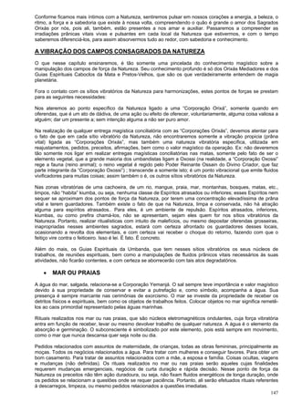 147
Conforme ficamos mais íntimos com a Natureza, sentiremos pulsar em nossos corações a energia, a beleza, o
ritmo, a força e a sabedoria que existe à nossa volta, compreendendo o quão é grande o amor dos Sagrados
Orixás por nós, pois ali, também, estão presentes a nos amar e auxiliar. Passaremos a compreender as
irradiações prânicas vitais vivas e pulsantes em cada local da Natureza que estivermos, e com o tempo
saberemos diferenciá-los, para assim absorvermos tudo ao redor, com sabedoria e conhecimento.
A VIBRAÇÃO DOS CAMPOS CONSAGRADOS DA NATUREZA
O que nesse capítulo ensinaremos, é tão somente uma pincelada do conhecimento magístico sobre a
manipulação dos campos de força da Natureza. Seu conhecimento profundo é só dos Orixás Mediadores e dos
Guias Espirituais Caboclos da Mata e Pretos-Velhos, que são os que verdadeiramente entendem de magia
planetária.
Fora o contato com os sítios vibratórios da Natureza para harmonizações, estes pontos de forças se prestam
para as seguintes necessidades:
Nos ateremos ao ponto específico da Natureza ligado a uma “Corporação Orixá”, somente quando em
oferendas, que é um ato de dádiva, de uma ação ou efeito de oferecer, voluntariamente, alguma coisa valiosa a
alguém; dar um presente a; sem intenção alguma a não ser puro amor.
Na realização de qualquer entrega magística conciliatória com as “Corporações Orixás”, devemos atentar para
o fato de que em cada sítio vibratório da Natureza, não encontraremos somente a vibração propicia (prâna
vital) ligada as “Corporações Orixás”, mas também uma natureza vibratória específica, utilizada em
reajustamentos, pedidos, preceitos, afirmações, bem como o valor magístico da operação. Ex: não deveremos
tão somente nos ligar em realizar entregas magísticas conciliatórias nas matas, somente pelo fato de ser o
elemento vegetal, que a grande maioria dos umbandistas ligam a Oxossi (na realidade, a “Corporação Oxossi”
rege a fauna (reino animal); o reino vegetal é regido pelo Poder Reinante Ossain do Divino Criador, que faz
parte integrante da “Corporação Oxossi”) ; transcende a somente isto; é um ponto vibracional que emite fluidos
vivificadores para muitas coisas; assim também o é, os outros sítios vibratórios da Natureza.
Nas zonas vibratórias de uma cachoeira, de um rio, mangue, praia, mar, montanhas, bosques, matas, etc.,
limpos, não “habita” kiumba, ou seja, nenhuma classe de Espíritos atrasados ou inferiores; esses Espíritos nem
sequer se aproximam dos pontos de força da Natureza, por terem uma concentração elevadíssima de prâna
vital e terem guardadores. Também existe o fato de que na Natureza, limpa e conservada, não há atração
alguma para espíritos atrasados.. Para eles, é um ambiente de repulsão. Espíritos atrasados, inferiores,
kiumbas, ou como prefira chamá-los, não se apresentam, sejam eles quem for nos sítios vibratórios da
Natureza. Portanto, realizar ritualísticas com intuito de malefícios, ou mesmo depositar oferendas grosseiras,
inapropriadas nesses ambientes sagrados, estará com certeza afrontado os guardadores desses locais,
ocasionando a revolta dos elementais, e com certeza vai receber o choque do retorno, fazendo com que o
feitiço vire contra o feiticeiro. Isso é lei. É fato. É concreto.
Além do mais, os Guias Espirituais da Umbanda, que tem nesses sítios vibratórios os seus núcleos de
trabalhos, de reuniões espirituais, bem como a manipulações de fluidos prânicos vitais necessários às suas
atividades, não ficarão contentes, e com certeza se aborrecerão com tais atos degradatórios.
 MAR OU PRAIAS
A água do mar, salgada, relaciona-se a Corporação Yemanjá. O sal sempre teve importância e valor magístico
devido à sua propriedade de conservar e evitar a putrefação e, como símbolo, acompanha a água. Sua
presença é sempre marcante nas cerimônias de exorcismo. O mar se investe da propriedade de receber os
detritos físicos e espirituais, bem como os objetos de trabalhos feitos. Colocar objetos no mar significa remetê-
los ao caos primordial representado pelas águas marinhas.
Rituais realizados nos mar ou nas praias, que são núcleos eletromagnéticos ondulantes, cuja força vibratória
entra em função de receber, levar ou mesmo devolver trabalho de qualquer natureza. A água é o elemento da
absorção e germinação. O subconsciente é simbolizado por este elemento, pois está sempre em movimento,
como o mar que nunca descansa quer seja noite ou dia.
Pedidos relacionados com assuntos de maternidade, de crianças, todas as obras femininas, principalmente as
moças. Todos os negócios relacionados a água. Para tratar com mulheres e conseguir favores. Para obter um
bom casamento. Para tratar de assuntos relacionados com a mãe, a esposa e família. Coisas ocultas, viagens
e mudanças (não definidas). Os rituais realizados no mar ou nas praias serão aqueles cujas finalidades
requerem mudanças emergenciais, negócios de curta duração e rápida decisão. Nesse ponto de força da
Natureza os preceitos não têm ação duradoura, ou seja, não fixam fluidos energéticos de longa duração, onde
os pedidos se relacionam a questões onde se requer paciência. Portanto, ali serão efetuados rituais referentes
à descarregos, limpeza, ou mesmo pedidos relacionados a questões imediatas.
 