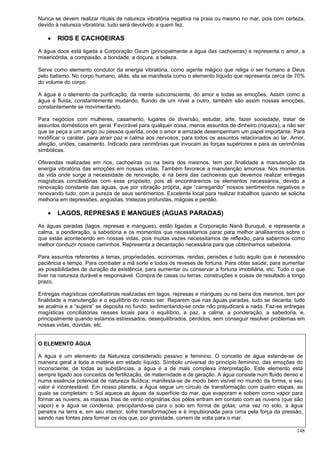 148
Nunca se devem realizar rituais de natureza vibratória negativa na praia ou mesmo no mar, pois com certeza,
devido à natureza vibratória, tudo será devolvido a quem fez.
 RIOS E CACHOEIRAS
A água doce está ligada a Corporação Oxum (principalmente a água das cachoeiras) e representa o amor, a
misericórdia, a compaixão, a bondade, a doçura, a beleza.
Serve como elemento condutor da energia vibratória, como agente mágico que religa o ser humano a Deus
pelo batismo. No corpo humano, aliás, ela se manifesta como o elemento líquido que representa cerca de 70%
do volume do corpo.
A água é o elemento da purificação, da mente subconsciente, do amor e todas as emoções. Assim como a
água é fluida, constantemente mudando, fluindo de um nível a outro, também são assim nossas emoções,
constantemente se movimentando.
Para negócios com mulheres, casamento, lugares de diversão, estudar, arte, fazer sociedade, tratar de
assuntos domésticos em geral. Favorável para qualquer coisa, menos assuntos de dinheiro (riqueza), a não ser
que se peça a um amigo ou pessoa querida, onde o amor e amizade desempenham um papel importante. Para
modificar o caráter, para atrair paz e calma aos nervosos, para todos os assuntos relacionados ao lar. Amor,
afeição, uniões, casamento. Indicado para cerimônias que invocam as forças superiores e para as cerimônias
simbólicas.
Oferendas realizadas em rios, cachoeiras ou na beira dos mesmos, tem por finalidade a manutenção da
energia vibratória das emoções em nossas vidas. Também favorece a manutenção amorosa. Nos momentos
da vida onde surge a necessidade de renovação, é na beira das cachoeiras que devemos realizar entregas
magísticas conciliatórias com esse propósito, pois ali encontraremos os elementos necessários, devido a
renovação constante das águas, que por vibração própria, age “carregando” nossos sentimentos negativos e
renovando tudo, com a pureza de seus sentimentos. Excelente local para realizar trabalhos quando se solicita
melhoria em depressões, angústias, tristezas profundas, mágoas e perdão.
 LAGOS, REPRESAS E MANGUES (ÁGUAS PARADAS)
As águas paradas (lagos, represas e mangues), estão ligadas a Corporação Nanã Buruquê, e representa a
calma, a ponderação, a sabedoria e os momentos que necessitamos parar para melhor analisarmos sobre o
que estáe acontecendo em nossas vidas, pois muitas vezes necessitamos de reflexão, para sabermos como
melhor conduzir nossos caminhos. Representa a decantação necessária para que obtenhamos sabedoria.
Para assuntos referentes a terras, propriedades, economias, rendas, pensões e tudo aquilo que é necessário
paciência e tempo. Para combater a má sorte e todos os reveses de fortuna. Para obter saúde; para aumentar
as possibilidades de duração da existência; para aumentar ou conservar a fortuna imobiliária, etc. Tudo o que
tiver na natureza durável e responsável. Compra de casas ou terras, construções e coisas de resultado a longo
prazo.
Entregas magísticas conciliatórias realizadas em lagos, represas e mangues ou na beira dos mesmos, tem por
finalidade a manutenção e o equilíbrio do nosso ser. Reparem que nas águas paradas, tudo se decanta; tudo
se acalma e a “sujeira” se deposita no fundo, sedimentando-se onde não prejudicará a nada. Faz-se entregas
magísticas conciliatórias nesses locais para o equilíbrio, a paz, a calma, a ponderação, a sabedoria, e,
principalmente quando estamos estressados, desequilibrados, perdidos, sem conseguir resolver problemas em
nossas vidas, dúvidas, etc.
O ELEMENTO ÁGUA
A água é um elemento da Natureza considerado passivo e feminino. O conceito de água estende-se de
maneira geral a toda a matéria em estado líquido. Símbolo universal do princípio feminino, das emoções do
inconsciente; de todas as substâncias, a água é a de mais complexa interpretação. Este elemento está
sempre ligado aos conceitos de fertilização, de maternidade e de geração. A água consiste num fluido denso e
numa essência potencial de natureza fluídica; manifesta-se de modo bem visível no mundo da forma, e seu
valor é incontestável. Em nosso planeta, a Água segue um círculo de transformação com quatro etapas, as
quais se completam: o Sol aquece as águas da superfície do mar, que evaporam e sobem como vapor para
formar as nuvens; as massas frias de vento originárias dos pólos entram em contato com as nuvens (que são
vapor) e a água se condensa, precipitando-se para o solo em forma de gotas; uma vez no solo, a água
penetra na terra e, em seu interior, sofre transformações e é impulsionada para cima pela força da pressão,
saindo nas fontes para formar os rios que, por gravidade, correm de volta para o mar.
 