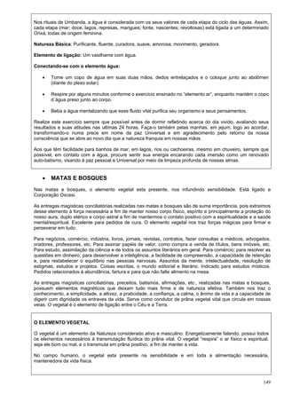 149
Nos rituais de Umbanda, a água é considerada com os seus valores de cada etapa do ciclo das águas. Assim,
cada etapa (mar; doce; lagos, represas, mangues; fonte, nascentes; revoltosas) está ligada a um determinado
Orixá, todas de origem feminina.
Natureza Básica: Purificante, fluente, curadora, suave, amorosa, movimento, geradora.
Elemento de ligação: Um vasilhame com água.
Conectando-se com o elemento água:
 Tome um copo de água em suas duas mãos, dedos entrelaçados e o coloque junto ao abdômen
(diante do plexo solar).
 Respire por alguns minutos conforme o exercício ensinado no “elemento ar”, enquanto mantém o copo
d´água preso junto ao corpo.
 Beba a água mentalizando que esse fluido vital purifica seu organismo e seus pensamentos.
Realize este exercício sempre que possível antes de dormir refletindo acerca do dia vivido, avaliando seus
resultados e suas atitudes nas ultimas 24 horas. Faça-o também pelas manhas, em jejum, logo ao acordar,
transformando-o numa prece em nome da paz Universal e em agradecimento pelo retorno da nossa
consciência que se abre ao novo dia que a natureza franquia em nossas mãos.
Aos que têm facilidade para banhos de mar, em lagos, rios ou cachoeiras, mesmo em chuveiro, sempre que
possível, em contato com a água, procure sentir sua energia encarando cada imersão como um renovado
auto-batismo, visando à paz pessoal e Universal por meio da limpeza profunda de nossas almas.
 MATAS E BOSQUES
Nas matas e bosques, o elemento vegetal esta presente, nos infundindo sensibilidade. Está ligado a
Corporação Oxossi.
As entregas magísticas conciliatórias realizadas nas matas e bosques são de suma importância, pois extraímos
desse elemento à força necessária a fim de manter nosso corpo físico, espírito e principalmente a proteção do
nosso aura, duplo etérico e corpo astral a fim de mantermos o contato positivo com a espiritualidade e a saúde
mental/espiritual. Excelente para pedidos de cura. O elemento vegetal nos traz forças mágicas para firmar e
perseverar em tudo.
Para negócios, comércio, indústria, livros, jornais, revistas, contratos, fazer consultas a médicos, advogados,
oradores, professores, etc. Para assinar papéis de valor, como compra e venda de títulos, bens imóveis, etc.
Para estudo, assimilação da ciência e de todos os assuntos literários em geral. Para comércio; para resolver as
questões em dinheiro; para desenvolver a inteligência, a facilidade de compreensão, a capacidade de retenção
e, para restabelecer o equilíbrio nas pessoas nervosas. Assuntos da mente, intelectualidade, resolução de
estigmas, estudos e projetos. Coisas escritas, o mundo editorial e literário. Indicado para estudos místicos.
Pedidos relacionados à abundância, fartura e para que não falte alimento na mesa.
As entregas magísticas conciliatórias, preceitos, batismos, afirmações, etc., realizadas nas matas e bosques,
possuem elementos magnéticos que deixam tudo mais firme e de natureza efetiva. Também nos traz o
conhecimento, a simplicidade, a altivez, a praticidade, a confiança, a calma, o ânimo de vida e a capacidade de
digerir com dignidade os entraves da vida. Serve como condutor de prâna vegetal vital que circula em nossas
veias. O vegetal é o elemento de ligação entre o Céu e a Terra.
O ELEMENTO VEGETAL
O vegetal é um elemento da Natureza considerado ativo e masculino. Energeticamente falando, possui todos
os elementos necessários à transmutação fluídica do prâna vital. O vegetal “respira” o ar físico e espiritual,
seja ele bom ou mal, e o transmuta em prâna positivo, a fim de manter a vida.
No campo humano, o vegetal esta presente na sensibilidade e em toda a alimentação necessária,
mantenedora da vida física.
 