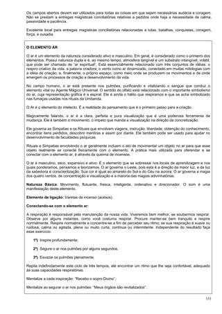 151
Os campos abertos devem ser utilizados para todas as coisas em que sejam necessárias audácia e coragem.
Não se prestam a entregas magísticas conciliatórias relativas a pedidos onde haja a necessidade de calma,
passividade e paciência.
Excelente local para entregas magísticas conciliatórias relacionadas a lutas, batalhas, conquistas, coragem,
força, e ousadia.
O ELEMENTO AR
O ar é um elemento da natureza considerado ativo e masculino. Em geral, é considerado como o primeiro dos
elementos. Possui natureza dupla e é, ao mesmo tempo, atmosfera tangível e um substrato intangível, volátil,
que pode ser chamado de “ar espiritual”. Está essencialmente relacionado com três conjuntos de idéias: o
respiro criativo da vida, a palavra criadora; o vento como ar dinamizado, conectado em muitas mitologias com
a idéia de criação; e, finalmente, o próprio espaço, como meio onde se produzem os movimentos e de onde
emergem os processos de criação e desenvolvimento da vida.
No campo humano, o ar está presente nos pulmões, purificando e vitalizando o sangue que conduz o
elemento vital ou Agente Mágico Universal. O sentido do olfato está relacionado com o importante simbolismo
do ar, cuja representação gráfica é a espiral. Ele é ainda o hálito que respiramos e que se acha simbolizado
nas fumaças usadas nos rituais da Umbanda.
O Ar é o elemento do intelecto. É a realidade do pensamento que é o primeiro passo para a criação.
Magicamente falando, o ar é a clara, perfeita e pura visualização que é uma poderosa ferramenta de
mudança. Ele é também o movimento, o ímpeto que manda a visualização na direção da concretização.
Ele governa as Simpatias e os Rituais que envolvem viagens, instrução, liberdade, obtenção do conhecimento,
encontrar itens perdidos, descobrir mentiras e assim por diante. Ele também pode ser usado para ajudar no
desenvolvimento de faculdades psíquicas.
Rituais e Simpatias envolvendo o ar geralmente incluem o ato de movimentar um objeto no ar para que esse
objeto realmente se conecte fisicamente com o elemento. A prática mais utilizada para oferendar e se
conectar com o elemento ar, é através da queima de incensos.
O ar é masculino, seco, expansivo e ativo. É o elemento que se sobressai nos locais de aprendizagem e nos
quais ponderamos, pensamos e teorizamos. O ar governa o Leste, pois esta é a direção da maior luz, a da luz
da sabedoria e conscientização. Sua cor é igual ao amarelo do Sol e do Céu na aurora. O ar governa a magia
dos quatro ventos, de concentração e visualização e a maioria das magias adivinhatórias.
Natureza Básica: Movimento, flutuante, fresca, inteligente, ordenativo e direcionador. O som é uma
manifestação deste elemento.
Elemento de ligação: Varetas de incenso (acesos).
Conectando-se com o elemento ar:
A respiração é responsável pela manutenção da nossa vida. Viveremos bem melhor, se soubermos respirar.
Observe por alguns instantes, como você costuma respirar. Procure manter-se bem tranquilo e respire
normalmente. Respire normalmente e concentre-se a fim de perceber seu ritmo; se sua respiração é suave ou
ruidosa, calma ou agitada, plena ou muito curta, continua ou intermitente. Independente do resultado faça
esse exercício:
1ª) Inspire profundamente;
2ª) Segure o ar nos pulmões por alguns segundos;
3ª) Esvazie os pulmões plenamente.
Repita indefinidamente este ciclo de três tempos, até encontrar um ritmo que lhe seja confortável, adequado
às suas capacidades respiratórias.
Mentalize a cada inspiração: “Recebo o sopro Divino”.
Mentalize ao segurar o ar nos pulmões: “Meus órgãos são revitalizados”.
 