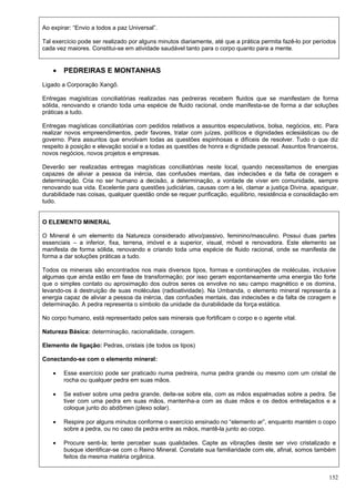 152
Ao expirar: “Envio a todos a paz Universal”.
Tal exercício pode ser realizado por alguns minutos diariamente, até que a prática permita fazê-lo por períodos
cada vez maiores. Constitui-se em atividade saudável tanto para o corpo quanto para a mente.
 PEDREIRAS E MONTANHAS
Ligado a Corporação Xangô.
Entregas magísticas conciliatórias realizadas nas pedreiras recebem fluidos que se manifestam de forma
sólida, renovando e criando toda uma espécie de fluido racional, onde manifesta-se de forma a dar soluções
práticas a tudo.
Entregas magísticas conciliatórias com pedidos relativos a assuntos especulativos, bolsa, negócios, etc. Para
realizar novos empreendimentos, pedir favores, tratar com juízes, políticos e dignidades eclesiásticas ou de
governo. Para assuntos que envolvam todas as questões espinhosas e difíceis de resolver. Tudo o que diz
respeito à posição e elevação social e a todas as questões de honra e dignidade pessoal. Assuntos financeiros,
novos negócios, novos projetos e empresas.
Deverão ser realizadas entregas magísticas conciliatórias neste local, quando necessitamos de energias
capazes de aliviar a pessoa da inércia, das confusões mentais, das indecisões e da falta de coragem e
determinação. Cria no ser humano a decisão, a determinação, a vontade de viver em comunidade, sempre
renovando sua vida. Excelente para questões judiciárias, causas com a lei, clamar a justiça Divina, apaziguar,
durabilidade nas coisas, qualquer questão onde se requer purificação, equilíbrio, resistência e consolidação em
tudo.
O ELEMENTO MINERAL
O Mineral é um elemento da Natureza considerado ativo/passivo, feminino/masculino. Possui duas partes
essenciais – a inferior, fixa, terrena, imóvel e a superior, visual, móvel e renovadora. Este elemento se
manifesta de forma sólida, renovando e criando toda uma espécie de fluido racional, onde se manifesta de
forma a dar soluções práticas a tudo.
Todos os minerais são encontrados nos mais diversos tipos, formas e combinações de moléculas, inclusive
algumas que ainda estão em fase de transformação; por isso geram espontaneamente uma energia tão forte
que o simples contato ou aproximação dos outros seres os envolve no seu campo magnético e os domina,
levando-os à destruição de suas moléculas (radioatividade). Na Umbanda, o elemento mineral representa a
energia capaz de aliviar a pessoa da inércia, das confusões mentais, das indecisões e da falta de coragem e
determinação. A pedra representa o símbolo da unidade da durabilidade da força estática.
No corpo humano, está representado pelos sais minerais que fortificam o corpo e o agente vital.
Natureza Básica: determinação, racionalidade, coragem.
Elemento de ligação: Pedras, cristais (de todos os tipos)
Conectando-se com o elemento mineral:
 Esse exercício pode ser praticado numa pedreira, numa pedra grande ou mesmo com um cristal de
rocha ou qualquer pedra em suas mãos.
 Se estiver sobre uma pedra grande, deite-se sobre ela, com as mãos espalmadas sobre a pedra. Se
tiver com uma pedra em suas mãos, mantenha-a com as duas mãos e os dedos entrelaçados e a
coloque junto do abdômen (plexo solar).
 Respire por alguns minutos conforme o exercício ensinado no “elemento ar”, enquanto mantém o copo
sobre a pedra, ou no caso da pedra entre as mãos, mantê-la junto ao corpo.
 Procure senti-la; tente perceber suas qualidades. Capte as vibrações deste ser vivo cristalizado e
busque identificar-se com o Reino Mineral. Constate sua familiaridade com ele, afinal, somos também
feitos da mesma matéria orgânica.
 