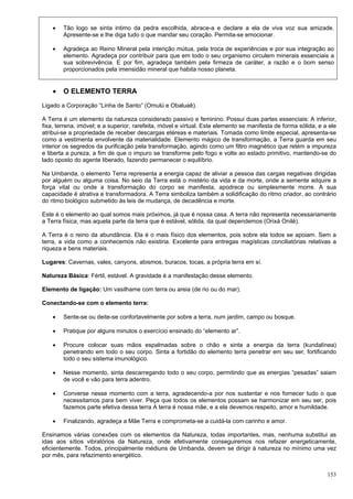 153
 Tão logo se sinta intimo da pedra escolhida, abrace-a e declare a ela de viva voz sua amizade.
Apresente-se e lhe diga tudo o que mandar seu coração. Permita-se emocionar.
 Agradeça ao Reino Mineral pela intenção mútua, pela troca de experiências e por sua integração ao
elemento. Agradeça por contribuir para que em todo o seu organismo circulem minerais essenciais a
sua sobrevivência. E por fim, agradeça também pela firmeza de caráter, a razão e o bom senso
proporcionados pela imensidão mineral que habita nosso planeta.
 O ELEMENTO TERRA
Ligado a Corporação “Linha de Santo” (Omulú e Obaluaê).
A Terra é um elemento da natureza considerado passivo e feminino. Possui duas partes essenciais: A inferior,
fixa, terrena, imóvel; e a superior, rarefeita, móvel e virtual. Este elemento se manifesta de forma sólida, e a ele
atribui-se a propriedade de receber descargas etéreas e materiais. Tomada como limite especial, apresenta-se
como a vestimenta envolvente da materialidade. Elemento mágico de transformação, a Terra guarda em seu
interior os segredos da purificação pela transformação, agindo como um filtro magnético que retém a impureza
e liberta a pureza, a fim de que o impuro se transforme pelo fogo e volte ao estado primitivo, mantendo-se do
lado oposto do agente liberado, fazendo permanecer o equilíbrio.
Na Umbanda, o elemento Terra representa a energia capaz de aliviar a pessoa das cargas negativas dirigidas
por alguém ou alguma coisa. No seio da Terra está o mistério da vida e da morte, onde a semente adquire a
força vital ou onde a transformação do corpo se manifesta, apodrece ou simplesmente morre. A sua
capacidade é atrativa e transformadora. A Terra simboliza também a solidificação do ritmo criador, ao contrário
do ritmo biológico submetido às leis de mudança, de decadência e morte.
Este é o elemento ao qual somos mais próximos, já que é nossa casa. A terra não representa necessariamente
a Terra física, mas aquela parte da terra que é estável, sólida, da qual dependemos (Orixá Onilé).
A Terra é o reino da abundância. Ela é o mais físico dos elementos, pois sobre ela todos se apoiam. Sem a
terra, a vida como a conhecemos não existiria. Excelente para entregas magísticas conciliatórias relativas a
riqueza e bens materiais.
Lugares: Cavernas, vales, canyons, abismos, buracos, tocas, a própria terra em sí.
Natureza Básica: Fértil, estável. A gravidade é a manifestação desse elemento.
Elemento de ligação: Um vasilhame com terra ou areia (de rio ou do mar).
Conectando-se com o elemento terra:
 Sente-se ou deite-se confortavelmente por sobre a terra, num jardim, campo ou bosque.
 Pratique por alguns minutos o exercício ensinado do “elemento ar”.
 Procure colocar suas mãos espalmadas sobre o chão e sinta a energia da terra (kundalínea)
penetrando em todo o seu corpo. Sinta a fortidão do elemento terra penetrar em seu ser, fortificando
todo o seu sistema imunológico.
 Nesse momento, sinta descarregando todo o seu corpo, permitindo que as energias “pesadas” saiam
de você e vão para terra adentro.
 Converse nesse momento com a terra, agradecendo-a por nos sustentar e nos fornecer tudo o que
necessitamos para bem viver. Peça que todos os elementos possam se harmonizar em seu ser, pois
fazemos parte efetiva dessa terra A terra é nossa mãe, e a ela devemos respeito, amor e humildade.
 Finalizando, agradeça a Mãe Terra e comprometa-se a cuidá-la com carinho e amor.
Ensinamos várias conexões com os elementos da Natureza, todas importantes, mas, nenhuma substitui as
idas aos sítios vibratórios da Natureza, onde efetivamente conseguiremos nos refazer energeticamente,
eficientemente. Todos, principalmente médiuns de Umbanda, devem se dirigir à natureza no mínimo uma vez
por mês, para refazimento energético.
 