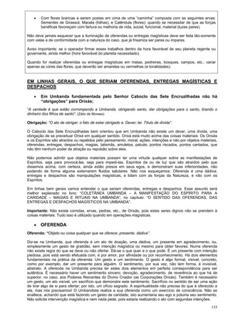 155
 Com flores brancas a serem postas em cima de uma “caminha” composta com as seguintes ervas:
Sementes de Girassol, Macela (folhas), e Calêndula (flores): quando se necessitar de que as forças
benéficas favoreçam com fartura ou melhoria de vida, social, funcional, material (luzes pares).
Não deve jamais esquecer que a iluminação de oferendas ou entregas magísticas deve ser feita tão-somente
com velas e de conformidade com a natureza do caso, que já frisamos ser pares ou impares.
Aviso importante: se o operador firmar esses trabalhos dentro da hora favorável de seu planeta regente ou
governante, ainda melhor (hora favorável do planeta necessitado).
Quando for realizar oferendas ou entregas magísticas em matas, pedreiras, bosques, campos, etc., variar
apenas as cores das flores, que deverão ser amarelas ou vermelhas (e tonalidades).
EM LINHAS GERAIS, O QUE SERIAM OFERENDAS, ENTREGAS MAGÍSTICAS E
DESPACHOS
 Em Umbanda fundamentada pelo Senhor Caboclo das Sete Encruzilhadas não há
“obrigações” para Orixás;
“A verdade é que estão corrompendo a Umbanda, obrigando santo, dar obrigações para o santo, tirando o
dinheiro dos filhos de santo”. (Zélio de Moraes)
Obrigação: “O ato de obrigar; o fato de estar obrigado a. Dever; lei. Título de dívida”.
O Caboclo das Sete Encruzilhadas bem orientou que em Umbanda não existe um dever, uma dívida, uma
obrigação de se preceituar Orixá em qualquer sentido. Orixá está muito acima das coisas materiais. Os Orixás
e os Espíritos são atraídos ou repelidos pelo pensamento, moral, ações, intenções e não por objetos materiais,
oferendas, entregas, despachos, magias, talismãs, amuletos, patuás, pontos riscados, pontos cantados, que
não têm nenhum poder de atração ou repulsão sobre eles.
Não podemos admitir que objetos materiais possam ter uma virtude qualquer sobre as manifestações de
Espíritos, seja para provocá-las, seja para impedi-las. Espíritos da ou de luz que são atraídos pelo que
dissemos acima, com certeza, ainda estão presos em seus egos, e demonstram suas inferioridades, não
podendo de forma alguma externarem fluidos salutares. Não nos esqueçamos: Oferenda é uma dádiva;
entregas e despachos são manipulações magísticas, e lidam com as forças da Natureza, e não com os
Espíritos.
Em linhas bem gerais vamos entender o que seriam oferendas, entregas e despachos. Esse assunto será
melhor explanado no livro: “COLETÂNEA UMBANDA – A MANIFESTAÇÃO DO ESPÍRITO PARA A
CARIDADE – MAGIAS E RITUAIS NA UMBANDA”, no capítulo: “O SENTIDO DAS OFERENDAS, DAS
ENTREGAS E DESPACHOS MAGÍSTICOS NA UMBANDA”.
Importante: Não existe comidas, ervas, pedras, etc., de Orixás, pois estes seres dignos não se prendem à
coisas materiais. Tudo isso é utilizado quando em operações magísticas.
 OFERENDA
Oferenda: “Objeto ou coisa qualquer que se oferece: presente; dádiva”.
Diz-se na Umbanda, que oferenda é um ato de doação, uma dádiva, um presente em agradecimento, ou,
simplesmente um gesto de gratidão, sem intenção magística ou mesmo para obter favores. Numa oferenda
não existe regra do que se deve ou não ofertar. Dá-se o que quer e o que pode. É um presente com intenção
piedosa, pois está sendo efetuada com, e por amor, por afinidade ou por reconhecimento. Há dois elementos
fundamentais na prática da oferenda: Um gesto e um sentimento. O gesto é algo formal, visível, concreto,
como por exemplo, dar um presente para alguém. O sentimento, por sua vez, não tem forma, é invisível,
abstrato. A oferenda na Umbanda precisa ter estes dois elementos em perfeita correspondência para ser
autêntica. É necessário haver um sentimento sincero, devoção, agradecimento, de reverência ao que há de
superior, no caso, aos Poderes Reinantes do Divino Criador (as Corporações Orixás). Também é necessário
um gesto, um ato visível, um sacrifício que demonstre este sentimento. Sacrifício no sentido de ser uma ação
de tirar algo de si para ofertar; por isto, um ofício sagrado. A espiritualidade não precisa do que é oferecido a
ela, mas nós precisamos! O Umbandista realiza a sua oferenda como um exercício de consciência. Não se
enaltece, achando que está fazendo um gesto de caridade; isto aumentaria seu ego e poluiria seu sentimento.
Não solicita intervenção magística e nem nada pede, pois estaria realizando o ato com segundas intenções.
 