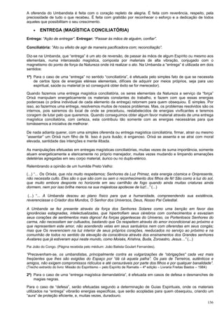 156
A oferenda do Umbandista é feita com o coração repleto de alegria. É feita com reverência, respeito, pela
preciosidade de tudo o que recebeu. É feita com gratidão por reconhecer o esforço e a dedicação de todos
aqueles que possibilitam o seu crescimento.
 ENTREGA (MAGÍSTICA CONCILIATÓRIA)
Entrega: “Ação de entregar”. Entregar: “Passar às mãos de alguém, confiar”.
Conciliatória: ”Ato ou efeito de agir de maneira pacificadora com; reconciliação”.
Diz-se na Umbanda, que “entrega” é um ato de reversão, de passar às mãos de algum Espírito ou mesmo aos
elementais, numa intercessão magística, composta por materiais de alta vibração, conjugado com o
magnetismo do ponto de força da Natureza onde irá realizar o ato. Na Umbanda a “entrega” é utilizada em dois
sentidos:
1º) Para o caso de uma “entrega” no sentido “conciliatória”, é efetuada pelo simples fato de que se necessita
de certos tipos de energias etéreas elementais, difíceis de adquirir por meios próprios, seja para uso
espiritual, saúde ou material (e só conseguirá obter êxito se for merecedor).
Quando fazemos uma entrega magística conciliatória, os seres elementais da Natureza a serviço da “força”
Orixá manipulam energeticamente os materiais constantes do trabalho, e fazem com que essas energias
poderosas (o prâna individual de cada elemento da entrega) retornem para quem obsequiou. É simples. Por
isso, ao fazermos uma entrega, resolvemos muitos de nossos problemas. Mas, os problemas resolvidos são os
internos, pois sairemos do local de onde se preceituou, restabelecidos de energias vivificantes e teremos
coragem de lutar pelo que queremos. Quando conseguimos obter algum favor material através de uma entrega
magística conciliatória, com certeza, esta contribuiu tão somente com as energias necessárias para que
tomássemos a iniciativa de melhorar.
De nada adianta querer, com uma simples oferenda ou entrega magística conciliatória, firmar, atrair ou mesmo
“assentar” um Orixá num filho de fé. Isso é pura ilusão; é enganoso. Orixá se assenta e se atrai com moral
elevada, santidade das intenções e mente ilibada.
As manipulações efetuadas em entregas magísticas conciliatórias, muitas vezes de suma importância, somente
atuam energeticamente e etericamente no próprio manejador, muitas vezes mudando e limpando emanações
deletérias agregadas em seu corpo material, áurico ou no duplo-etérico.
Relembrando a opinião de um humilde Preto Velho:
(...) “... Os Orixás, que nós muito respeitamos; Senhores da Luz Primaz, esta energia cósmica e Onipresente,
não necessita culto. Eles são o que são com ou sem o reconhecimento dos filhos de fé! São como a luz do sol,
que muito embora desponte no horizonte em seu carrilhão de fogo quando ainda muitas criaturas ainda
dormem, nem por isso brilha menos na sua majestosa apoteose de luz!...” (...)
(...) “... A Umbanda desceu ao plano físico para que a humanidade, compreendendo sua existência,
reverenciasse o Criador dos Mundos, O Senhor dos Universos, Deus, Nosso Pai Celestial.
A Umbanda se fez presente através da força dos Senhores Solares como uma benção em favor das
ignorâncias estagnadas, intelectualizadas, que hipertrofiam seus cérebros com conhecimentos e esvaziam
seus corações de sentimentos mais dignos! As forças gigantescas do Universo, os Portentosos Senhores do
carma, não necessitam ser cultuados, bastando que Os respeitem através do amor incondicional ao próximo e
que representem este amor, não acendendo velas em seus santuários nem com oferendas em seus congás;
mas que Os reverenciem na luz interior de seus próprios corações, reeducados no serviço ao próximo e na
comunhão de todos no sentido da elevação da consciência através dos ensinamentos dos Grandes senhores
Avatares que já estiveram aqui neste mundo, como Moisés, Krishna, Buda, Zoroastro, Jesus…” (...)
Pai João do Congo. (Página recebida pelo médium: João Batista Goulart Fernandes).
“Precavenham-se, os umbandistas, principalmente contra as vulgarizações de “obrigações” cada vez mais
freqüentes que lhes são exigidas do Espaço por “dá cá aquela palha”. Os pais de Terreiros, autênticos e
amigos, não exigem compromissos ridículos e até censuráveis por parte dos filhos e por qualquer banalidade”.
(Trecho extraído do livro: Missão do Espiritismo – pelo Espírito de Ramatis – 4ª edição – Livraria Freitas Bastos – 1984)
2º) Para o caso de uma “entrega magística demandatória”, é efetuada em casos de defesa e desmanches de
magias negras.
Para o caso de “defesa”, serão efetuadas segundo a determinação de Guias Espirituais, onde os materiais
utilizados na “entrega” vibrarão energias especificas, que serão acopladas para quem obsequiou, criando um
“aura” de proteção eficiente, e, muitas vezes, duradouro.
 