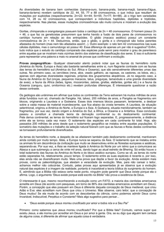 13
As diversidades de banana bem conhecidas (banana-ouro, banana-prata, banana-maçã, banana-d'água,
banana-da-terra) revelam cariótipos de 22, 44, 55, 77 e 88 cromossomos, o que indica que resultam de
mutações por euploidias (respectivamente; 2n=22; 4n=44; 5n=55; 7n=77; 8n=88). Já o trigo tem variedades
com 14, 28 ou 42 cromossomos, que correspondem a indivíduos haplóides, diplóides e triplóides,
respectivamente. Nas plantas, essas mutações cromossômicas são muito comuns e mostram a evolução das
espécies.
Gorilas, chimpanzés e orangotangos possuem todos o cariótipo de 2n = 48 cromossomos. O homem possui 2n
= 46, o que faz os geneticistas presumirem que tenha havido a fusão de dois pares de cromossomos no
cariótipo humano em relação ao dos antropóides. O gibão (macaco asiático) possui um constante
cromossômica de 2n = 44. Deduzimos, então, que o gibão, o gorila e o chimpanzé são todos parentes
afastados do homem (mas nem tão afastados assim!...). Outro exemplo: o rato tem 42 cromossomos nas suas
células diplóides, mas o camundongo só possui 40. Essa diferença de apenas um par não é sugestiva? Enfim,
tudo indica que o estudo do cariótipo comparado das espécies pode servir para mostrar o grau de parentesco
entre aquelas que se mostram mais vizinhas dentro dos sistemas de classificação dos seres. E isso é suficiente
para representar uma palavra a mais no arsenal de provas que confirmam a evolução.
Provas zoogeográficas - Qualquer observador atento poderá notar que as faunas do hemisfério norte
(América do Norte, Europa e Ásia) são bastante semelhantes entre si, num flagrante contraste com as faunas
das terras do hemisfério sul (América do Sul, África e Oceania), que são sensivelmente diferentes umas das
outras. No primeiro caso, os cervídeos (rena, alce, veado galheiro, as raposas, os castores, os lobos, etc.),
apenas com algumas diversidades regionais, próprias dos grupamentos alopátricos. Já no segundo caso, a
fauna da América do Sul (onças, pequenos macacos, tatus, preguiças, tamanduás e uma grande diversidade
de aves), a fauna da África (leões, tigres, rinocerontes, zebras, girafas, elefantes, gorilas etc.) e a fauna da
Oceania (canguru, quivi, ornitorrinco etc.) revelam profundas diferenças. É interessante questionar a razão
desse contraste.
Os geólogos são unânimes em afirmar que todos os continentes da Terra estiveram há muitos milhões de anos
atrás fundidos num só, chamado de Pangéia. Há, talvez, 200 milhões de anos, a Pangéia se fragmentou em
blocos, originando a Laurásia e a Godwana. Esses dois imensos blocos passaram, lentamente, a deslizar
sobre a vasta massa de material incandescente, que fica abaixo da crosta terrestre. A Laurásia, de situação
setentrional, originou a América do Norte, a Europa e a Ásia. A Godwana, situada meridionalmente, também se
fragmentou, por sua vez, dando origem a América do Sul, a África, a Oceania e a Antártica. Essa conclusão
passou a constituir a chamada teoria da derivação continental ou do deslizamento continental.
Pela deriva continental, as terras do hemisfério sul ficaram logo separadas. E, progressivamente, a distância
entre ela se tornou cada vez maior. O isolamento das espécies em cada continente foi total. Hoje, são
passados 200 milhões de anos desde que o isolamento geográfico se instalou entre aquelas populações. O
somatório das mutações e o trabalho da seleção natural fizeram com que as faunas e floras destes continentes
se tornassem profundamente diversificados.
As terras do hemisfério norte, a despeito de se afastarem também pelo deslizamento continental, mantiveram
ainda contato por muito tempo. Aliás, a Europa nunca se separou da Ásia. O isolamento que se instalou entre
os animais foi em decorrência da civilização que muito se desenvolveu entre as florestas europeias e asiáticas,
separando-as. Por sua vez, a Ásia se manteve ligada à América do Norte por um istmo que a comunicava ao
Alasca e que submergiu a cerca de vinte mil anos, dando lugar ao atual estreito de Bhering. Só então houve o
total isolamento das faunas da América do Norte e do bloco asiático europeu. Como se vê, as terras do norte
estão separadas há, relativamente, pouco tempo. O isolamento entre as suas espécies é recente e, por isso,
elas ainda não se diversificaram muito. Mais uma prova que depõe a favor da evolução. Ainda existem mais
provas, como as paleontológicas, que atestam a veracidade da evolução. Mas, para não cansar o leitor,
achamos melhor não colocá-las. Contudo, pelas provas aqui apresentadas já se observa que a evolução
natural das espécies é a imagem da realidade, portanto é inaceitável a teoria bíblica do surgimento do homem.
E, admitindo que a Bíblia não estava certa neste ponto, ninguém pode garantir que Deus existe porque ela o
afirma. Logo, o argumento ”Deus existe porque está escrito na Bíblia” não prova a existência de Deus.
O interessante é que, mesmo reconhecendo a evolução como um FATO, a maioria dos cientistas americanos
acredita em Deus (de acordo com pesquisas, em torno de 86% dos cientistas americanos acreditam em Deus).
Porém, a concepção que eles possuem em Deus é diferente daquela concepção de Deus medieval, que criou
Adão e Eva: eles acreditam num Deus que criou o Universo. Mas observe, caro leitor, que a concepção de
Deus mudou! Se ela muda de acordo com as descobertas da ciência, como podemos admitir Deus como
Invariável, Indiscutível, Perpétuo e Constante? Mais algo sugestivo para pensar...
 “Deus existe porque Jesus morreu crucificado por amor a todos nós e a Seu Pai”
Primeiro: como sabemos que Jesus morreu crucificado? Por que a Bíblia fala? Contudo, vamos supor que
existiu Jesus, e ele morreu por acreditar em Deus e por amor à gente. Ora, se eu digo que alguém tem certeza
de alguma coisa, é diferente de afirmar que aquela coisa é verdadeira.
 