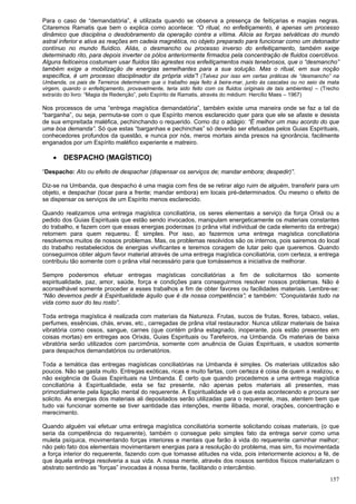 157
Para o caso de “demandatória”, é utilizada quando se observa a presença de feitiçarias e magias negras.
Citaremos Ramatis que bem o explica como acontece: “O ritual, no enfeitiçamento, é apenas um processo
dinâmico que disciplina o desdobramento da operação contra a vítima. Alicia as forças selváticas do mundo
astral inferior e ativa as reações em cadeia magnética, no objeto preparado para funcionar como um detonador
contínuo no mundo fluídico. Aliás, o desmancho ou processo inverso do enfeitiçamento, também exige
determinado rito, para depois inverter os pólos anteriormente firmados pela concentração de fluidos coercitivos.
Alguns feiticeiros costumam usar fluidos tão agrestes nos enfeitiçamentos mais tenebrosos, que o “desmancho”
também exige a mobilização de energias semelhantes para a sua solução. Mas o ritual, em sua noção
específica, é um processo disciplinador da própria vida”! (Talvez por isso em certas práticas de “desmancho” na
Umbanda, os pais de Terreiros determinam que o trabalho seja feito à beira-mar, junto às cascatas ou no seio da mata
virgem, quando o enfeitiçamento, provavelmente, teria sido feito com os fluidos originais de tais ambientes) – (Trecho
extraído do livro: “Magia de Redenção”, pelo Espírito de Ramatis, através do médium: Hercílio Maes – 1967)
Nos processos de uma “entrega magística demandatória”, também existe uma maneira onde se faz a tal da
“barganha”, ou seja, permuta-se com o que Espírito menos esclarecido quer para que ele se afaste e desista
de sua empreitada maléfica, pechinchando o requerido. Como diz o adágio: “É melhor um mau acordo do que
uma boa demanda”. Só que estas “barganhas e pechinchas” só deverão ser efetuadas pelos Guias Espirituais,
conhecedores profundos da questão, e nunca por nós, meros mortais ainda presos na ignorância, facilmente
enganados por um Espírito maléfico experiente e matreiro.
 DESPACHO (MAGÍSTICO)
“Despacho: Ato ou efeito de despachar (dispensar os serviços de; mandar embora; despedir)”.
Diz-se na Umbanda, que despacho é uma magia com fins de se retirar algo ruim de alguém, transferir para um
objeto, e despachar (tocar para a frente; mandar embora) em locais pré-determinados. Ou mesmo o efeito de
se dispensar os serviços de um Espírito menos esclarecido.
Quando realizamos uma entrega magística conciliatória, os seres elementais a serviço da força Orixá ou a
pedido dos Guias Espirituais que estão sendo invocados, manipulam energeticamente os materiais constantes
do trabalho, e fazem com que essas energias poderosas (o prâna vital individual de cada elemento da entrega)
retornem para quem requereu. É simples. Por isso, ao fazermos uma entrega magística conciliatória
resolvemos muitos de nossos problemas. Mas, os problemas resolvidos são os internos, pois sairemos do local
do trabalho restabelecidos de energias vivificantes e teremos coragem de lutar pelo que queremos. Quando
conseguimos obter algum favor material através de uma entrega magística conciliatória, com certeza, a entrega
contribuiu tão somente com o prâna vital necessário para que tomássemos a iniciativa de melhorar.
Sempre poderemos efetuar entregas magísticas conciliatórias a fim de solicitarmos tão somente
espiritualidade, paz, amor, saúde, força e condições para conseguirmos resolver nossos problemas. Não é
aconselhável somente proceder a esses trabalhos a fim de obter favores ou facilidades materiais. Lembre-se:
“Não devemos pedir à Espiritualidade àquilo que é da nossa competência”; e também: “Conquistarás tudo na
vida como suor do teu rosto”.
Toda entrega magística é realizada com materiais da Natureza. Frutas, sucos de frutas, flores, tabaco, velas,
perfumes, essências, chás, ervas, etc., carregadas de prâna vital restaurador. Nunca utilizar materiais de baixa
vibratória como ossos, sangue, carnes (que contém prâna estagnado, inoperante, pois estão presentes em
coisas mortas) em entregas aos Orixás, Guias Espirituais ou Tarefeiros, na Umbanda. Os materiais de baixa
vibratória serão utilizados com parcimônia, somente com anuência de Guias Espirituais, e usados somente
para despachos demandatórios ou ordenatórios.
Toda a temática das entregas magísticas conciliatórias na Umbanda é simples. Os materiais utilizados são
poucos. Não se gasta muito. Entregas exóticas, ricas e muito fartas, com certeza é coisa de quem a realizou, e
não exigência de Guias Espirituais na Umbanda. É certo que quando procedemos a uma entrega magística
conciliatória à Espiritualidade, esta se faz presente, não apenas pelos materiais ali presentes, mas
primordialmente pela ligação mental do requerente. A Espiritualidade vê o que esta acontecendo e procura ser
solicito. As energias dos materiais ali depositados serão utilizadas para o requerente, mas, atentem bem que
tudo vai funcionar somente se tiver santidade das intenções, mente ilibada, moral, orações, concentração e
merecimento.
Quando alguém vai efetuar uma entrega magística conciliatória somente solicitando coisas materiais, (o que
seria da competência do requerente), também o consegue pelo simples fato da entrega servir como uma
muleta psíquica, movimentando forças interiores e mentais que farão à vida do requerente caminhar melhor;
não pelo fato dos elementais movimentarem energias para a resolução do problema, mas sim, foi movimentada
a força interior do requerente, fazendo com que tomasse atitudes na vida, pois interiormente acionou a fé, de
que àquela entrega resolveria a sua vida. A nossa mente, através dos nossos sentidos físicos materializam o
abstrato sentindo as “forças” invocadas à nossa frente, facilitando o intercâmbio.
 