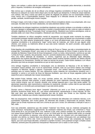 158
Agora, com certeza, o prâna vital de cada material depositado será manipulado pelos elementais, e devolvido
para o requente, inundando-o de energias vivificadoras.
Não cremos que o simples ato de se efetuar uma entrega magística conciliatória irá fazer que as forças da
Natureza se coloquem ao nosso inteiro dispor para nos dar àquilo que desejamos. A oferta de coisas materiais,
com certeza, não será a chave que abrirá as portas de religação da pessoa com as Corporações Orixás e
muito menos com a Espiritualidade Superior. Essa religação só é efetuada através do amor, dedicação,
perdão, caridade, transformação moral e orações.
Entrega é magia; como toda a magia, obedece a certos influxos energéticos desde a sua preparação, até a sua
execução. Se estes itens não forem obedecidos, de nada adiantará realizar o fato.
As realizações de entregas magísticas conciliatórias obedecem aos pontos cardeais e as entradas e saídas de
força que agregam e desagregam os elementos e mantém a transformação da vida, onde em cada um estará à
vibração magnética da força “Corporação Orixá” correspondente. Obedecem aos horários astrológicos, onde os
planetas estão com maior influxo energético. Obedecem aos influxos lunares e solares.
Também obedecem ao influxo energético mental do requerente, que naquele exato momento da entrega,
movimentará energias mentais poderosas, que acionarão toda uma gama de fatores que movimentará a magia
da entrega. De nada adianta simplesmente chegar a um local pré-determinado para realizar uma entrega
magística conciliatória e lá praticamente “jogar” certos tipos de materiais, por medo de que alguém estar
olhando, com pressa, ou totalmente alheio ao que esta sendo realizado. Se assim proceder, está jogando
tempo e dinheiro fora.
Estas ligações são possibilitadas pelas chamadas Linhas de Força ou Tatwas, que são a consubstanciação da
energia das “Corporações Orixás”, pois cada um dos Poderes Reinantes do Divino Criador é senhor de uma
vibração da Natureza. Estas linhas de força transpassam a tudo e a todos, diuturnamente. Lembre-se que são
“Linhas de Força”, portanto, não pensantes, mas sim, somente obedecendo a influxos energéticos e mentais.
Para uma melhor obtenção de resultados, no mínimo, sugerimos que as oferendas sejam efetuadas,
obedecendo aos horários astrológicos, lunares e solares (esses horários também poderão ser obtidos através
do Almanaque do Pensamento, vendido em todas as bancas de jornais). Cada horário obedece a um influxo
planetário que trará as energias necessárias ao que se esta requerendo.
Uma entrega magística conciliatória é manipulação com os elementos da Natureza a fim de facilitar e
concretizar nossos pedidos, tudo na lei do merecimento. Portanto, toda vez que fomos realizar uma entrega
magística na Natureza, ligadas a alguma “Corporação Orixá”, com certeza estamos somente requerendo
soluções para os nossos pedidos. Por isso utilizaremos certos materiais em concordância vibratória com o
requerido, e vamos a um ponto de força da Natureza facilitador, que vibra as forças sagradas (prâna vital
específico) para a realização das nossas necessidades.
Não existem frutas, bebidas, velas, cor, ervas, comidas, pedras, etc., dos Orixás, mas sim, materiais que
vibram forças prânicas vitais próprias, e serão utilizadas por quem realmente conheça dessa manipulação,
numa mistura própria, que em conjunto vibrarão uma energia especial para o que esta sendo pedido. Os
elementais requeridos, pelo merecimento e intenções do requerente, retirarão o prâna vital do que esta sendo
ali depositado, e o enviarão para pranaenergizar o que esta sendo pedido.
Quando vamos a Natureza levar algum “presente” (oferenda) por amor a um Orixá, ou pedirmos algum
benefício, levaremos frutas, flores, etc., que vibram positivamente, representando a nossa intenção. Só isso.
Não quer dizer que estamos levando materiais que são do gosto dos Orixás ou dos Espíritos, mas
simplesmente, materiais que vibrarão magneticamente nossas intenções.
Não nos esqueçamos: toda a temática de entregas na Umbanda são efetuadas com materiais naturais, e em
quantidades moderadas, sem muitos gastos. As oferendas são simples e desprovidas de pompas. Muitos
julgam que os Orixás importam-se mais com a forma do que com o fundo. Em oferendas a intenção é tudo e o
fato, nada.
Com isso entendido, saberemos que não existem “materiais” dos Orixás, mas só, materiais carregados de
prâna individual, manipulados magisticamente. Se existissem materiais dos Orixás, que contenham a “força”
Orixá dentro de si, pra que então ter fé, orar, melhorar a vida, amar, praticar caridade, etc., para se ter contato
com essas forças sublimes? Se fosse assim, pra ter um Orixá perto de mim, bastaria então enfiar um acarajé
no bolso, uma pedrinha no pescoço, uma ervinha atrás da orelha, um chaveiro com uma determinada cor,
acender uma velinha, ou mesmo fazer uma oferenda e pronto... atrairia o Orixá para mim, pra satisfazer meu
desejos e cuidar da minha vida. Como já dissemos, as “corporações Orixás” são compostas por Espírito
dignos, que com suas forças elevadas, constroem e mantém mundos; como poderiam se ligar a simples coisas
materiais, somente para nós podermos manipulá-los? Raciocinem com a razão e o bom senso.
 