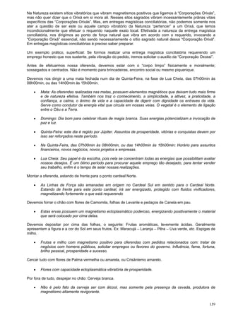 159
Na Natureza existem sítios vibratórios que vibram magnetismos positivos que ligamos à “Corporações Orixás”,
mas não quer dizer que o Orixá em si mora ali. Nesses sitos sagrados vibram incessantemente prânas vitais
específicos das “Corporações Orixás”. Mas, em entregas magísticas conciliatórias, não podemos somente nos
ater a questão de ser este ou aquele campo vibratório da Natureza “pertencer” a um Orixá, que temos
incondicionalmente que efetuar o requerido naquele exato local. Efetivada a natureza da entrega magística
conciliatória, nos dirigimos ao ponto de força natural que vibra em acordo com o requerido, invocando a
“Corporação Orixá” essencial, não sendo necessariamente o sítio sagrado natural dessa “Corporação Orixá”.
Em entregas magísticas conciliatórias é preciso saber preparar.
Um exemplo prático, superficial: Se formos realizar uma entrega magística conciliatória requerendo um
emprego honesto que nos sustente, pela vibração do pedido, iremos solicitar o auxilio da “Corporação Oxossi”.
Antes de efetuarmos nossa oferenda, devemos estar com o “corpo limpo” fisicamente e moralmente;
sossegados e centrados. Não é momento para brincadeiras, encontro social ou mesmo piquenique.
Devemos nos dirigir a uma mata fechada num dia de Quinta-Feira, na fase de Lua Cheia, das 07h00min às
08h00min, ou das 14h00min às 15h00min.
 Mata: As oferendas realizadas nas matas, possuem elementos magnéticos que deixam tudo mais firme
e de natureza efetiva. Também nos traz o conhecimento, a simplicidade, a altivez, a praticidade, a
confiança, a calma, o ânimo de vida e a capacidade de digerir com dignidade os entraves da vida.
Serve como condutor da energia vital que circula em nossas veias. O vegetal é o elemento de ligação
entre o Céu e a Terra.
 Domingo: Dia bom para celebrar rituais de magia branca. Suas energias potencializam a invocação de
paz e luz.
 Quinta-Feira: este dia é regido por Júpiter. Assuntos de prosperidade, vitórias e conquistas devem por
isso ser reforçados neste período.
 Na Quinta-Feira, das 07h00min às 08h00min, ou das 14h00min às 15h00min: Horário para assuntos
financeiros, novos negócios, novos projetos e empresas.
 Lua Cheia: Seu papel é da escolha, pois nela se concentram todas as energias que possibilitam avaliar
nossos desejos. É um ótimo período para procurar aquele emprego tão desejado, para tentar vender
seu trabalho, enfim é o tempo de selar nossas realizações.
Montar a oferenda, estando de frente para o ponto cardeal Norte.
 As Linhas de Força são emanadas em origem no Cardeal Sul em sentido para o Cardeal Norte.
Estando de frente para este ponto cardeal, irá ser energizado, protegido com fluidos vivificadores,
magnetizando fortemente o que está requerendo
Devemos forrar o chão com flores de Camomila, folhas de Levante e pedaços de Canela em pau.
 Estas ervas possuem um magnetismo ectoplasmático poderoso, energizando positivamente o material
que será colocado por cima delas.
Devemos depositar por cima das folhas, o seguinte: Frutas aromáticas, levemente ácidas. Geralmente
apresentam a figura e a cor do Sol em seus frutos. Ex: Maracujá – Laranja – Pêra – Uva verde, etc. Espigas de
milho.
 Frutas e milho com magnetismo positivo para oferendas com pedidos relacionados com: tratar de
negócios com homens públicos, solicitar empregos ou favores do governo. Influência, fama, fortuna,
brilho pessoal, prosperidade e sucesso.
Cercar tudo com flores de Palma vermelha ou amarela, ou Crisântemo amarelo.
 Flores com capacidade ectoplasmática vibratória de prosperidade.
Por fora de tudo, despejar no chão: Cerveja branca.
 Não é pelo fato da cerveja ser com álcool, mas somente pela presença da cevada, produtora de
magnetismo altamente revigorante.
 