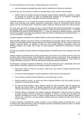160
Por volta da oferenda, em cima da terra, coloque pedaços de “fumo de rolo”.
 Leia com atenção a explicação logo abaixo sobre a importância do Tabaco nas oferendas.
Cercando tudo, por fora, tomando o cuidado em não atear fogo na mata, acenda 4 velas amarelas.
 Quatro: Número da vontade, da força de execução, riqueza material, estabilidade, positivismo e desejo
de aumentar seu domínio em todas as direções).Velas amarelas (A cor amarela é associada à
prosperidade e a riqueza. É energética, ativa que transmite otimismo).
Tudo feito, acender as 2, 4, ou 6 varetas de incenso no aroma de canela, e com elas nas mãos juntas entre os
dedos, inicie firmemente suas orações, requerendo humildemente o auxilio da “Corporação Oxossi” para lhe
ajudar a arrumar um emprego digno. Terminando a oração, coloque as varetas de incenso em volta da entrega.
Em nosso caso, após firmar a entrega, iniciamos o Ritual do Rosário das Santas Almas Benditas, em intenção
do requerido. (leiam o livro disponibilizado gratuitamente em nosso site (www.umbanda.com.br) – “O RITUAL
DO ROSÁRIO DAS SANTAS ALMAS BENDITAS”). (...) “Como vos dissemos e repetimos sempre, a prece dita
do fundo do coração é cem vezes mais agradável a Deus que todas as oferendas que lhe pudésseis fazer”. (...)
(“O Livro dos Espíritos” – Allan Kardec)
Entregas magísticas conciliatórias com pedidos materiais, sempre usar materiais em números pares.
Nesse hipotético trabalho, procuramos mostrar a complexidade de uma entrega magística. Não é simplesmente
escolher um local aleatoriamente, levando materiais com vibratória inadequada, em dias, horários e fase lunar
qualquer, querendo depois, ser atendido. É assim que uma entrega magística conciliatória deveria ser
efetuada. Entrega é pura magia. Como dizem os Guias Espirituais: “Umbanda tem fundamente, é preciso
preparar”.
Se fosse para questões de saúde, faríamos a entrega magística conciliatória para Omulú, efetuada numa mata
fechada.
Entrega magística conciliatória requer grande conhecimento, pois envolve: dia e horários propícios; fase lunar
favorável; ponto cardeal carreador; ervas facilitadoras; bebidas (naturais) energizantes, frutas carregadas de
prânas específicos; incensos impregnadores, velas dinamizadoras em cores apropriadas, etc. Vejam então que
a magia ofertatória é coisa séria, e deve ser realizada seriamente por pessoas competentes.
Em oferendas ou entregas magísticas conciliatórias, a fim de não contribuirmos para a degradação, bem como
“jogar” detritos na Natureza, sugerimos que em todas, procedam da seguinte forma:
 Para forrar o chão, ao invés de usar panos, utilize ervas, que emanam energias especificas como
requerido no trabalho.
 Ao invés de colocar alguidares ou pratos de plásticos, colocar tudo por cimas das ervas.
 Tome cuidado ao acender velas em oferendas, a fim de atear fogo no mato.
 Acenda varetas de incenso, no aroma que emana vibrações positivas e que irão auxiliar ao que for
requerido no momento (aromaterapia).
 Ao invés de deixar garrafas e copos, despeje o líquido por volta do trabalho. Não nos esqueçamos:
Espíritos não tomam bebidas. As bebidas específicas de cada entrega magística conciliatória são
vibrações necessárias para o requerido. Despejando-as no chão, estaremos libando a Mãe Terra.
 Evitemos utilizar em oferendas e/ou entregas magísticas conciliatórias o Tabaco em forma de cigarros
de papel, de palha, charutos ou mesmo em cachimbos. O Tabaco é uma das ervas de poder mais
atuantes e prestigiosas do mundo. O Tabaco é magia poderosa e temos que saber utilizá-lo. Cigarros,
charutos, etc., nos levam a crer que estamos acendo-os para que o Espírito invocado venha “pitar ou
fumar” o Tabaco.
O Tabaco transmite a sinceridade dos nossos propósitos. É um excelente receptor de energias boas. O uso
do Tabaco como oferta espiritual ou usado em entregas magísticas conciliatórias, perpetua o amor e o respeito
que os humanos têm para com a Mãe Terra.
 