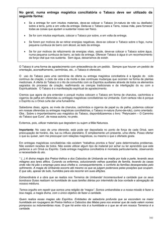 161
No geral, numa entrega magística conciliatória o Tabaco deve ser utilizado da
seguinte forma:
 Se a entrega for com intuitos materiais, deve-se colocar o Tabaco (in-natura de rolo ou desfiado)
sobre a terra, junto e em volta da entrega. Deita-se o Tabaco para a Terra, nossa mãe, para fornecer
todas as coisas que ajudam a sustentar nosso ser físico.
 Se for com intuitos espirituais, colocar o Tabaco por sobre, e em volta da entrega.
 Se forem por motivos de se retirar energias negativas, deve-se colocar o Tabaco sobre o fogo, numa
pequena cumbuca de barro com álcool, ao lado da entrega.
 Se for por motivos de refazimento de energias vitais, saúde, deve-se colocar o Tabaco sobre água,
numa pequena cumbuca de barro, ao lado da entrega. Oferecer Tabaco à água é um reconhecimento
da força vital que nos sustenta. Sem água, deixaríamos de existir.
O Tabaco é uma forma de agradecimento com antecedência de um pedido. Sempre que houver um pedido de
orientação, aconselhamento, cerimônias, etc., o Tabaco é oferecido.
O uso do Tabaco para uma cerimônia de oferta ou entrega magística conciliatória é a ligação do ciclo
contínuo de criação, o ciclo da vida e da morte e das contínuas mudanças que ocorrem na forma de plantas
medicinais. A oferta do Tabaco é o rito da comunhão com os Espíritos auxiliares através de todos os elementos
sagrados do processo de criação, reafirmando as crenças tradicionais e da interligação do eu com a
Espiritualidade. O Tabaco é a manifestação espiritual de agradecimento.
Cremos que agora da pra entender o porquê muitos colocam o Tabaco em forma de charutos, cachimbos e
cigarros de palha em oferendas ou entregas magísticas conciliatórias na Umbanda. Com certeza não é porque
o Espírito ou o Orixá curte dar uma fumadinha.
Sabedores disso, agora, ao invés de charutos, cachimbos e cigarros de papel ou de palha, podemos colocar
em nossas oferendas ou entregas magísticas conciliatórias, o Tabaco in-natura (fumo-de-rolo), como orientado.
Obs.: Sobre o importantíssimo uso magístico do Tabaco, disponibilizaremos o livro: “Petyncaém – O Caminho
do Tabaco que Cura”, de nossa autoria, no prelo.
Evitemos, pois, utilizar materiais que degradem ou sujem a Mãe Natureza.
Importante: No caso de uma oferenda, está pode ser depositada no ponto de força de cada Orixá, sem
preocupação de horário, dia, lua ou influxo planetário. É simplesmente um presente, uma oferta. Posso ofertar
o que eu quiser, sem me preocupar com relações magísticas, ou mesmo o que o ofertado gosta.
Em entregas magísticas conciliatórias não existem “trabalhos prontos e fixos” para determinados problemas.
Não existem receitas de bolos. Não existe utilizar algum tipo de material por achar ou ter aprendido que este
pertence a um Orixá ou Espírito. Cada entrega magística conciliatória é montada particularmente, observando
a necessidade do ato.
“ (...) A divina magia dos Pretos-Velhos e dos Caboclos de Umbanda se irradia por toda a parte, levando seus
milagres aos lares aflitos. Curando os enfermos, solucionando velhas questões de família, levando às casas
onde não há pão o emprego para seus chefes e, consequentemente, o conforto às famílias desesperadas pelo
sofrimento. A magia de Umbanda socorre até mesmo os que se julgam poderosos pelas posições que ocupam.
E que são, apesar de tudo, humildes para ela recorrer em suas aflições.
Extraordinária é a obra que se realiza nos Terreiros de Umbanda! Incomensurável a caridade que os seus
bondosos Guias realizam na humildade de suas tarefas diárias por intermédio da boa vontade e abnegação de
nossos médiuns.
Temos orgulho em repetir que somos uma religião de “magos”. Somos umbandistas e a nossa missão é fazer a
boa magia, a magia divina, com o único objetivo de fazer a caridade.
Quem realiza essas magias são Espíritos. Entidades de sabedoria profunda que se escondem na maior
humildade em roupagens de Pretos-Velhos e Caboclos das Matas para nos ensinar que de nada valem nomes
pomposos ou indumentárias ricas. O que há entre nós é a humildade e o que se vê em nossos Terreiros é a
caridade.
 