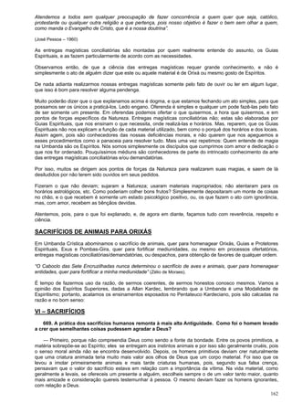 162
Atendemos a todos sem qualquer preocupação de fazer concorrência a quem quer que seja, católico,
protestante ou qualquer outra religião a que pertença, pois nosso objetivo é fazer o bem sem olhar a quem,
como manda o Evangelho de Cristo, que é a nossa doutrina”.
(José Pessoa – 1960)
As entregas magísticas conciliatórias são montadas por quem realmente entende do assunto, os Guias
Espirituais, e as fazem particularmente de acordo com as necessidades.
Observamos então, de que a ciência das entregas magísticas requer grande conhecimento, e não é
simplesmente o ato de alguém dizer que este ou aquele material é de Orixá ou mesmo gosto de Espíritos.
De nada adianta realizarmos nossas entregas magísticas somente pelo fato de ouvir ou ler em algum lugar,
que isso é bom para resolver alguma pendenga.
Muito poderão dizer que o que explanamos acima é dogma, e que estamos fechando um ato simples, para que
possamos ser os únicos a praticá-los. Ledo engano. Oferenda é simples e qualquer um pode fazê-las pelo fato
de ser somente um presente. Em oferendas podemos ofertar o que quisermos, a hora que quisermos, e em
pontos de forças específicos da Natureza. Entregas magísticas conciliatórias não; estas são elaboradas por
Guias Espirituais, que nos ensinam o que necessita, onde realizá-las e horários. Mas, reparem, que os Guias
Espirituais não nos explicam a função de cada material utilizado, bem como o porquê dos horários e dos locais.
Assim agem, pois são conhecedores das nossas deficiências morais, e não querem que nos apeguemos a
esses procedimentos como a panaceia para resolver tudo. Mais uma vez repetimos: Quem entende de magia
na Umbanda são os Espíritos. Nós somos simplesmente os discípulos que cumprimos com amor e dedicação o
que nos for ordenado. Pouquíssimos médiuns são conhecedores de parte do intrincado conhecimento da arte
das entregas magísticas conciliatórias e/ou demandatórias.
Por isso, muitos se dirigem aos pontos de forças da Natureza para realizarem suas magias, e saem de lá
desiludidos por não terem sido ouvidos em seus pedidos.
Fizeram o que não deviam; sujaram a Natureza; usaram materiais inapropriados; não atentaram para os
horários astrológicos, etc. Como poderiam colher bons frutos? Simplesmente depositaram um monte de coisas
no chão, e o que recebem é somente um estado psicológico positivo, ou, os que fazem o ato com ignorância,
mas, com amor, recebem as bênçãos devidas.
Atentemos, pois, para o que foi explanado, e, de agora em diante, façamos tudo com reverência, respeito e
ciência.
SACRIFÍCIOS DE ANIMAIS PARA ORIXÁS
Em Umbanda Crística abominamos o sacrifício de animais, quer para homenagear Orixás, Guias e Protetores
Espirituais, Exus e Pombas-Gira, quer para fortificar mediunidades, ou mesmo em processos ofertatórios,
entregas magísticas conciliatórias/demandatórias, ou despachos, para obtenção de favores de qualquer ordem.
“O Caboclo das Sete Encruzilhadas nunca determinou o sacrifício de aves e animais, quer para homenagear
entidades, quer para fortificar a minha mediunidade” (Zélio de Moraes).
É tempo de fazermos uso da razão, de sermos coerentes, de sermos honestos conosco mesmos. Vamos a
opinião dos Espíritos Superiores, dadas a Allan Kardec, lembrando que a Umbanda é uma Modalidade de
Espiritismo; portanto, acatamos os ensinamentos esposados no Pentateuco Kardeciano, pois são calcadas na
razão e no bom senso:
VI – SACRIFÍCIOS
669. A prática dos sacrifícios humanos remonta à mais alta Antiguidade. Como foi o homem levado
a crer que semelhantes coisas pudessem agradar a Deus?
— Primeiro, porque não compreendia Deus como sendo a fonte da bondade. Entre os povos primitivos, a
matéria sobrepõe-se ao Espírito; eles se entregam aos instintos animais e por isso são geralmente cruéis, pois
o senso moral ainda não se encontra desenvolvido. Depois, os homens primitivos deviam crer naturalmente
que uma criatura animada teria muito mais valor aos olhos de Deus que um corpo material. Foi isso que os
levou a imolar primeiramente animais e mais tarde criaturas humanas, pois, segundo sua falsa crença,
pensavam que o valor do sacrifício estava em relação com a importância da vítima. Na vida material, como
geralmente a levais, se ofereceis um presente a alguém, escolheis sempre o de um valor tanto maior, quanto
mais amizade e consideração quereis testemunhar à pessoa. O mesmo deviam fazer os homens ignorantes,
com relação a Deus.
 