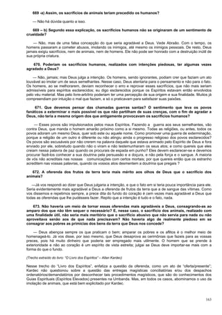163
669 -a) Assim, os sacrifícios de animais teriam precedido os humanos?
— Não há dúvida quanto a isso.
669 – b) Segundo essa explicação, os sacrifícios humanos não se originaram de um sentimento de
crueldade?
— Não, mas de uma falsa concepção do que seria agradável a Deus. Vede Abraão. Com o tempo, os
homens passaram a cometer abusos, imolando os inimigos, até mesmo os inimigos pessoais. De resto, Deus
jamais exigiu sacrifícios, nem de animais, nem de homens. Ele não pode ser honrado com a destruição inútil de
sua própria criatura.
670. Poderiam os sacrifícios humanos, realizados com intenções piedosas, ter algumas vezes
agradado a Deus?
— Não, jamais; mas Deus julga a intenção. Os homens, sendo ignorantes, podiam crer que faziam um ato
louvável ao imolar um de seus semelhantes. Nesse caso, Deus atentaria para o pensamento e não para o fato.
Os homens, ao se melhorarem, deviam reconhecer o erro e reprovar esses sacrifícios, que não mais seriam
admissíveis para espíritos esclarecidos; eu digo esclarecidos porque os Espíritos estavam então envolvidos
pelo véu material. Mas pelo livre-arbítrio poderiam ter uma percepção de sua origem e sua finalidade. Muitos já
compreendiam por intuição o mal que faziam, e só o praticavam para satisfazer suas paixões.
671. Que devemos pensar das chamadas guerras santas? O sentimento que leva os povos
fanáticos a exterminar o mais possível os que não partilham de suas crenças, com o fim de agradar a
Deus, não teria a mesma origem dos que antigamente provocavam os sacrifícios humanos?
— Esses povos são impulsionados pelos maus Espíritos. Fazendo a guerra aos seus semelhantes, vão
contra Deus, que manda o homem amarão próximo como a si mesmo. Todas as religiões, ou antes, todos os
povos adoram um mesmo Deus, quer sob este ou aquele nome. Como promover uma guerra de exterminação,
porque a religião de um outro é diferente ou não atingiu ainda o progresso religioso dos povos esclarecidos?
Os povos são escusáveis por não crerem na palavra daquele que estava animado pelo Espírito de Deus e fora
enviado por ele, sobretudo quando não o viram e não testemunharam os seus atos; e como quereis que eles
creiam nessa palavra de paz quando os procurais de espada em punho? Eles devem esclarecer-se e devemos
procurar fazê-los conhecer a sua doutrina pela persuasão e a doçura, e não pela força e o sangue. A maioria
de vós não acreditais nas nossas comunicações com certos mortais; por que quereis então que os estranho
acreditem nas vossas palavras, quando os vossos atos desmentem a doutrina que pregais ?
672. A oferenda dos frutos da terra teria mais mérito aos olhos de Deus que o sacrifício dos
animais?
—Já vos respondi ao dizer que Deus julgaria a intenção, e que o fato em si teria pouca importância para ele.
Seria evidentemente mais agradável a Deus a oferenda de frutos da terra que a de sangue das vítimas. Como
vos dissemos e repetimos sempre, a prece dita do fundo do coração é cem vezes mais agradável a Deus que
todas as oferendas que lhe pudésseis fazer. Repito que a intenção é tudo e o fato, nada.
673. Não haveria um meio de tornar essas oferendas mais agradáveis a Deus, consagrando-as ao
amparo dos que não têm sequer o necessário? E, nesse caso, o sacrifício dos animais, realizado com
uma finalidade útil, não seria mais meritório que o sacrifício abusivo que não servia para nada ou não
aproveitava senão aos de que nada precisavam? Não haveria algo de realmente piedoso em se
consagrar aos pobres as primícias dos bens da terra que Deus nos concede?
— Deus abençoa sempre os que praticam o bem; amparar os pobres e os aflitos é o melhor meio de
homenageá-lo. Já vos disse, por isso mesmo, que Deus desaprova as cerimônias que fazeis para as vossas
preces, pois há muito dinheiro que poderia ser empregado mais utilmente. O homem que se prende à
exterioridade e não ao coração é um espírito de vista estreita; julgai se Deus deve importar-se mais com a
forma do que o fundo.
(Trecho extraído do livro: “O Livro dos Espíritos” – Allan Kardec)
Nesse trecho do “Livro dos Espíritos”, enfatiza a questão da oferenda, como um ato de “oferta/presente”;
Kardec não questionou sobre a questão das entregas magísticas conciliatórias e/ou dos despachos
ordenatórios/demandatórios por desconhecer tais procedimentos magísticos, que são do conhecimentos dos
Guias Espirituais (Espíritos Elevados) presentes na Umbanda. Mas, em todos os casos, abominamos o uso da
imolação de animais, que está bem explicitado por Kardec.
 