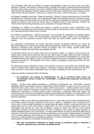 164
“A lei de Moisés dizia: Que os sacrifícios de sangue são agradáveis a Deus. Eu (nota do autor: Jesus) direi:
Expulsai do Templo o que mancha e oferecei a Deus o coração de seus filhos. Caminhais pelo meio das flores
do prado, jamais entre o massacre e as chamas. Oferecei a Deus a homenagem de vossas penas, de vossas
dores, para ser-lhe agradável; mas não mateis o que foi por Ele criado e não profaneis com sacrifícios horríveis
o altar do Deus de paz e de amor”. (A Vida de Jesus, ditada por Ele mesmo – Editora Freitas Bastos – 10ª edição)
No Sagrado Evangelho Jesus disse: “Basta de sacrifícios”. Destarte o sangue derramado de um animal não
acalma Deus e os Sagrados Orixás, e nem faria despertar Neles sua misericórdia para nós. Lembrem-se: Deus
é imutável. Aliás, a sua misericórdia, por ser infinita, não poderia ser aumentada nem diminuída com nenhuma
espécie de sacrifício, muito menos de animais. Deus, os Sagrados Orixás, Guias Espirituais, Tarefeiros da
Umbanda não são Espíritos perturbados, que se comprazem com sangue derramado.
Acreditamos na “eficácia” dos métodos que aplicam o sacrifício de animais, porém contestamos a sua
necessidade; toda prática que exige sacrifícios de animais pode ser substituída por outra que não requer neste
ato, e que possuirá tanta eficácia como a primeira.
Em Umbanda, consideramos o “sacrifício de animais” um ato covarde de umbandistas que desejam realizar
feitos, sem conhecer os meios. São inconsequentes, praticantes da magia invertida, que por ignorância e
quererem impor suas egoísticas vontades, creem que nesse ato infame poderão adquirir seus egoísticos
desejos.
Os umbandistas “sacrificadores” de animais são meros veículos de Espíritos inferiores, ou mesmo de
Elementais negativos, que ilusoriamente acham estarem investidos de “poderes divinos”, invocando poderes da
Natureza ou Espíritos, para conquistar favores ou bênçãos, mas, com certeza, somente estão sendo
manipulados mordazmente pelas forças que acreditam dominar.
É importante lembrar que em nossas vidas, todo ato cometido, positivo ou negativo, acumula pontos em
nossos carma; desses pontos iremos dar conta um dia; cabe a cada um julgar e pesar seus atos e intenções,
lembrando que um, não se subtrai ao outro, e responderemos na vida terrena, individualmente, por nossos atos
e intenções. Nenhum ato negativo nosso em vida será anulado tão somente por intenções positivas, mas sim,
em atos, reformando-se – “A semeadura é livre, mas a colheita é obrigatória; e quem colhe é Deus Pai Todo
Poderoso” (Jesus).
Os animais são nossos professores e alunos; eles coexistem conosco em uma grande vida; devemos todos
buscar a harmonia entre nossas vidas, respeitar e reconhecer os valores atribuídos a cada um de nós. Nem
mais, nem menos, somos todos, manifestação de um único Deus; respeitemos a vida que abunda em nós.
Vejamos a opinião do abalizado Espírito de Ramatis:
 Há fundamento nas práticas de enfeitiçamento, em que se sacrificam galos pretos nas
encruzilhadas, cabritos e bodes nos “Candomblés”, ou ofertam bifes sangrentos nas portas de
cemitérios?
Ramatis: - Embora essas práticas sangrentas e primitivas só predominem nos “Candomblés” africanos
espalhados pela Europa, América Latina e principalmente no Norte do Brasil, (“A Bahia tem mais de mil terreiros de
Candomblé, onde os deuses negros, os Orixás – trazidos da África pelos escravos -, resolvem problemas de amor, saúde,
política e dinheiro”. Extraído da reportagem “O Mundo Secreto do Candomblé”, da revista Realidade, de julho de 1966) a
influência da civilização e o avanço científico tende a diminuí-las ou sublimá-las futuramente. Quanto aos
sacrifícios de aves e animais em semelhantes trabalhos conservadores das tradições e da magia africana, nem
é preciso lembrar-vos da importância do sangue ali vertido e fundamento principal para o intercâmbio com os
Espíritos subvertidos.
O sangue é a linfa da vida e elemento imprescindível no ser vivo, pois, além de sua função propriamente física,
ainda capta e absorve as forças vitalizantes do Sol, como o “prâna”, o magnetismo lunar e certos fluidos do
mundo astral. A sua circulação rapidíssima é imantada pela eletricidade animal e nutrida pelo éter-físico, que
emana pelos poros da Terra e flui através do duplo etérico. É, enfim, a corrente portadora da saúde ou da
enfermidade, pois percorre as zonas mais nevrálgicas e atinge os pontos mais vitais do corpo humano.
Transporta os diversos hormônios endocrínicos por todo o organismo, nutre e refaz as células carreando os
detritos indesejáveis para as vias “emunctórias”. O sangue ainda intervém em todos os processos defensivos do
organismo, conduzindo os elementos de combate aos germens e às suas toxinas. Mesmo depois de coagulado
e sob o aspecto gelatinoso, dele exsuda-se um líquido amarelado e utilíssimo, bastante conhecido por soro
sanguíneo e ainda aproveitável nas transfusões salvadoras. O homem atual possui de 5 a 6 litros de sangue,
cuja produção é incessante na intimidade da medula óssea.
 Mas esse derramamento deliberado de sangue através de sacrifícios pagãos e macabros é
realmente necessário para o processo de enfeitiçamento?
 
