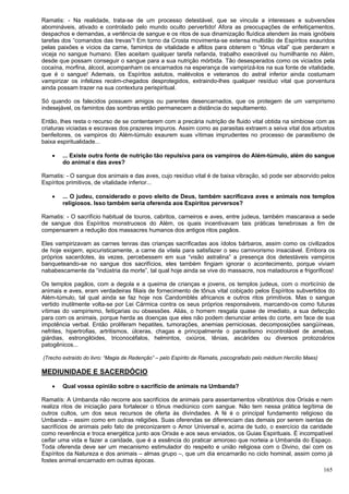 165
Ramatis: - Na realidade, trata-se de um processo detestável, que se vincula a interesses e subversões
abomináveis, ativado e controlado pelo mundo oculto pervertido! Afora as preocupações de enfeitiçamentos,
despachos e demandas, a vertência de sangue e os ritos de sua dinamização fluídica atendem às mais ignóbeis
tarefas dos “comandos das trevas”! Em torno da Crosta movimenta-se extensa multidão de Espíritos exauridos
pelas paixões e vícios da carne, famintos de vitalidade e aflitos para obterem o “tônus vital” que perderam e
viceja no sangue humano. Eles aceitam qualquer tarefa nefanda, trabalho execrável ou humilhante no Além,
desde que possam conseguir o sangue para a sua nutrição mórbida. Tão desesperados como os viciados pela
cocaína, morfina, álcool, acompanham os encarnados na esperança de vampirizá-los na sua fonte de vitalidade,
que é o sangue! Ademais, os Espíritos astutos, malévolos e veteranos do astral inferior ainda costumam
vampirizar os infelizes recém-chegados desprotegidos, extraindo-lhes qualquer resíduo vital que porventura
ainda possam trazer na sua contextura perispiritual.
Só quando os falecidos possuem amigos ou parentes desencarnados, que os protegem de um vampirismo
indesejável, os famintos das sombras então permanecem a distância do sepultamento.
Então, lhes resta o recurso de se contentarem com a precária nutrição de fluido vital obtida na simbiose com as
criaturas viciadas e escravas dos prazeres impuros. Assim como as parasitas extraem a seiva vital dos arbustos
benfeitores, os vampiros do Além-túmulo exaurem suas vítimas imprudentes no processo de parasitismo de
baixa espiritualidade...
 ... Existe outra fonte de nutrição tão repulsiva para os vampiros do Além-túmulo, além do sangue
do animal e das aves?
Ramatis: - O sangue dos animais e das aves, cujo resíduo vital é de baixa vibração, só pode ser absorvido pelos
Espíritos primitivos, de vitalidade inferior...
 ... O judeu, considerado o povo eleito de Deus, também sacrificava aves e animais nos templos
religiosos. Isso também seria oferenda aos Espíritos perversos?
Ramatis: - O sacrifício habitual de touros, cabritos, carneiros e aves, entre judeus, também mascarava a sede
de sangue dos Espíritos monstruosos do Além, os quais incentivavam tais práticas tenebrosas a fim de
compensarem a redução dos massacres humanos dos antigos ritos pagãos.
Eles vampirizavam as carnes tenras das crianças sacrificadas aos ídolos bárbaros, assim como os civilizados
de hoje exigem, epicuristicamente, a carne da vitela para satisfazer o seu carnivorismo insaciável. Embora os
próprios sacerdotes, às vezes, percebessem em sua “visão astralina” a presença dos detestáveis vampiros
banqueteando-se no sangue dos sacrifícios, eles também fingiam ignorar o acontecimento, porque viviam
nababescamente da “indústria da morte”, tal qual hoje ainda se vive do massacre, nos matadouros e frigoríficos!
Os templos pagãos, com a degola e a queima de crianças e jovens, os templos judeus, com o morticínio de
animais e aves, eram verdadeiras filiais de fornecimento de tônus vital cobiçado pelos Espíritos subvertidos do
Além-túmulo, tal qual ainda se faz hoje nos Candomblés africanos e outros ritos primitivos. Mas o sangue
vertido inutilmente volta-se por Lei Cármica contra os seus próprios responsáveis, marcando-os como futuras
vítimas do vampirismo, feitiçarias ou obsessões. Aliás, o homem resgata quase de imediato, a sua defecção
para com os animais, porque herda as doenças que eles não podem denunciar antes do corte, em face de sua
impotência verbal. Então proliferam hepatites, tumorações, anemias perniciosas, decomposições sangüíneas,
nefrites, hipertrofias, artritismos, úlceras, chagas e principalmente o parasitismo incontrolável de amebas,
giárdias, estrongilóides, triconocéfalos, helmintos, oxiúros, tênias, ascárides ou diversos protozoários
patogênicos...
(Trecho extraído do livro: “Magia de Redenção” – pelo Espírito de Ramatis, psicografado pelo médium Hercílio Maes)
MEDIUNIDADE E SACERDÓCIO
 Qual vossa opinião sobre o sacrifício de animais na Umbanda?
Ramatís: A Umbanda não recorre aos sacrifícios de animais para assentamentos vibratórios dos Orixás e nem
realiza ritos de iniciação para fortalecer o tônus mediúnico com sangue. Não tem nessa prática legítima de
outros cultos, um dos seus recursos de oferta às divindades. A fé é o principal fundamento religioso da
Umbanda – assim como em outras religiões. Suas oferendas se diferenciam das demais por serem isentas de
sacrifícios de animais pelo fato de preconizarem o Amor Universal e, acima de tudo, o exercício da caridade
como reverência e troca energética junto aos Orixás e aos seus enviados, os Guias Espirituais. É incompatível
ceifar uma vida e fazer a caridade, que é a essência do praticar amoroso que norteia a Umbanda do Espaço.
Toda oferenda deve ser um mecanismo estimulador do respeito e união religiosa com o Divino, daí com os
Espíritos da Natureza e dos animais – almas grupo –, que um dia encarnarão no ciclo hominal, assim como já
fostes animal encarnado em outras épocas.
 