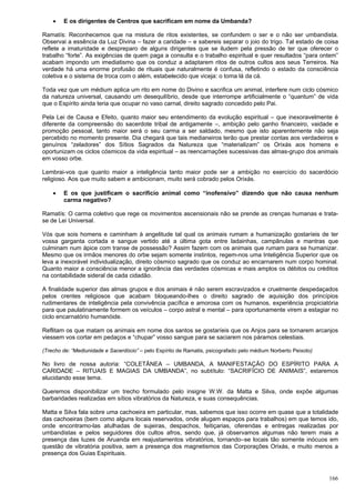 166
 E os dirigentes de Centros que sacrificam em nome da Umbanda?
Ramatís: Reconhecemos que na mistura de ritos existentes, se confundem o ser e o não ser umbandista.
Observai a essência da Luz Divina – fazer a caridade – e sabereis separar o joio do trigo. Tal estado de coisa
reflete a imaturidade e despreparo de alguns dirigentes que se iludem pela pressão de ter que oferecer o
trabalho “forte”. As exigências de quem paga a consulta e o trabalho espiritual e quer resultados “para ontem”
acabam impondo um imediatismo que os conduz a adaptarem ritos de outros cultos aos seus Terreiros. Na
verdade há uma enorme profusão de rituais que naturalmente é confusa, refletindo o estado da consciência
coletiva e o sistema de troca com o além, estabelecido que viceja: o toma lá da cá.
Toda vez que um médium aplica um rito em nome do Divino e sacrifica um animal, interfere num ciclo cósmico
da natureza universal, causando um desequilíbrio, desde que interrompe artificialmente o “quantum” de vida
que o Espírito ainda teria que ocupar no vaso carnal, direito sagrado concedido pelo Pai.
Pela Lei de Causa e Efeito, quanto maior seu entendimento da evolução espiritual – que inexoravelmente é
diferente da compreensão do sacerdote tribal de antigamente –, ambição pelo ganho financeiro, vaidade e
promoção pessoal, tanto maior será o seu carma a ser saldado, mesmo que isto aparentemente não seja
percebido no momento presente. Dia chegará que tais medianeiros terão que prestar contas aos verdadeiros e
genuínos “zeladores” dos Sítios Sagrados da Natureza que “materializam” os Orixás aos homens e
oportunizam os ciclos cósmicos da vida espiritual – as reencarnações sucessivas das almas-grupo dos animais
em vosso orbe.
Lembrai-vos que quanto maior a inteligência tanto maior pode ser a ambição no exercício do sacerdócio
religioso. Aos que muito sabem e ambicionam, muito será cobrado pelos Orixás.
 E os que justificam o sacrifício animal como “inofensivo” dizendo que não causa nenhum
carma negativo?
Ramatís: O carma coletivo que rege os movimentos ascensionais não se prende as crenças humanas e trata-
se de Lei Universal.
Vós que sois homens e caminham à angelitude tal qual os animais rumam a humanização gostaríeis de ter
vossa garganta cortada e sangue vertido até a última gota entre ladainhas, campânulas e mantras que
culminam num ápice com transe de possessão? Assim fazem com os animais que rumam para se humanizar.
Mesmo que os irmãos menores do orbe sejam somente instintos, regem-nos uma Inteligência Superior que os
leva a inexorável individualização, direito cósmico sagrado que os conduz ao encarnarem num corpo hominal.
Quanto maior a consciência menor a ignorância das verdades cósmicas e mais amplos os débitos ou créditos
na contabilidade sideral de cada cidadão.
A finalidade superior das almas grupos e dos animais é não serem escravizados e cruelmente despedaçados
pelos crentes religiosos que acabam bloqueando-lhes o direito sagrado de aquisição dos princípios
rudimentares de inteligência pela convivência pacífica e amorosa com os humanos, experiência propiciatória
para que paulatinamente formem os veículos – corpo astral e mental – para oportunamente virem a estagiar no
ciclo encarnatório humanóide.
Reflitam os que matam os animais em nome dos santos se gostaríeis que os Anjos para se tornarem arcanjos
viessem vos cortar em pedaços e “chupar” vosso sangue para se saciarem nos páramos celestiais.
(Trecho de: “Mediunidade e Sacerdócio” – pelo Espírito de Ramatis, psicografado pelo médium Norberto Peixoto)
No livro de nossa autoria: “COLETÂNEA – UMBANDA, A MANIFESTAÇÃO DO ESPÍRITO PARA A
CARIDADE – RITUAIS E MAGIAS DA UMBANDA”, no subtítulo: “SACRIFÍCIO DE ANIMAIS”, estaremos
elucidando esse tema.
Queremos disponibilizar um trecho formulado pelo insigne W.W. da Matta e Silva, onde expõe algumas
barbaridades realizadas em sítios vibratórios da Natureza, e suas consequências.
Matta e Silva fala sobre uma cachoeira em particular, mas, sabemos que isso ocorre em quase que a totalidade
das cachoeiras (bem como alguns locais reservados, onde alugam espaços para trabalhos) em que temos ido,
onde encontramo-las atulhadas de sujeiras, despachos, feitiçarias, oferendas e entregas realizadas por
umbandistas e pelos seguidores dos cultos afros, sendo que, já observamos algumas não terem mais a
presença das luzes de Aruanda em reajustamentos vibratórios, tornando–se locais tão somente inócuos em
questão de vibratória positiva, sem a presença dos magnetismos das Corporações Orixás, e muito menos a
presença dos Guias Espirituais.
 