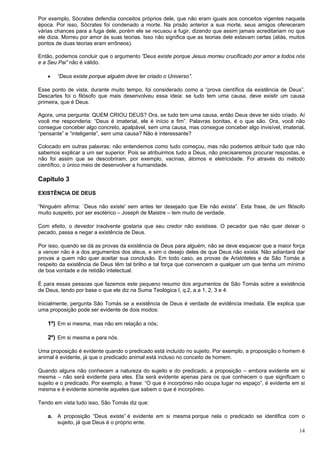 14
Por exemplo, Sócrates defendia conceitos próprios dele, que não eram iguais aos conceitos vigentes naquela
época. Por isso, Sócrates foi condenado a morte. Na prisão anterior a sua morte, seus amigos ofereceram
várias chances para a fuga dele, porém ele se recusou a fugir, dizendo que assim jamais acreditariam no que
ele dizia. Morreu por amor às suas teorias. Isso não significa que as teorias dele estavam certas (aliás, muitos
pontos de duas teorias eram errôneos).
Então, podemos concluir que o argumento ”Deus existe porque Jesus morreu crucificado por amor a todos nós
e a Seu Pai” não é válido.
 “Deus existe porque alguém deve ter criado o Universo”.
Esse ponto de vista, durante muito tempo, foi considerado como a “prova científica da existência de Deus”.
Descartes foi o filósofo que mais desenvolveu essa ideia: se tudo tem uma causa, deve existir um causa
primeira, que é Deus.
Agora, uma pergunta: QUEM CRIOU DEUS? Ora, se tudo tem uma causa, então Deus deve ter sido criado. Aí
você me responderia: “Deus é imaterial, ele é início e fim”. Palavras bonitas, é o que são. Ora, você não
consegue conceber algo concreto, apalpável, sem uma causa, mas consegue conceber algo invisível, imaterial,
“pensante” e “inteligente”, sem uma causa? Não é interessante?
Colocado em outras palavras: não entendemos como tudo começou, mas não podemos atribuir tudo que não
sabemos explicar a um ser superior. Pois se atribuirmos tudo a Deus, não precisaremos procurar respostas, e
não foi assim que se descobriram, por exemplo, vacinas, átomos e eletricidade. Foi através do método
científico, o único meio de desenvolver a humanidade.
Capítulo 3
EXISTÊNCIA DE DEUS
“Ninguém afirma: `Deus não existe' sem antes ter desejado que Ele não exista”. Esta frase, de um filósofo
muito suspeito, por ser esotérico – Joseph de Maistre – tem muito de verdade.
Com efeito, o devedor insolvente gostaria que seu credor não existisse. O pecador que não quer deixar o
pecado, passa a negar a existência de Deus.
Por isso, quando se dá as provas da existência de Deus para alguém, não se deve esquecer que a maior força
a vencer não é a dos argumentos dos ateus, e sim o desejo deles de que Deus não exista. Não adiantará dar
provas a quem não quer aceitar sua conclusão. Em todo caso, as provas de Aristóteles e de São Tomás a
respeito da existência de Deus têm tal brilho e tal força que convencem a qualquer um que tenha um mínimo
de boa vontade e de retidão intelectual.
É para essas pessoas que fazemos este pequeno resumo dos argumentos de São Tomás sobre a existência
de Deus, tendo por base o que ele diz na Suma Teológica I, q.2, a.a 1, 2, 3 e 4.
Inicialmente, pergunta São Tomás se a existência de Deus é verdade de evidência imediata. Ele explica que
uma proposição pode ser evidente de dois modos:
1º) Em si mesma, mas não em relação a nós;
2º) Em si mesma e para nós.
Uma proposição é evidente quando o predicado está incluído no sujeito. Por exemplo, a proposição o homem é
animal é evidente, já que o predicado animal está incluso no conceito de homem.
Quando alguns não conhecem a natureza do sujeito e do predicado, a proposição – embora evidente em si
mesma – não será evidente para eles. Ela será evidente apenas para os que conhecem o que significam o
sujeito e o predicado. Por exemplo, a frase: “O que é incorpóreo não ocupa lugar no espaço”, é evidente em si
mesma e é evidente somente aqueles que sabem o que é incorpóreo.
Tendo em vista tudo isso, São Tomás diz que:
a. A proposição “Deus existe” é evidente em si mesma porque nela o predicado se identifica com o
sujeito, já que Deus é o próprio ente.
 