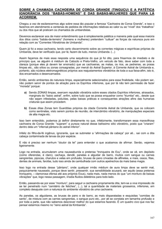 167
SOBRE A CHAMADA CACHOEIRA DE COROA GRANDE (TINGUÇU) E A PATÉTICA
IGNORÂNCIA DOS “BABÁS-HOMENS” E DAS BABÁS-MULHERES QUE PARA LÁ
ACORREM.
Chegou a vez de esclarecermos algo sobre essa tão popular a famosa “Cachoeira de Coroa Grande”, e isso o
fazemos em atendimento a centenas de pedidos de informações relativas ao valor ou ao “nível” dos “trabalhos”
ou dos ritos que ali praticam os chamados de umbandistas.
Devemos esclarecer aos de maior entendimento que é simplesmente patética a maneira pela qual essa maioria
dos ditos como “babás-de-terreiro” (homens e mulheres) pretendem “cultuar” as forças da natureza pura em
relação com as “Correntes Vibratórias de Umbanda”.
Quem já foi a essa cachoeira, tendo certo discernimento sobre as correntes mágicas e espiríticas próprias da
Umbanda, deve ter verificado que, por lá, fazem de tudo, menos Umbanda. (...)
Assim façamos de mais essa resposta uma sequência do que já foi dito, para frisarmos de imediato e de
princípio que, se alguém é médium de Caboclo e Preto-Velho, um veículo de fato, deve saber com toda a
clareza (porque eles já devem ter ensinado) que as cachoeiras, as matas, os rios, as pedreiras, as praias
limpas etc., são sítios ou zonas consagradas, por mercê do Astral Superior, à Corrente Astral de Umbanda e,
portanto, são núcleos eletromagnéticos próprios aos reajustamentos vibratórios de toda a sua faixa-afim, isto é,
dos encarnados e desencarnados.
Então, sendo ambientes de natureza limpa, especialmente selecionados para essa finalidade, não podem ser,
não podem servir de pontos de atração para os Espíritos inferiores, que por lá não tem permissão de fazer
“morada” porque:
a) Sendo ZONAS limpas, exercem repulsão vibratória sobre esses citados Espíritos inferiores, atrasados,
marginais do “baixo astral”, enfim, sobre tudo que se possa enquadrar como “kiumba” etc., desde que
não sejam infestadas, poluídas, pelas baixas práticas e consequentes atrações afins das humanas
criaturas que assim procedem.
b) Essas ditas Zonas tem Guardiões próprios da citada Corrente Astral de Umbanda, que os colocam
como sentinelas, visto serem pontos de reunião, de intercâmbio vibratório, de manipulações especiais
de alta magia etc.
Isso bem entendido, podemos já definir diretamente no que, infelizmente, transformaram essa maravilhosa
cachoeira de Coroa Grande: “sujaram” a pureza natural desse belíssimo sitio vibratório, posto que “criaram”
dentro dela um “infernal pântano do astral inferior”.
Infeliz do filho-de-fé ingênuo, ignorante, que se submeter a “afirmações de cabeça” por ali... sai com a dita
cabeça contaminada de larvas da pior espécie.
E não é preciso ser nenhum “doutor da lei” para entender o que acabamos de afirmar. Senão, vejamos
ligeiramente.
Logo na entrada, acumularam uma nauseabunda e pretensa “tronqueira de Exu”, onde se vê, em depósito
(como oferendas, é claro), cachaça, dendê, panelas e alguidar de barro, muitos com sangue ou carnes
sangrentas, pipocas, charutos e velas em profusão, bruxas de pano crivadas de alfinetes, e mais, ossos, fitas,
dentes de animais, farofas, tudo isso ainda de cambulhada com outros apetrechos da mais baixa magia.
Isso logo na entrada desse “pântano”, onde qualquer irmão médium de aura limpa deve se sentir mal,
psiquicamente nauseado, porque deve sentir, pressentir, sua sensibilidade acusará, ser aquilo (essa pretensa
tronqueira, – clamorosa ofensa até aos próprios Exus), nada mais, nada menos do que “um monturo de baixas
vibrações” que, logo nessa passagem, irradia fluidos deletérios para todo lado.
Então, passando-se por esse “monturo”, para seguir a cachoeira propriamente dita, tem-se a viva impressão de
se ter penetrado num “cemitério de fetiches”, (...), tal a quantidade de materiais grosseiros, inferiores, em
completo desajuste com a natureza do ambiente vibratório de uma cachoeira.
As panelas, os alguidares, as bruxas de pano e de barro, as mais disparatadas e esquisitas “comidas de
santo”, de mistura com as carnes sangrentas, o sangue puro etc., por ali se constata em tamanha profusão e
por toda a parte, que não sabemos descrever melhor do que estamos fazendo. É um quadro vivo que nos faz
pensar estarmos mesmo no “reino astral da Kimbanda”.
 