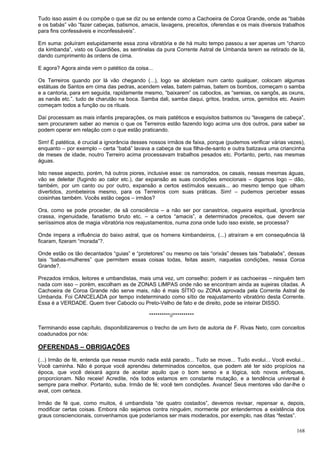 168
Tudo isso assim é ou compõe o que se diz ou se entende como a Cachoeira de Coroa Grande, onde as “babás
e os babás” vão “fazer cabeças, batismos, amacis, lavagens, preceitos, oferendas e os mais diversos trabalhos
para fins confessáveis e inconfessáveis”.
Em suma: poluíram estupidamente essa zona vibratória e de há muito tempo passou a ser apenas um “charco
da kimbanda”, visto os Guardiões, as sentinelas da pura Corrente Astral de Umbanda terem se retirado de lá,
dando cumprimento às ordens de cima.
E agora? Agora ainda vem o patético da coisa...
Os Terreiros quando por lá vão chegando (...), logo se aboletam num canto qualquer, colocam algumas
estátuas de Santos em cima das pedras, acendem velas, batem palmas, batem os bombos, começam o samba
e a cantoria, para em seguida, rapidamente mesmo, “baixarem” os caboclos, as “sereias, os xangôs, as oxuns,
as nanãs etc.”. tudo de charutão na boca. Samba dali, samba daqui, gritos, brados, urros, gemidos etc. Assim
começam todos a função ou os rituais.
Daí processam as mais infantis preparações, os mais patéticos e esquisitos batismos ou “lavagens de cabeça”,
sem procurarem saber ao menos o que os Terreiros estão fazendo logo acima uns dos outros, para saber se
podem operar em relação com o que estão praticando.
Sim! É patética, é crucial a ignorância desses nossos irmãos de faixa, porque (pudemos verificar várias vezes),
enquanto – por exemplo – certa “babá” lavava a cabeça de sua filha-de-santo e outra batizava uma criancinha
de meses de idade, noutro Terreiro acima processavam trabalhos pesados etc. Portanto, perto, nas mesmas
águas.
Isto nesse aspecto, porém, há outros piores, inclusive esse: os namorados, os casais, nessas mesmas águas,
vão se deleitar (fugindo ao calor etc.), dar expansão as suas condições emocionais – digamos logo – dão,
também, por um canto ou por outro, expansão a certos estímulos sexuais... ao mesmo tempo que olham
divertidos, zombeteiros mesmo, para os Terreiros com suas práticas. Sim! – pudemos perceber essas
coisinhas também. Vocês estão cegos – irmãos?
Ora, como se pode proceder, de sã consciência – a não ser por canastrice, cegueira espiritual, ignorância
crassa, ingenuidade, fanatismo bruto etc. – a certos “amacis”, a determinados preceitos, que devem ser
seriíssimos atos de magia vibratória nos reajustamentos, numa zona onde tudo isso existe, se processa?
Onde impera a influência do baixo astral, que os homens kimbandeiros, (...) atraíram e em consequência lá
ficaram, fizeram “morada”?.
Onde estão os tão decantados “guias” e “protetores” ou mesmo os tais “orixás” desses tais “babalaôs”, dessas
tais “babas-mulheres” que permitem essas coisas todas, feitas assim, naquelas condições, nessa Coroa
Grande?.
Prezados irmãos, leitores e umbandistas, mais uma vez, um conselho: podem ir as cachoeiras – ninguém tem
nada com isso – porém, escolham as de ZONAS LIMPAS onde não se encontram ainda as sujeiras citadas. A
Cachoeira de Coroa Grande não serve mais, não é mais SÍTIO ou ZONA aprovada pela Corrente Astral de
Umbanda. Foi CANCELADA por tempo indeterminado como sítio de reajustamento vibratório desta Corrente.
Essa é a VERDADE. Quem tiver Caboclo ou Preto-Velho de fato e de direito, pode se inteirar DISSO.
**********//**********
Terminando esse capítulo, disponibilizaremos o trecho de um livro de autoria de F. Rivas Neto, com conceitos
coadunados por nós:
OFERENDAS – OBRIGAÇÕES
(...) Irmão de fé, entenda que nesse mundo nada está parado... Tudo se move... Tudo evolui... Você evolui...
Você caminha. Não é porque você aprendeu determinados conceitos, que podem até ter sido propícios na
época, que você deixará agora de aceitar aquilo que o bom senso e a lógica, sob novos enfoques,
proporcionam. Não receie! Acredite, nós todos estamos em constante mutação, e a tendência universal é
sempre para melhor. Portanto, suba. Irmão de fé; você tem condições. Avance! Seus mentores vão dar-lhe o
aval, com certeza.
Irmão de fé que, como muitos, é umbandista “de quatro costados”, devemos revisar, repensar e, depois,
modificar certas coisas. Embora não sejamos contra ninguém, mormente por entendermos a existência dos
graus consciencionais, convenhamos que poderíamos ser mais moderados, por exemplo, nas ditas “festas”.
 