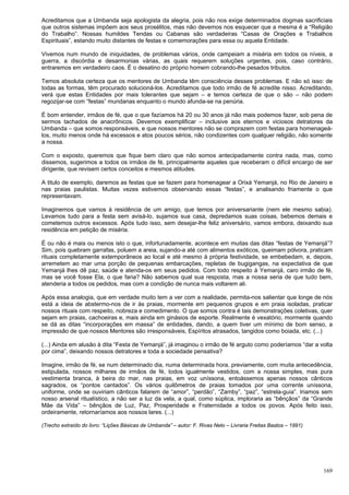 169
Acreditamos que a Umbanda seja apologista da alegria, pois não nos exige determinados dogmas sacrificiais
que outros sistemas impõem aos seus prosélitos, mas não devemos nos esquecer que a mesma é a “Religião
do Trabalho”. Nossas humildes Tendas ou Cabanas são verdadeiras “Casas de Orações e Trabalhos
Espirituais”, estando muito distantes de festas e comemorações para essa ou aquela Entidade.
Vivemos num mundo de iniquidades, de problemas vários, onde campeiam a miséria em todos os níveis, a
guerra, a discórdia e desarmonias várias, as quais requerem soluções urgentes, pois, caso contrário,
entraremos em verdadeiro caos. É o desatino do próprio homem cobrando-lhe pesados tributos.
Temos absoluta certeza que os mentores de Umbanda têm consciência desses problemas. E não só isso: de
todas as formas, têm procurado solucioná-los. Acreditamos que todo irmão de fé acredite nisso. Acreditando,
verá que estas Entidades por mais tolerantes que sejam – e temos certeza de que o são – não podem
regozijar-se com “festas” mundanas enquanto o mundo afunda-se na penúria.
É bom entender, irmãos de fé, que o que fazíamos há 20 ou 30 anos já não mais podemos fazer, sob pena de
sermos tachados de anacrônicos. Devemos exemplificar – inclusive aos eternos e viciosos detratores da
Umbanda – que somos responsáveis, e que nossos mentores não se comprazem com festas para homenageá-
los, muito menos onde há excessos e atos poucos sérios, não condizentes com qualquer religião, não somente
a nossa.
Com o exposto, queremos que fique bem claro que não somos antecipadamente contra nada, mas, como
dissemos, sugerimos a todos os irmãos de fé, principalmente aqueles que receberam o difícil encargo de ser
dirigente, que revisem certos conceitos e mesmos atitudes.
A titulo de exemplo, daremos as festas que se fazem para homenagear a Orixá Yemanjá, no Rio de Janeiro e
nas praias paulistas. Muitas vezes estivemos observando essas “festas”, e analisando friamente o que
representavam.
Imaginemos que vamos à residência de um amigo, que temos por aniversariante (nem ele mesmo sabia).
Levamos tudo para a festa sem avisá-lo, sujamos sua casa, depredamos suas coisas, bebemos demais e
cometemos outros excessos. Após tudo isso, sem desejar-lhe feliz aniversário, vamos embora, deixando sua
residência em petição de miséria.
É ou não é mais ou menos isto o que, infortunadamente, acontece em muitas das ditas “festas de Yemanjá”?
Sim, pois quebram garrafas, poluem a areia, sujando-a até com alimentos exóticos, queimam pólvora, praticam
rituais completamente extemporâneos ao local e até mesmo à própria festividade, se embebedam, e, depois,
arremetem ao mar uma porção de pequenas embarcações, repletas de bugigangas, na expectativa de que
Yemanjá lhes dê paz, saúde e atenda-os em seus pedidos. Com todo respeito à Yemanjá, caro irmão de fé,
mas se você fosse Ela, o que faria? Não sabemos qual sua resposta, mas a nossa seria de que tudo bem,
atenderia a todos os pedidos, mas com a condição de nunca mais voltarem ali.
Após essa analogia, que em verdade muito tem a ver com a realidade, permita-nos salientar que longe de nós
está a ideia de abstermo-nos de ir às praias, mormente em pequenos grupos e em praia isoladas, praticar
nossos rituais com respeito, nobreza e comedimento. O que somos contra é tais demonstrações coletivas, quer
sejam em praias, cachoeiras e, mais ainda em ginásios de esporte. Realmente é vexatório, mormente quando
se dá as ditas “incorporações em massa” de entidades, dando, a quem tiver um mínimo de bom senso, a
impressão de que nossos Mentores são irresponsáveis, Espíritos atrasados, tangidos como boiada, etc. (...)
(...) Ainda em alusão à dita “Festa de Yemanjá”, já imaginou o irmão de fé arguto como poderíamos “dar a volta
por cima”, deixando nossos detratores e toda a sociedade pensativa?
Imagine, irmão de fé, se num determinado dia, numa determinada hora, previamente, com muita antecedência,
estipulada, nossos milhares de irmãos de fé, todos igualmente vestidos, com a nossa simples, mas pura
vestimenta branca, à beira do mar, nas praias, em voz uníssona, entoássemos apenas nossos cânticos
sagrados, os “pontos cantados”. Os vários quilômetros de praias tomados por uma corrente uníssona,
uniforme, onde se ouviriam cânticos falarem de “amor”, “perdão”, “Zamby”, “paz”, “estrela-guia”. Iriamos sem
nosso arsenal ritualístico, a não ser a luz da vela, a qual, como súplica, imploraria as “bênçãos” da “Grande
Mãe da Vida” – bênçãos de Luz, Paz, Prosperidade e Fraternidade a todos os povos. Após feito isso,
ordeiramente, retornaríamos aos nossos lares. (...)
(Trecho extraído do livro: “Lições Básicas de Umbanda” – autor: F. Rivas Neto – Livraria Freitas Bastos – 1991)
 