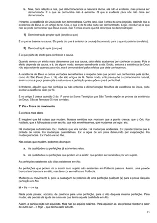 15
b. Mas, com relação a nós, que desconhecemos a natureza divina, ela não é evidente, mas precisa ser
demonstrada. E o que se demonstra não é evidente. O que é evidente para nós não cabe ser
demonstrado.
Portanto, a existência de Deus pode ser demonstrada. Contra isso, São Tomás dá uma objeção, dizendo que a
existência de Deus é um artigo de fé. Ora, o que é de fé não pode ser demonstrado. Logo, concluir-se-ia que
não se pode demonstrar que Deus existe. São Tomás ensina que há dois tipos de demonstração:
1) Demonstração propter quid (devido a que)
É a que se baseia na causa. Ela parte do que é anterior (a causa) discorrendo para o que é posterior (o efeito).
2) Demonstração quia (porque)
É a que parte do efeito para conhecer a causa.
Quando vemos um efeito mais claramente que sua causa, pelo efeito acabamos por conhecer a causa. Pois o
efeito depende da causa, e é, de algum modo, sempre semelhante a ela. Então, embora a existência de Deus
não seja evidente apenas para nós, ela é demonstrável pelos efeitos que dela conhecemos.
A existência de Deus e outras verdades semelhantes a respeito dele que podem ser conhecidos pela razão,
como diz São Paulo (Rom. I, 19), não são artigos de fé. Deste modo, a fé pressupõe o conhecimento natural,
assim como a graça pressupõe a natureza e a perfeição pressupõe o que é perfectível.
Entretanto, alguém que não conheça ou não entenda a demonstração filosófica da existência de Deus, pode
aceitar a existência dele por fé.
É no artigo 3 dessa questão 2 da 1ª parte da Suma Teológica que São Tomás expõe as provas da existência
de Deus. São as famosas 05 vias tomistas.
1ª Via – Prova do movimento
É a prova mais clara.
É inegável que há coisas que mudam. Nossos sentidos nos mostram que a planta cresce, que o Céu fica
nublado, que a folha passa a ser escrita, que nós envelhecemos, que mudamos de lugar, etc.
Há mudanças substanciais. Ex.: madeira que vira carvão. Há mudanças acidentais. Ex: parede branca que é
pintada de verde. Há mudanças quantitativas. Ex: a água de um pires diminuindo por evaporação. Há
mudanças locais. Ex: Pedro vai ao Rio.
Nas coisas que mudam, podemos distinguir:
a. As qualidades ou perfeições já existentes nelas.
b. As qualidades ou perfeições que podem vir a existir, que podem ser recebidas por um sujeito.
As perfeições existentes são ditas existentes em Ato.
As perfeições que podem vir a existir num sujeito são existentes em Potência passiva. Assim, uma parede
branca tem brancura em Ato, mas tem cor vermelha em Potência.
Mudança ou movimento é, pois, a passagem de potência de uma perfeição qualquer (x) para a posse daquela
perfeição em Ato.
M = Px ---->> Ax
Nada pode passar, sozinho, de potência para uma perfeição, para o Ato daquela mesma perfeição. Para
mudar, ele precisa da ajuda de outro ser que tenha aquela qualidade em Ato.
Assim, a panela pode ser aquecida. Mas não se aquece sozinha. Para aquecer-se, ela precisa receber o calor
de outro ser – o fogo – que tenha calor em Ato.
 